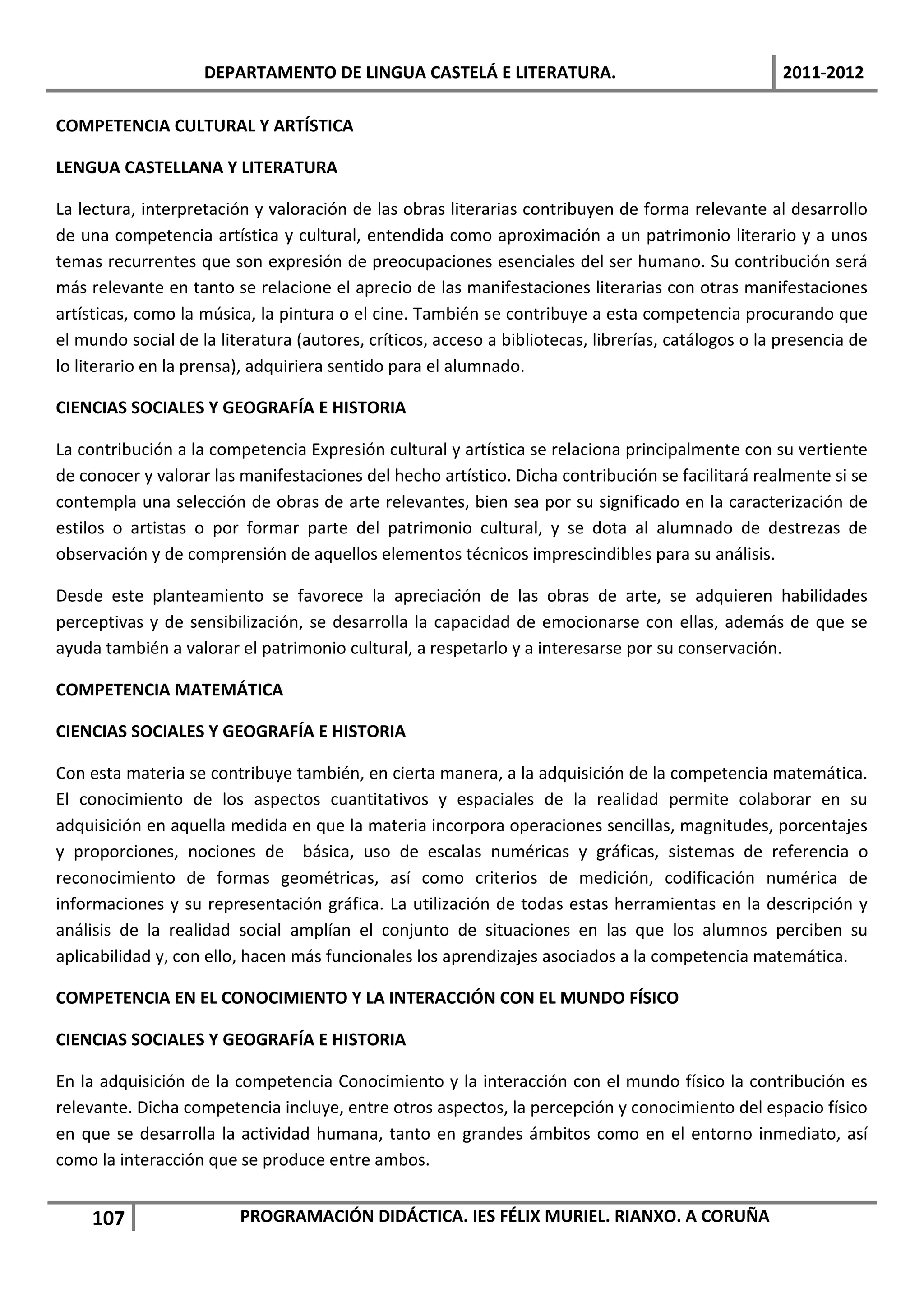 DEPARTAMENTO DE LINGUA CASTELÁ E LITERATURA.                                     2011-2012

COMPETENCIA CULTURAL Y ARTÍSTICA

LENGUA CASTELLANA Y LITERATURA

La lectura, interpretación y valoración de las obras literarias contribuyen de forma relevante al desarrollo
de una competencia artística y cultural, entendida como aproximación a un patrimonio literario y a unos
temas recurrentes que son expresión de preocupaciones esenciales del ser humano. Su contribución será
más relevante en tanto se relacione el aprecio de las manifestaciones literarias con otras manifestaciones
artísticas, como la música, la pintura o el cine. También se contribuye a esta competencia procurando que
el mundo social de la literatura (autores, críticos, acceso a bibliotecas, librerías, catálogos o la presencia de
lo literario en la prensa), adquiriera sentido para el alumnado.

CIENCIAS SOCIALES Y GEOGRAFÍA E HISTORIA

La contribución a la competencia Expresión cultural y artística se relaciona principalmente con su vertiente
de conocer y valorar las manifestaciones del hecho artístico. Dicha contribución se facilitará realmente si se
contempla una selección de obras de arte relevantes, bien sea por su significado en la caracterización de
estilos o artistas o por formar parte del patrimonio cultural, y se dota al alumnado de destrezas de
observación y de comprensión de aquellos elementos técnicos imprescindibles para su análisis.

Desde este planteamiento se favorece la apreciación de las obras de arte, se adquieren habilidades
perceptivas y de sensibilización, se desarrolla la capacidad de emocionarse con ellas, además de que se
ayuda también a valorar el patrimonio cultural, a respetarlo y a interesarse por su conservación.

COMPETENCIA MATEMÁTICA

CIENCIAS SOCIALES Y GEOGRAFÍA E HISTORIA

Con esta materia se contribuye también, en cierta manera, a la adquisición de la competencia matemática.
El conocimiento de los aspectos cuantitativos y espaciales de la realidad permite colaborar en su
adquisición en aquella medida en que la materia incorpora operaciones sencillas, magnitudes, porcentajes
y proporciones, nociones de básica, uso de escalas numéricas y gráficas, sistemas de referencia o
reconocimiento de formas geométricas, así como criterios de medición, codificación numérica de
informaciones y su representación gráfica. La utilización de todas estas herramientas en la descripción y
análisis de la realidad social amplían el conjunto de situaciones en las que los alumnos perciben su
aplicabilidad y, con ello, hacen más funcionales los aprendizajes asociados a la competencia matemática.

COMPETENCIA EN EL CONOCIMIENTO Y LA INTERACCIÓN CON EL MUNDO FÍSICO

CIENCIAS SOCIALES Y GEOGRAFÍA E HISTORIA

En la adquisición de la competencia Conocimiento y la interacción con el mundo físico la contribución es
relevante. Dicha competencia incluye, entre otros aspectos, la percepción y conocimiento del espacio físico
en que se desarrolla la actividad humana, tanto en grandes ámbitos como en el entorno inmediato, así
como la interacción que se produce entre ambos.


     107                 PROGRAMACIÓN DIDÁCTICA. IES FÉLIX MURIEL. RIANXO. A CORUÑA
 