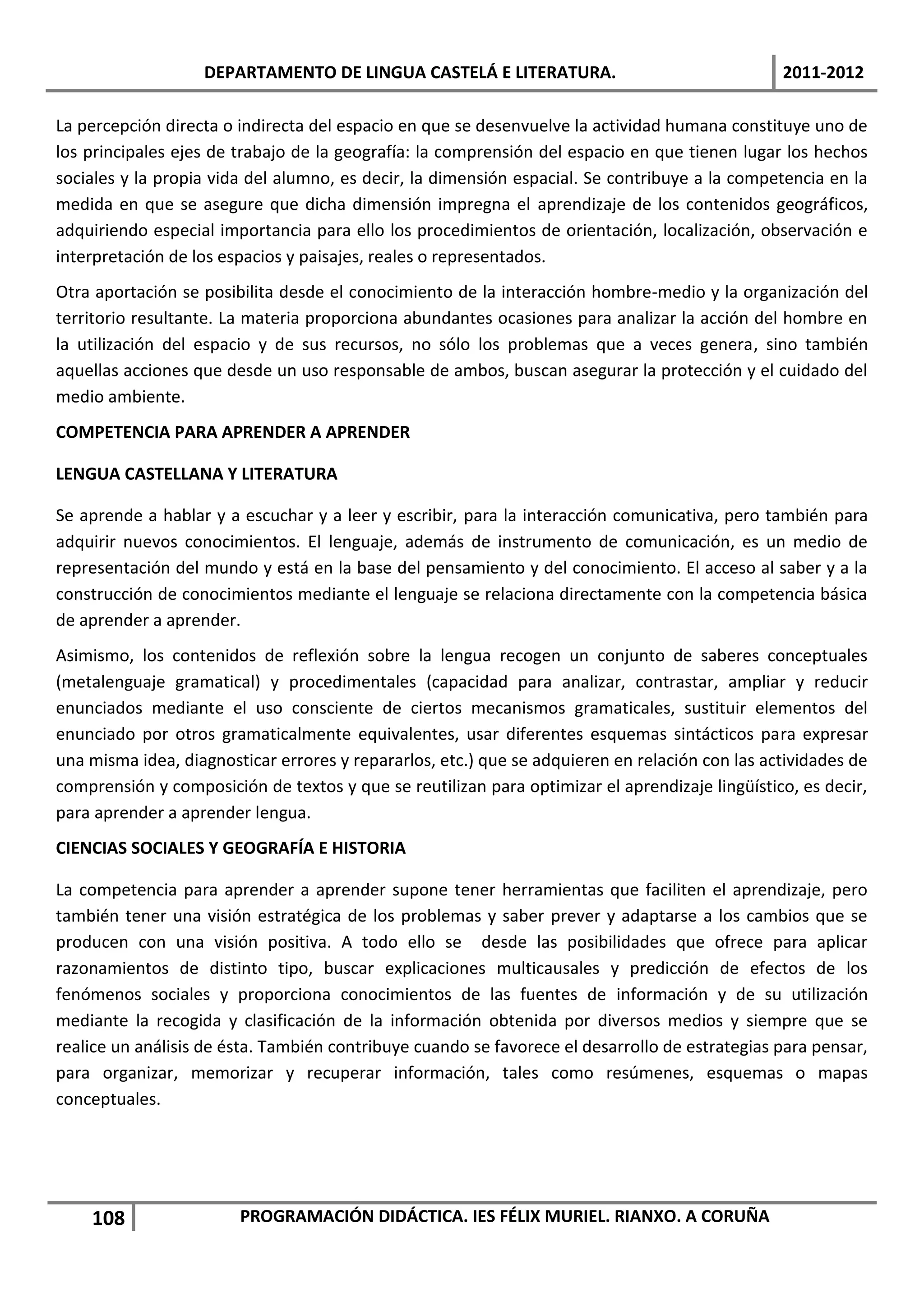 DEPARTAMENTO DE LINGUA CASTELÁ E LITERATURA.                                 2011-2012

La percepción directa o indirecta del espacio en que se desenvuelve la actividad humana constituye uno de
los principales ejes de trabajo de la geografía: la comprensión del espacio en que tienen lugar los hechos
sociales y la propia vida del alumno, es decir, la dimensión espacial. Se contribuye a la competencia en la
medida en que se asegure que dicha dimensión impregna el aprendizaje de los contenidos geográficos,
adquiriendo especial importancia para ello los procedimientos de orientación, localización, observación e
interpretación de los espacios y paisajes, reales o representados.
Otra aportación se posibilita desde el conocimiento de la interacción hombre-medio y la organización del
territorio resultante. La materia proporciona abundantes ocasiones para analizar la acción del hombre en
la utilización del espacio y de sus recursos, no sólo los problemas que a veces genera, sino también
aquellas acciones que desde un uso responsable de ambos, buscan asegurar la protección y el cuidado del
medio ambiente.
COMPETENCIA PARA APRENDER A APRENDER

LENGUA CASTELLANA Y LITERATURA

Se aprende a hablar y a escuchar y a leer y escribir, para la interacción comunicativa, pero también para
adquirir nuevos conocimientos. El lenguaje, además de instrumento de comunicación, es un medio de
representación del mundo y está en la base del pensamiento y del conocimiento. El acceso al saber y a la
construcción de conocimientos mediante el lenguaje se relaciona directamente con la competencia básica
de aprender a aprender.
Asimismo, los contenidos de reflexión sobre la lengua recogen un conjunto de saberes conceptuales
(metalenguaje gramatical) y procedimentales (capacidad para analizar, contrastar, ampliar y reducir
enunciados mediante el uso consciente de ciertos mecanismos gramaticales, sustituir elementos del
enunciado por otros gramaticalmente equivalentes, usar diferentes esquemas sintácticos para expresar
una misma idea, diagnosticar errores y repararlos, etc.) que se adquieren en relación con las actividades de
comprensión y composición de textos y que se reutilizan para optimizar el aprendizaje lingüístico, es decir,
para aprender a aprender lengua.
CIENCIAS SOCIALES Y GEOGRAFÍA E HISTORIA

La competencia para aprender a aprender supone tener herramientas que faciliten el aprendizaje, pero
también tener una visión estratégica de los problemas y saber prever y adaptarse a los cambios que se
producen con una visión positiva. A todo ello se desde las posibilidades que ofrece para aplicar
razonamientos de distinto tipo, buscar explicaciones multicausales y predicción de efectos de los
fenómenos sociales y proporciona conocimientos de las fuentes de información y de su utilización
mediante la recogida y clasificación de la información obtenida por diversos medios y siempre que se
realice un análisis de ésta. También contribuye cuando se favorece el desarrollo de estrategias para pensar,
para organizar, memorizar y recuperar información, tales como resúmenes, esquemas o mapas
conceptuales.




    108                 PROGRAMACIÓN DIDÁCTICA. IES FÉLIX MURIEL. RIANXO. A CORUÑA
 