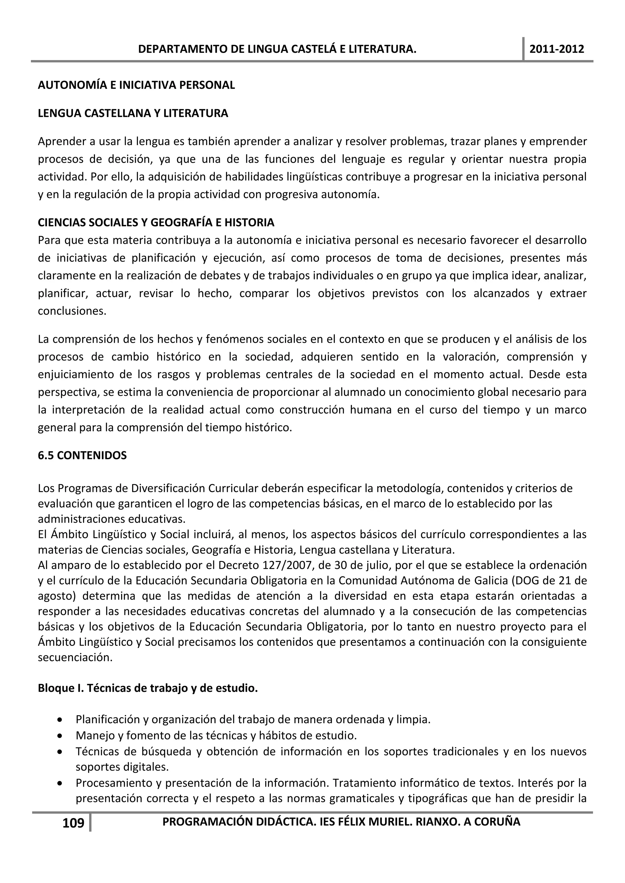 DEPARTAMENTO DE LINGUA CASTELÁ E LITERATURA.                                    2011-2012

AUTONOMÍA E INICIATIVA PERSONAL

LENGUA CASTELLANA Y LITERATURA

Aprender a usar la lengua es también aprender a analizar y resolver problemas, trazar planes y emprender
procesos de decisión, ya que una de las funciones del lenguaje es regular y orientar nuestra propia
actividad. Por ello, la adquisición de habilidades lingüísticas contribuye a progresar en la iniciativa personal
y en la regulación de la propia actividad con progresiva autonomía.

CIENCIAS SOCIALES Y GEOGRAFÍA E HISTORIA
Para que esta materia contribuya a la autonomía e iniciativa personal es necesario favorecer el desarrollo
de iniciativas de planificación y ejecución, así como procesos de toma de decisiones, presentes más
claramente en la realización de debates y de trabajos individuales o en grupo ya que implica idear, analizar,
planificar, actuar, revisar lo hecho, comparar los objetivos previstos con los alcanzados y extraer
conclusiones.

La comprensión de los hechos y fenómenos sociales en el contexto en que se producen y el análisis de los
procesos de cambio histórico en la sociedad, adquieren sentido en la valoración, comprensión y
enjuiciamiento de los rasgos y problemas centrales de la sociedad en el momento actual. Desde esta
perspectiva, se estima la conveniencia de proporcionar al alumnado un conocimiento global necesario para
la interpretación de la realidad actual como construcción humana en el curso del tiempo y un marco
general para la comprensión del tiempo histórico.

6.5 CONTENIDOS

Los Programas de Diversificación Curricular deberán especificar la metodología, contenidos y criterios de
evaluación que garanticen el logro de las competencias básicas, en el marco de lo establecido por las
administraciones educativas.
El Ámbito Lingüístico y Social incluirá, al menos, los aspectos básicos del currículo correspondientes a las
materias de Ciencias sociales, Geografía e Historia, Lengua castellana y Literatura.
Al amparo de lo establecido por el Decreto 127/2007, de 30 de julio, por el que se establece la ordenación
y el currículo de la Educación Secundaria Obligatoria en la Comunidad Autónoma de Galicia (DOG de 21 de
agosto) determina que las medidas de atención a la diversidad en esta etapa estarán orientadas a
responder a las necesidades educativas concretas del alumnado y a la consecución de las competencias
básicas y los objetivos de la Educación Secundaria Obligatoria, por lo tanto en nuestro proyecto para el
Ámbito Lingüístico y Social precisamos los contenidos que presentamos a continuación con la consiguiente
secuenciación.

Bloque I. Técnicas de trabajo y de estudio.

      Planificación y organización del trabajo de manera ordenada y limpia.
      Manejo y fomento de las técnicas y hábitos de estudio.
      Técnicas de búsqueda y obtención de información en los soportes tradicionales y en los nuevos
       soportes digitales.
      Procesamiento y presentación de la información. Tratamiento informático de textos. Interés por la
       presentación correcta y el respeto a las normas gramaticales y tipográficas que han de presidir la

    109                  PROGRAMACIÓN DIDÁCTICA. IES FÉLIX MURIEL. RIANXO. A CORUÑA
 
