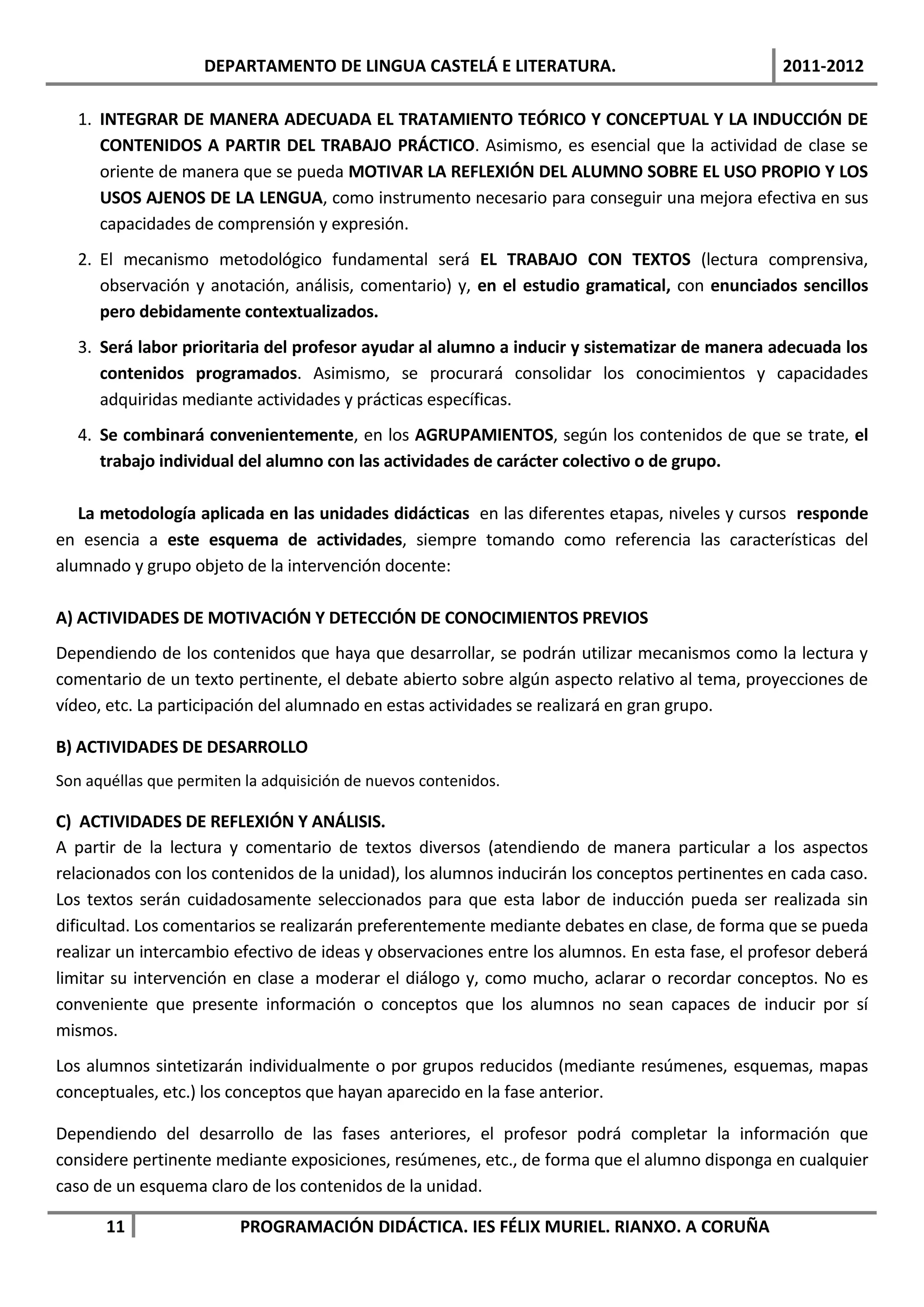 DEPARTAMENTO DE LINGUA CASTELÁ E LITERATURA.                                 2011-2012

   1. INTEGRAR DE MANERA ADECUADA EL TRATAMIENTO TEÓRICO Y CONCEPTUAL Y LA INDUCCIÓN DE
      CONTENIDOS A PARTIR DEL TRABAJO PRÁCTICO. Asimismo, es esencial que la actividad de clase se
      oriente de manera que se pueda MOTIVAR LA REFLEXIÓN DEL ALUMNO SOBRE EL USO PROPIO Y LOS
      USOS AJENOS DE LA LENGUA, como instrumento necesario para conseguir una mejora efectiva en sus
      capacidades de comprensión y expresión.
   2. El mecanismo metodológico fundamental será EL TRABAJO CON TEXTOS (lectura comprensiva,
      observación y anotación, análisis, comentario) y, en el estudio gramatical, con enunciados sencillos
      pero debidamente contextualizados.
   3. Será labor prioritaria del profesor ayudar al alumno a inducir y sistematizar de manera adecuada los
      contenidos programados. Asimismo, se procurará consolidar los conocimientos y capacidades
      adquiridas mediante actividades y prácticas específicas.
   4. Se combinará convenientemente, en los AGRUPAMIENTOS, según los contenidos de que se trate, el
      trabajo individual del alumno con las actividades de carácter colectivo o de grupo.

   La metodología aplicada en las unidades didácticas en las diferentes etapas, niveles y cursos responde
en esencia a este esquema de actividades, siempre tomando como referencia las características del
alumnado y grupo objeto de la intervención docente:

A) ACTIVIDADES DE MOTIVACIÓN Y DETECCIÓN DE CONOCIMIENTOS PREVIOS
Dependiendo de los contenidos que haya que desarrollar, se podrán utilizar mecanismos como la lectura y
comentario de un texto pertinente, el debate abierto sobre algún aspecto relativo al tema, proyecciones de
vídeo, etc. La participación del alumnado en estas actividades se realizará en gran grupo.

B) ACTIVIDADES DE DESARROLLO
Son aquéllas que permiten la adquisición de nuevos contenidos.

C) ACTIVIDADES DE REFLEXIÓN Y ANÁLISIS.
A partir de la lectura y comentario de textos diversos (atendiendo de manera particular a los aspectos
relacionados con los contenidos de la unidad), los alumnos inducirán los conceptos pertinentes en cada caso.
Los textos serán cuidadosamente seleccionados para que esta labor de inducción pueda ser realizada sin
dificultad. Los comentarios se realizarán preferentemente mediante debates en clase, de forma que se pueda
realizar un intercambio efectivo de ideas y observaciones entre los alumnos. En esta fase, el profesor deberá
limitar su intervención en clase a moderar el diálogo y, como mucho, aclarar o recordar conceptos. No es
conveniente que presente información o conceptos que los alumnos no sean capaces de inducir por sí
mismos.
Los alumnos sintetizarán individualmente o por grupos reducidos (mediante resúmenes, esquemas, mapas
conceptuales, etc.) los conceptos que hayan aparecido en la fase anterior.

Dependiendo del desarrollo de las fases anteriores, el profesor podrá completar la información que
considere pertinente mediante exposiciones, resúmenes, etc., de forma que el alumno disponga en cualquier
caso de un esquema claro de los contenidos de la unidad.

       11                PROGRAMACIÓN DIDÁCTICA. IES FÉLIX MURIEL. RIANXO. A CORUÑA
 
