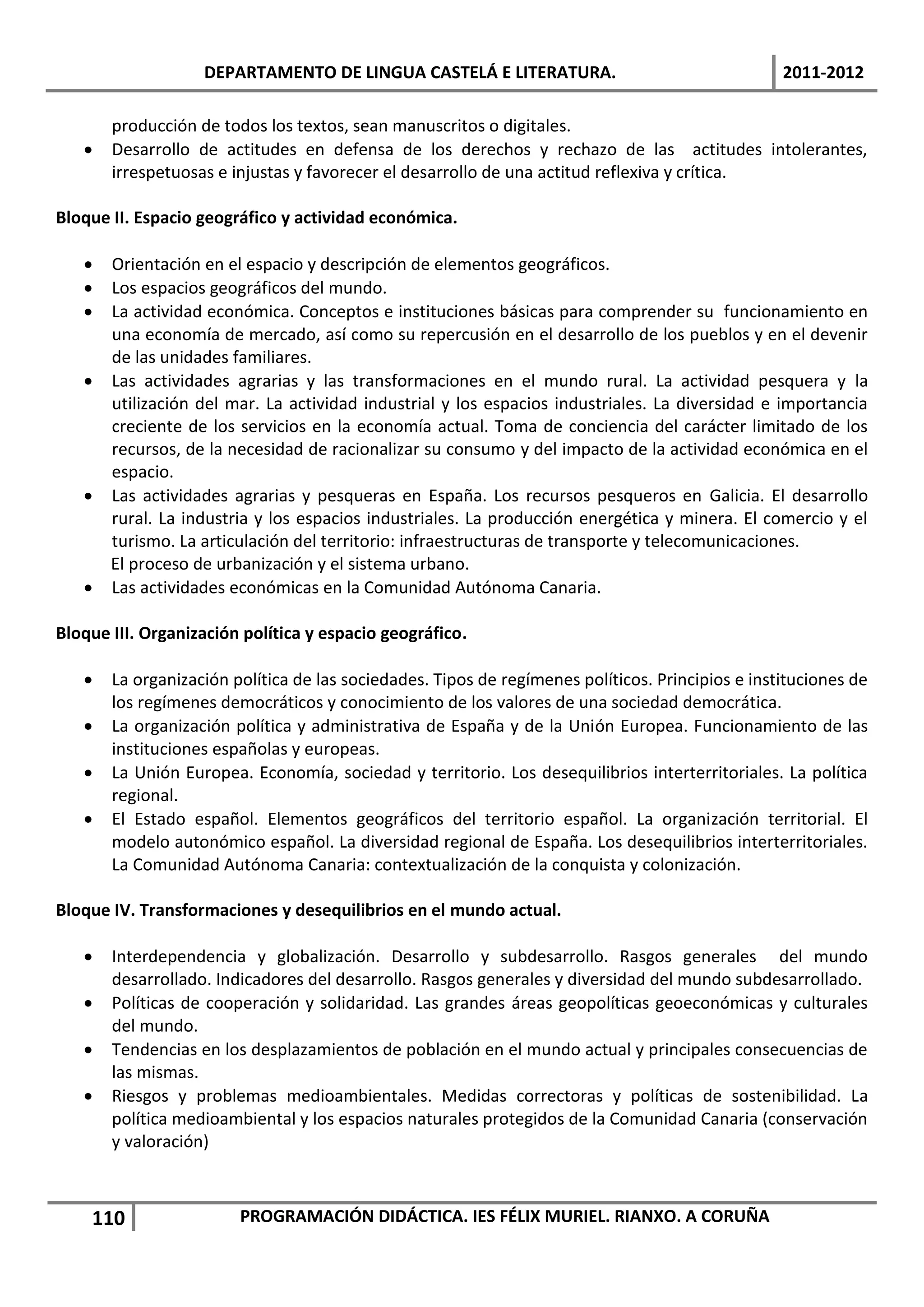 DEPARTAMENTO DE LINGUA CASTELÁ E LITERATURA.                                   2011-2012

       producción de todos los textos, sean manuscritos o digitales.
      Desarrollo de actitudes en defensa de los derechos y rechazo de las actitudes intolerantes,
       irrespetuosas e injustas y favorecer el desarrollo de una actitud reflexiva y crítica.

Bloque II. Espacio geográfico y actividad económica.

    Orientación en el espacio y descripción de elementos geográficos.
    Los espacios geográficos del mundo.
    La actividad económica. Conceptos e instituciones básicas para comprender su funcionamiento en
     una economía de mercado, así como su repercusión en el desarrollo de los pueblos y en el devenir
     de las unidades familiares.
    Las actividades agrarias y las transformaciones en el mundo rural. La actividad pesquera y la
     utilización del mar. La actividad industrial y los espacios industriales. La diversidad e importancia
     creciente de los servicios en la economía actual. Toma de conciencia del carácter limitado de los
     recursos, de la necesidad de racionalizar su consumo y del impacto de la actividad económica en el
     espacio.
    Las actividades agrarias y pesqueras en España. Los recursos pesqueros en Galicia. El desarrollo
     rural. La industria y los espacios industriales. La producción energética y minera. El comercio y el
     turismo. La articulación del territorio: infraestructuras de transporte y telecomunicaciones.
     El proceso de urbanización y el sistema urbano.
    Las actividades económicas en la Comunidad Autónoma Canaria.

Bloque III. Organización política y espacio geográfico.

      La organización política de las sociedades. Tipos de regímenes políticos. Principios e instituciones de
       los regímenes democráticos y conocimiento de los valores de una sociedad democrática.
      La organización política y administrativa de España y de la Unión Europea. Funcionamiento de las
       instituciones españolas y europeas.
      La Unión Europea. Economía, sociedad y territorio. Los desequilibrios interterritoriales. La política
       regional.
      El Estado español. Elementos geográficos del territorio español. La organización territorial. El
       modelo autonómico español. La diversidad regional de España. Los desequilibrios interterritoriales.
       La Comunidad Autónoma Canaria: contextualización de la conquista y colonización.

Bloque IV. Transformaciones y desequilibrios en el mundo actual.

      Interdependencia y globalización. Desarrollo y subdesarrollo. Rasgos generales del mundo
       desarrollado. Indicadores del desarrollo. Rasgos generales y diversidad del mundo subdesarrollado.
      Políticas de cooperación y solidaridad. Las grandes áreas geopolíticas geoeconómicas y culturales
       del mundo.
      Tendencias en los desplazamientos de población en el mundo actual y principales consecuencias de
       las mismas.
      Riesgos y problemas medioambientales. Medidas correctoras y políticas de sostenibilidad. La
       política medioambiental y los espacios naturales protegidos de la Comunidad Canaria (conservación
       y valoración)



    110                 PROGRAMACIÓN DIDÁCTICA. IES FÉLIX MURIEL. RIANXO. A CORUÑA
 