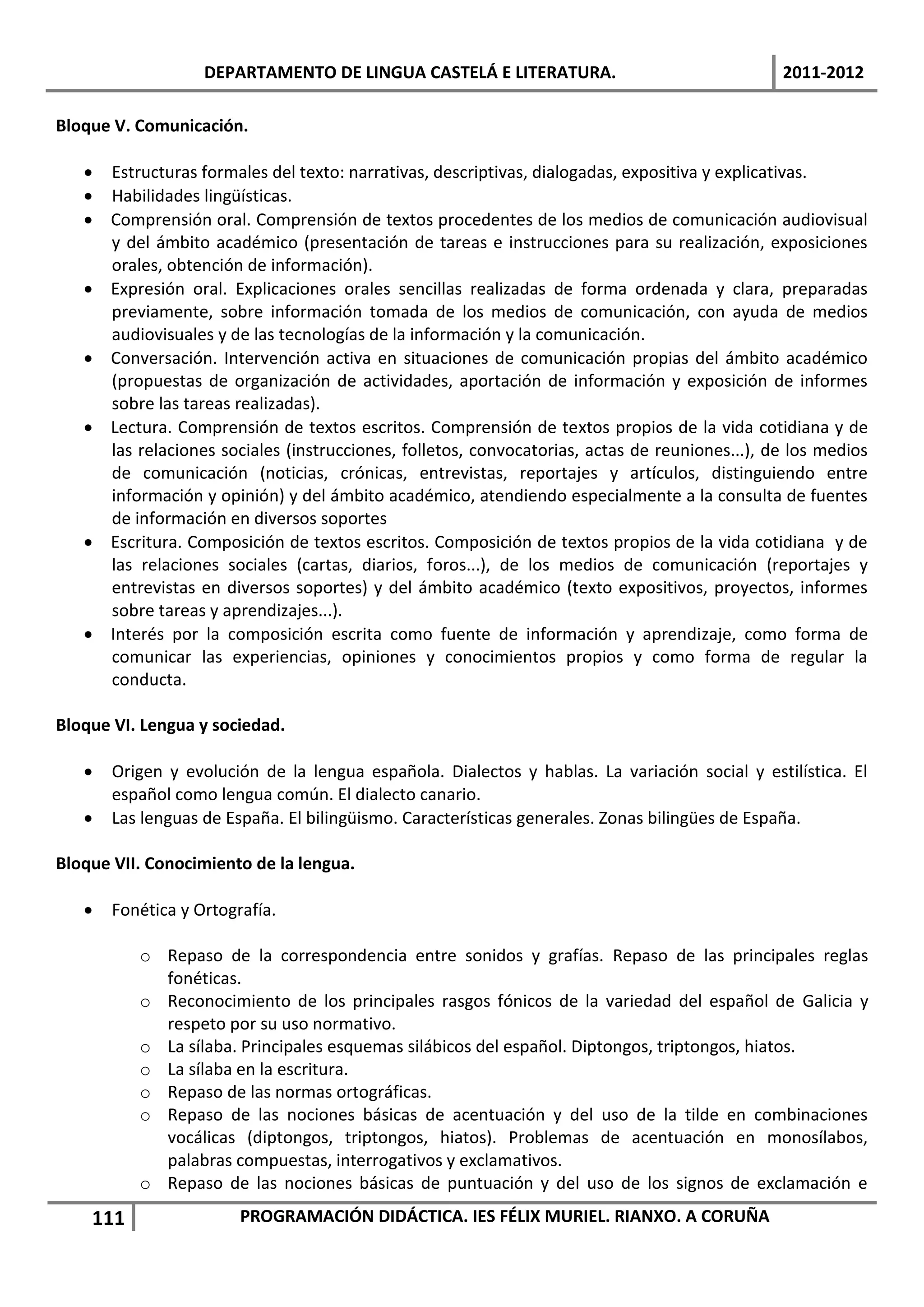 DEPARTAMENTO DE LINGUA CASTELÁ E LITERATURA.                                2011-2012

Bloque V. Comunicación.

    Estructuras formales del texto: narrativas, descriptivas, dialogadas, expositiva y explicativas.
    Habilidades lingüísticas.
    Comprensión oral. Comprensión de textos procedentes de los medios de comunicación audiovisual
     y del ámbito académico (presentación de tareas e instrucciones para su realización, exposiciones
     orales, obtención de información).
    Expresión oral. Explicaciones orales sencillas realizadas de forma ordenada y clara, preparadas
     previamente, sobre información tomada de los medios de comunicación, con ayuda de medios
     audiovisuales y de las tecnologías de la información y la comunicación.
    Conversación. Intervención activa en situaciones de comunicación propias del ámbito académico
     (propuestas de organización de actividades, aportación de información y exposición de informes
     sobre las tareas realizadas).
    Lectura. Comprensión de textos escritos. Comprensión de textos propios de la vida cotidiana y de
     las relaciones sociales (instrucciones, folletos, convocatorias, actas de reuniones...), de los medios
     de comunicación (noticias, crónicas, entrevistas, reportajes y artículos, distinguiendo entre
     información y opinión) y del ámbito académico, atendiendo especialmente a la consulta de fuentes
     de información en diversos soportes
    Escritura. Composición de textos escritos. Composición de textos propios de la vida cotidiana y de
     las relaciones sociales (cartas, diarios, foros...), de los medios de comunicación (reportajes y
     entrevistas en diversos soportes) y del ámbito académico (texto expositivos, proyectos, informes
     sobre tareas y aprendizajes...).
    Interés por la composición escrita como fuente de información y aprendizaje, como forma de
     comunicar las experiencias, opiniones y conocimientos propios y como forma de regular la
     conducta.

Bloque VI. Lengua y sociedad.

      Origen y evolución de la lengua española. Dialectos y hablas. La variación social y estilística. El
       español como lengua común. El dialecto canario.
      Las lenguas de España. El bilingüismo. Características generales. Zonas bilingües de España.

Bloque VII. Conocimiento de la lengua.

      Fonética y Ortografía.

          o Repaso de la correspondencia entre sonidos y grafías. Repaso de las principales reglas
            fonéticas.
          o Reconocimiento de los principales rasgos fónicos de la variedad del español de Galicia y
            respeto por su uso normativo.
          o La sílaba. Principales esquemas silábicos del español. Diptongos, triptongos, hiatos.
          o La sílaba en la escritura.
          o Repaso de las normas ortográficas.
          o Repaso de las nociones básicas de acentuación y del uso de la tilde en combinaciones
            vocálicas (diptongos, triptongos, hiatos). Problemas de acentuación en monosílabos,
            palabras compuestas, interrogativos y exclamativos.
          o Repaso de las nociones básicas de puntuación y del uso de los signos de exclamación e
    111                 PROGRAMACIÓN DIDÁCTICA. IES FÉLIX MURIEL. RIANXO. A CORUÑA
 