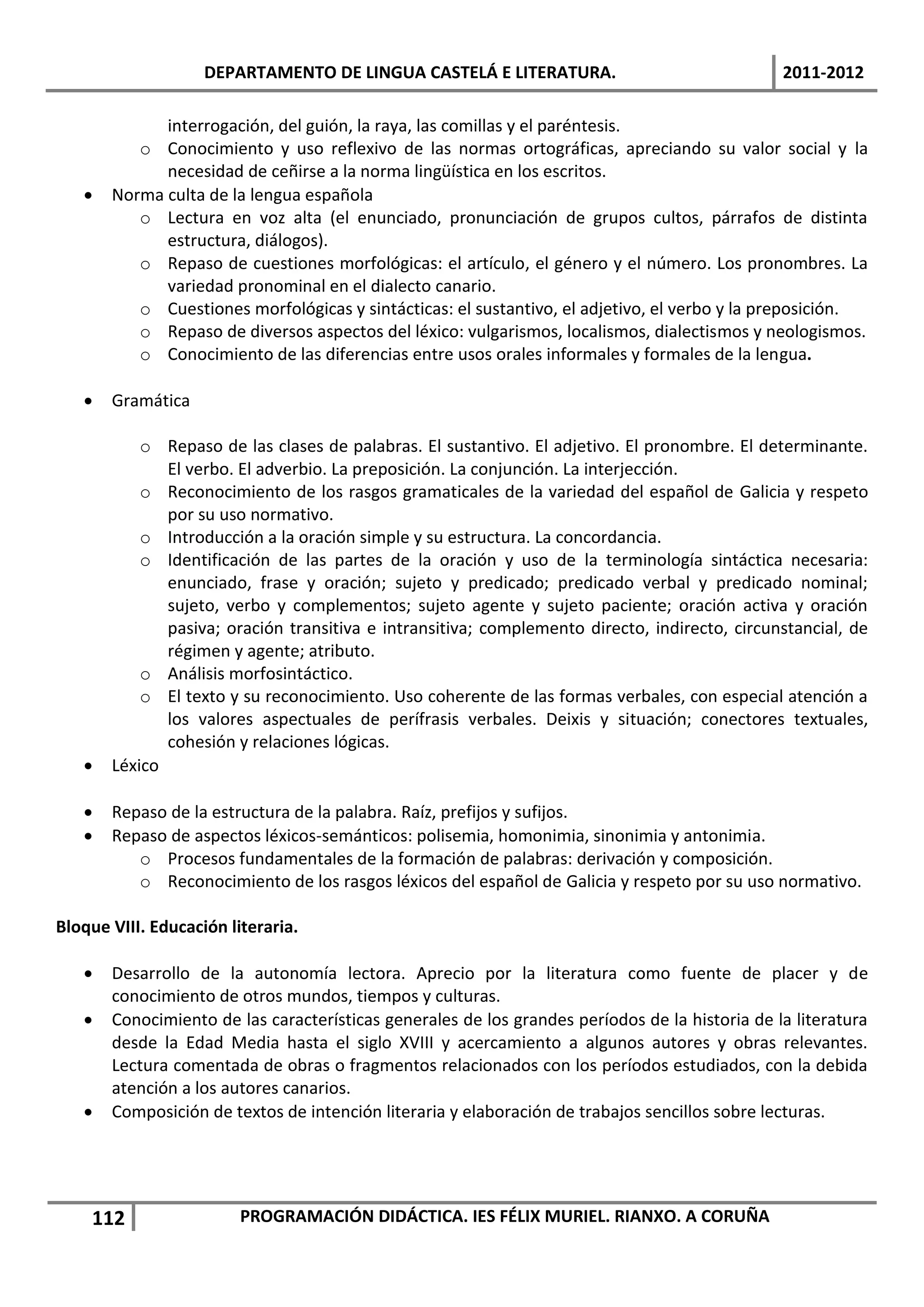 DEPARTAMENTO DE LINGUA CASTELÁ E LITERATURA.                                2011-2012

             interrogación, del guión, la raya, las comillas y el paréntesis.
          o Conocimiento y uso reflexivo de las normas ortográficas, apreciando su valor social y la
             necesidad de ceñirse a la norma lingüística en los escritos.
      Norma culta de la lengua española
          o Lectura en voz alta (el enunciado, pronunciación de grupos cultos, párrafos de distinta
             estructura, diálogos).
          o Repaso de cuestiones morfológicas: el artículo, el género y el número. Los pronombres. La
             variedad pronominal en el dialecto canario.
          o Cuestiones morfológicas y sintácticas: el sustantivo, el adjetivo, el verbo y la preposición.
          o Repaso de diversos aspectos del léxico: vulgarismos, localismos, dialectismos y neologismos.
          o Conocimiento de las diferencias entre usos orales informales y formales de la lengua.

      Gramática

           o Repaso de las clases de palabras. El sustantivo. El adjetivo. El pronombre. El determinante.
              El verbo. El adverbio. La preposición. La conjunción. La interjección.
           o Reconocimiento de los rasgos gramaticales de la variedad del español de Galicia y respeto
              por su uso normativo.
           o Introducción a la oración simple y su estructura. La concordancia.
           o Identificación de las partes de la oración y uso de la terminología sintáctica necesaria:
              enunciado, frase y oración; sujeto y predicado; predicado verbal y predicado nominal;
              sujeto, verbo y complementos; sujeto agente y sujeto paciente; oración activa y oración
              pasiva; oración transitiva e intransitiva; complemento directo, indirecto, circunstancial, de
              régimen y agente; atributo.
           o Análisis morfosintáctico.
           o El texto y su reconocimiento. Uso coherente de las formas verbales, con especial atención a
              los valores aspectuales de perífrasis verbales. Deixis y situación; conectores textuales,
              cohesión y relaciones lógicas.
      Léxico

      Repaso de la estructura de la palabra. Raíz, prefijos y sufijos.
      Repaso de aspectos léxicos-semánticos: polisemia, homonimia, sinonimia y antonimia.
          o Procesos fundamentales de la formación de palabras: derivación y composición.
          o Reconocimiento de los rasgos léxicos del español de Galicia y respeto por su uso normativo.

Bloque VIII. Educación literaria.

      Desarrollo de la autonomía lectora. Aprecio por la literatura como fuente de placer y de
       conocimiento de otros mundos, tiempos y culturas.
      Conocimiento de las características generales de los grandes períodos de la historia de la literatura
       desde la Edad Media hasta el siglo XVIII y acercamiento a algunos autores y obras relevantes.
       Lectura comentada de obras o fragmentos relacionados con los períodos estudiados, con la debida
       atención a los autores canarios.
      Composición de textos de intención literaria y elaboración de trabajos sencillos sobre lecturas.




    112                  PROGRAMACIÓN DIDÁCTICA. IES FÉLIX MURIEL. RIANXO. A CORUÑA
 
