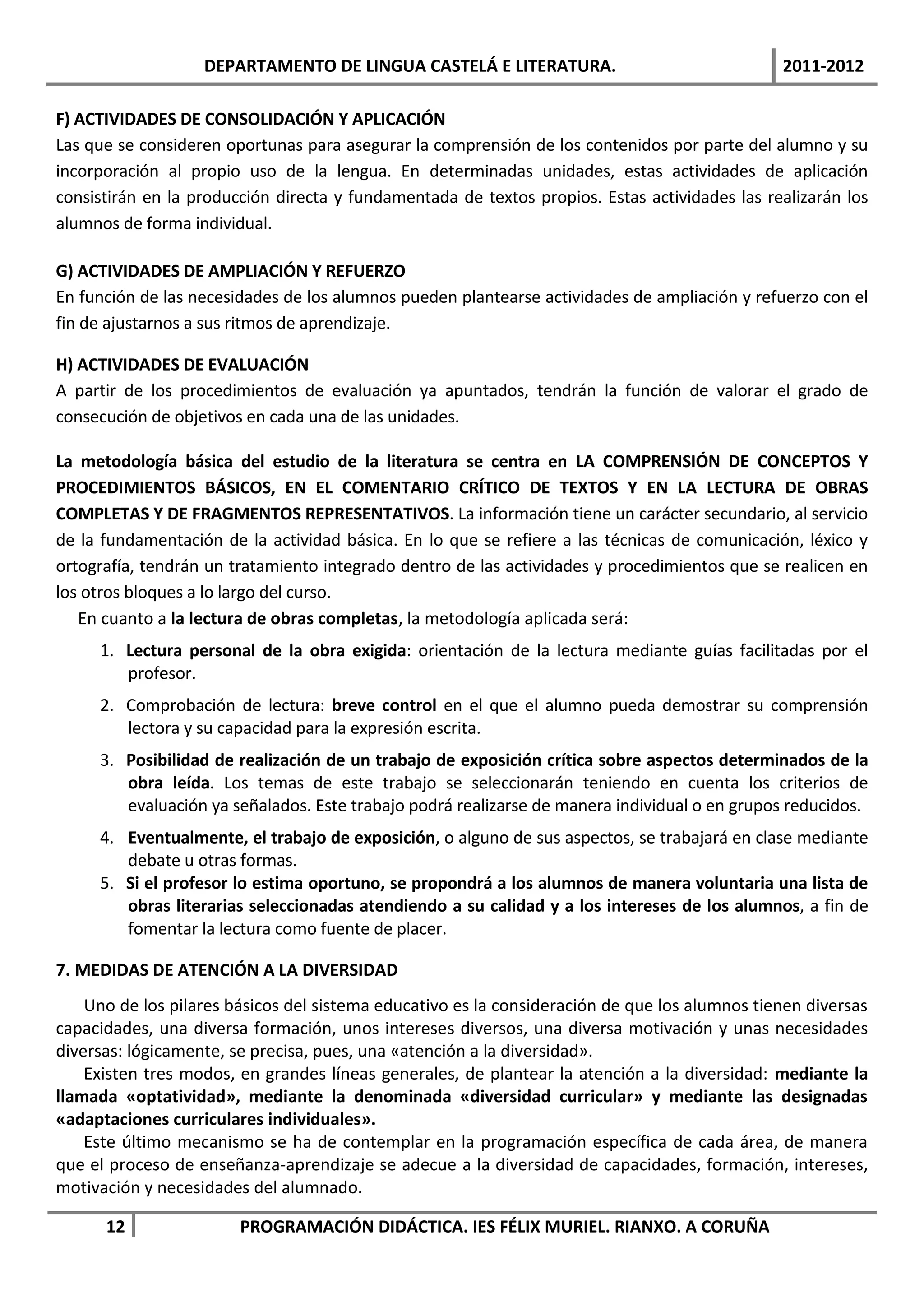 DEPARTAMENTO DE LINGUA CASTELÁ E LITERATURA.                                2011-2012

F) ACTIVIDADES DE CONSOLIDACIÓN Y APLICACIÓN
Las que se consideren oportunas para asegurar la comprensión de los contenidos por parte del alumno y su
incorporación al propio uso de la lengua. En determinadas unidades, estas actividades de aplicación
consistirán en la producción directa y fundamentada de textos propios. Estas actividades las realizarán los
alumnos de forma individual.

G) ACTIVIDADES DE AMPLIACIÓN Y REFUERZO
En función de las necesidades de los alumnos pueden plantearse actividades de ampliación y refuerzo con el
fin de ajustarnos a sus ritmos de aprendizaje.

H) ACTIVIDADES DE EVALUACIÓN
A partir de los procedimientos de evaluación ya apuntados, tendrán la función de valorar el grado de
consecución de objetivos en cada una de las unidades.

La metodología básica del estudio de la literatura se centra en LA COMPRENSIÓN DE CONCEPTOS Y
PROCEDIMIENTOS BÁSICOS, EN EL COMENTARIO CRÍTICO DE TEXTOS Y EN LA LECTURA DE OBRAS
COMPLETAS Y DE FRAGMENTOS REPRESENTATIVOS. La información tiene un carácter secundario, al servicio
de la fundamentación de la actividad básica. En lo que se refiere a las técnicas de comunicación, léxico y
ortografía, tendrán un tratamiento integrado dentro de las actividades y procedimientos que se realicen en
los otros bloques a lo largo del curso.
   En cuanto a la lectura de obras completas, la metodología aplicada será:
     1. Lectura personal de la obra exigida: orientación de la lectura mediante guías facilitadas por el
        profesor.
     2. Comprobación de lectura: breve control en el que el alumno pueda demostrar su comprensión
        lectora y su capacidad para la expresión escrita.
     3. Posibilidad de realización de un trabajo de exposición crítica sobre aspectos determinados de la
        obra leída. Los temas de este trabajo se seleccionarán teniendo en cuenta los criterios de
        evaluación ya señalados. Este trabajo podrá realizarse de manera individual o en grupos reducidos.
     4. Eventualmente, el trabajo de exposición, o alguno de sus aspectos, se trabajará en clase mediante
        debate u otras formas.
     5. Si el profesor lo estima oportuno, se propondrá a los alumnos de manera voluntaria una lista de
        obras literarias seleccionadas atendiendo a su calidad y a los intereses de los alumnos, a fin de
        fomentar la lectura como fuente de placer.

7. MEDIDAS DE ATENCIÓN A LA DIVERSIDAD
    Uno de los pilares básicos del sistema educativo es la consideración de que los alumnos tienen diversas
capacidades, una diversa formación, unos intereses diversos, una diversa motivación y unas necesidades
diversas: lógicamente, se precisa, pues, una «atención a la diversidad».
    Existen tres modos, en grandes líneas generales, de plantear la atención a la diversidad: mediante la
llamada «optatividad», mediante la denominada «diversidad curricular» y mediante las designadas
«adaptaciones curriculares individuales».
    Este último mecanismo se ha de contemplar en la programación específica de cada área, de manera
que el proceso de enseñanza-aprendizaje se adecue a la diversidad de capacidades, formación, intereses,
motivación y necesidades del alumnado.

      12                PROGRAMACIÓN DIDÁCTICA. IES FÉLIX MURIEL. RIANXO. A CORUÑA
 