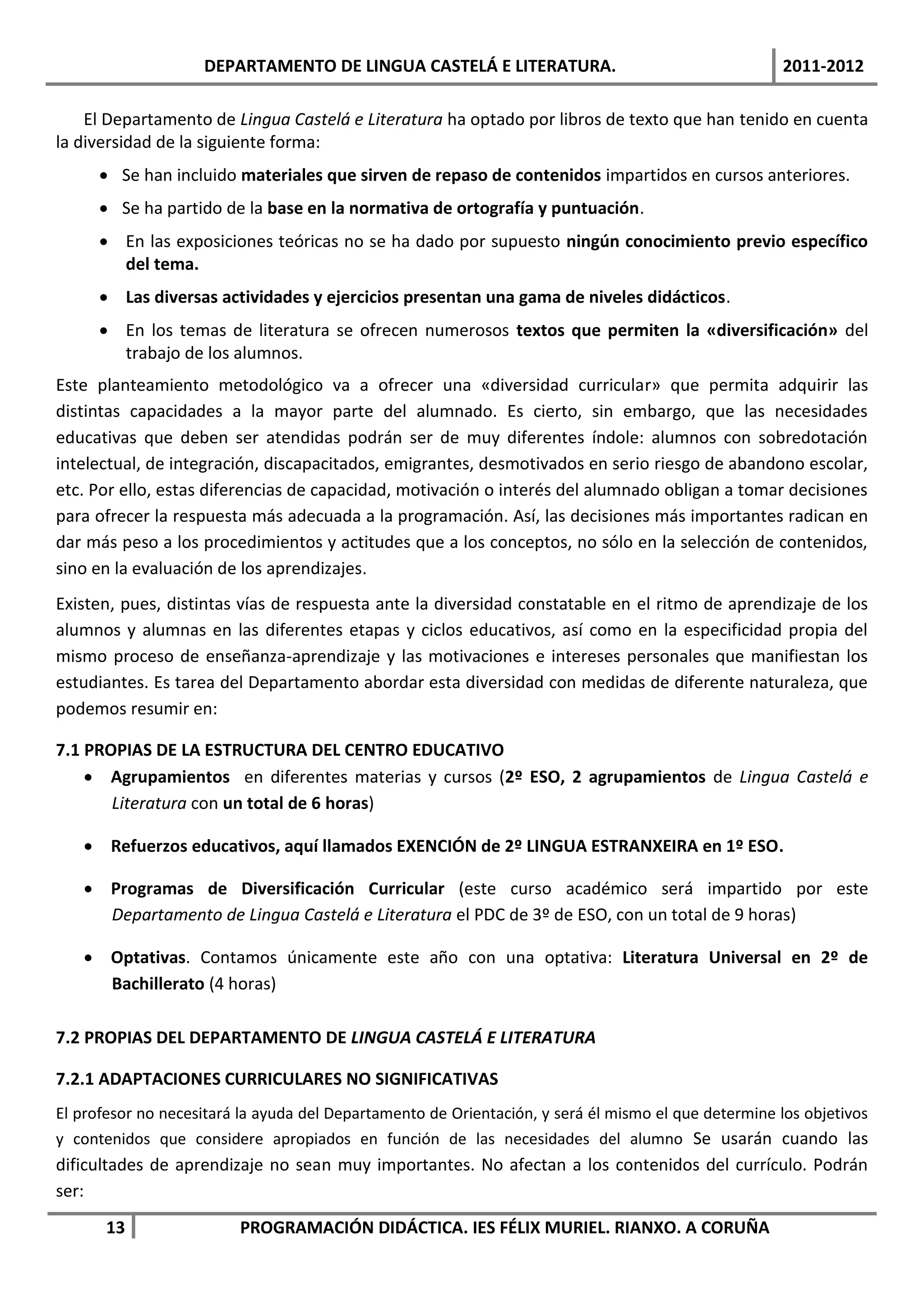 DEPARTAMENTO DE LINGUA CASTELÁ E LITERATURA.                                      2011-2012

    El Departamento de Lingua Castelá e Literatura ha optado por libros de texto que han tenido en cuenta
la diversidad de la siguiente forma:
       Se han incluido materiales que sirven de repaso de contenidos impartidos en cursos anteriores.
       Se ha partido de la base en la normativa de ortografía y puntuación.
       En las exposiciones teóricas no se ha dado por supuesto ningún conocimiento previo específico
        del tema.
       Las diversas actividades y ejercicios presentan una gama de niveles didácticos.
       En los temas de literatura se ofrecen numerosos textos que permiten la «diversificación» del
        trabajo de los alumnos.
Este planteamiento metodológico va a ofrecer una «diversidad curricular» que permita adquirir las
distintas capacidades a la mayor parte del alumnado. Es cierto, sin embargo, que las necesidades
educativas que deben ser atendidas podrán ser de muy diferentes índole: alumnos con sobredotación
intelectual, de integración, discapacitados, emigrantes, desmotivados en serio riesgo de abandono escolar,
etc. Por ello, estas diferencias de capacidad, motivación o interés del alumnado obligan a tomar decisiones
para ofrecer la respuesta más adecuada a la programación. Así, las decisiones más importantes radican en
dar más peso a los procedimientos y actitudes que a los conceptos, no sólo en la selección de contenidos,
sino en la evaluación de los aprendizajes.
Existen, pues, distintas vías de respuesta ante la diversidad constatable en el ritmo de aprendizaje de los
alumnos y alumnas en las diferentes etapas y ciclos educativos, así como en la especificidad propia del
mismo proceso de enseñanza-aprendizaje y las motivaciones e intereses personales que manifiestan los
estudiantes. Es tarea del Departamento abordar esta diversidad con medidas de diferente naturaleza, que
podemos resumir en:

7.1 PROPIAS DE LA ESTRUCTURA DEL CENTRO EDUCATIVO
     Agrupamientos en diferentes materias y cursos (2º ESO, 2 agrupamientos de Lingua Castelá e
       Literatura con un total de 6 horas)

    Refuerzos educativos, aquí llamados EXENCIÓN de 2º LINGUA ESTRANXEIRA en 1º ESO.

    Programas de Diversificación Curricular (este curso académico será impartido por este
     Departamento de Lingua Castelá e Literatura el PDC de 3º de ESO, con un total de 9 horas)

    Optativas. Contamos únicamente este año con una optativa: Literatura Universal en 2º de
     Bachillerato (4 horas)

7.2 PROPIAS DEL DEPARTAMENTO DE LINGUA CASTELÁ E LITERATURA

7.2.1 ADAPTACIONES CURRICULARES NO SIGNIFICATIVAS
El profesor no necesitará la ayuda del Departamento de Orientación, y será él mismo el que determine los objetivos
y contenidos que considere apropiados en función de las necesidades del alumno Se usarán cuando las
dificultades de aprendizaje no sean muy importantes. No afectan a los contenidos del currículo. Podrán
ser:
       13                PROGRAMACIÓN DIDÁCTICA. IES FÉLIX MURIEL. RIANXO. A CORUÑA
 