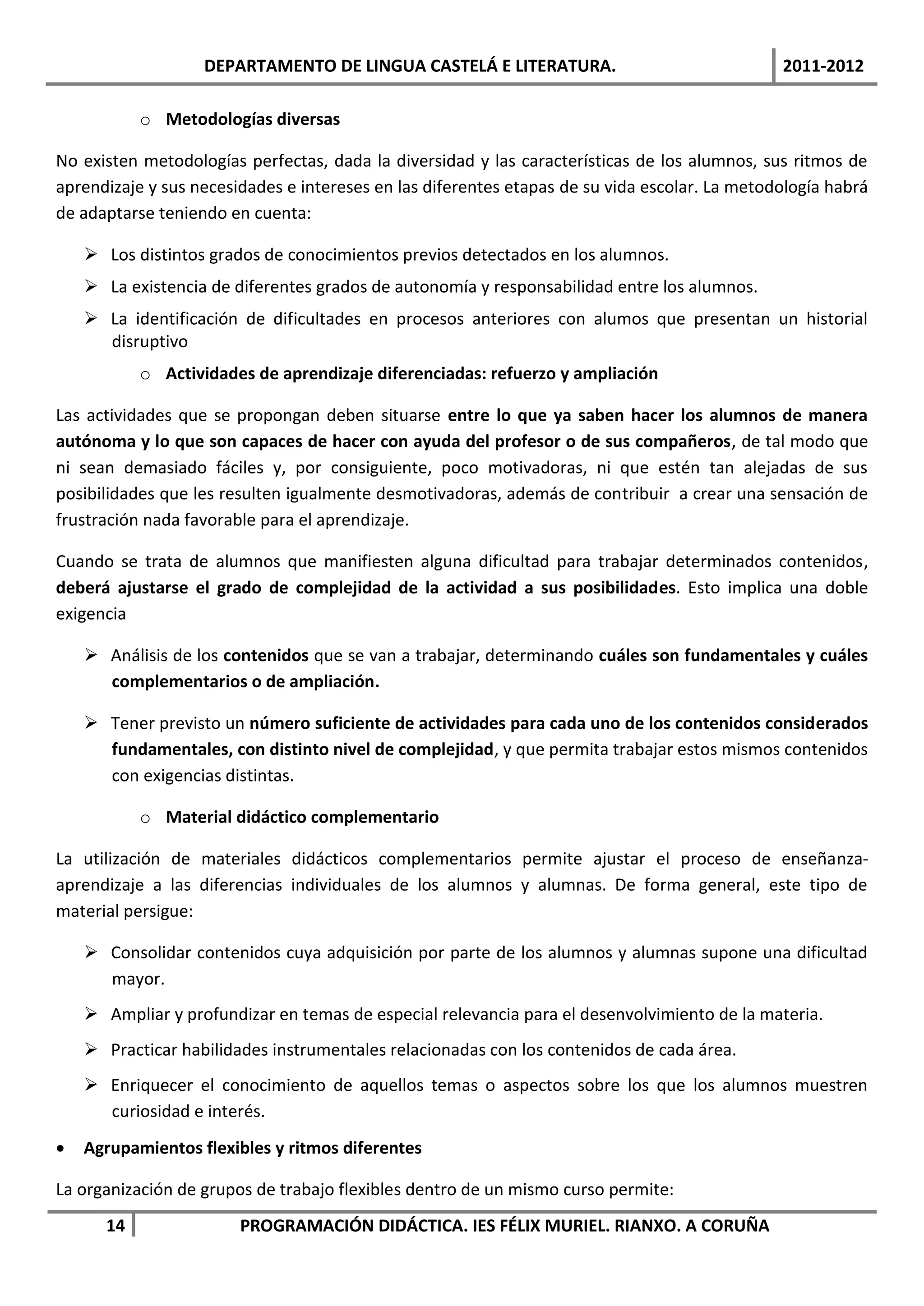 DEPARTAMENTO DE LINGUA CASTELÁ E LITERATURA.                                2011-2012

           o Metodologías diversas

No existen metodologías perfectas, dada la diversidad y las características de los alumnos, sus ritmos de
aprendizaje y sus necesidades e intereses en las diferentes etapas de su vida escolar. La metodología habrá
de adaptarse teniendo en cuenta:

     Los distintos grados de conocimientos previos detectados en los alumnos.
     La existencia de diferentes grados de autonomía y responsabilidad entre los alumnos.
     La identificación de dificultades en procesos anteriores con alumos que presentan un historial
      disruptivo
           o Actividades de aprendizaje diferenciadas: refuerzo y ampliación

Las actividades que se propongan deben situarse entre lo que ya saben hacer los alumnos de manera
autónoma y lo que son capaces de hacer con ayuda del profesor o de sus compañeros, de tal modo que
ni sean demasiado fáciles y, por consiguiente, poco motivadoras, ni que estén tan alejadas de sus
posibilidades que les resulten igualmente desmotivadoras, además de contribuir a crear una sensación de
frustración nada favorable para el aprendizaje.

Cuando se trata de alumnos que manifiesten alguna dificultad para trabajar determinados contenidos,
deberá ajustarse el grado de complejidad de la actividad a sus posibilidades. Esto implica una doble
exigencia

     Análisis de los contenidos que se van a trabajar, determinando cuáles son fundamentales y cuáles
      complementarios o de ampliación.

     Tener previsto un número suficiente de actividades para cada uno de los contenidos considerados
      fundamentales, con distinto nivel de complejidad, y que permita trabajar estos mismos contenidos
      con exigencias distintas.

           o Material didáctico complementario

La utilización de materiales didácticos complementarios permite ajustar el proceso de enseñanza-
aprendizaje a las diferencias individuales de los alumnos y alumnas. De forma general, este tipo de
material persigue:

     Consolidar contenidos cuya adquisición por parte de los alumnos y alumnas supone una dificultad
      mayor.
     Ampliar y profundizar en temas de especial relevancia para el desenvolvimiento de la materia.
     Practicar habilidades instrumentales relacionadas con los contenidos de cada área.
     Enriquecer el conocimiento de aquellos temas o aspectos sobre los que los alumnos muestren
      curiosidad e interés.
   Agrupamientos flexibles y ritmos diferentes

La organización de grupos de trabajo flexibles dentro de un mismo curso permite:
      14                PROGRAMACIÓN DIDÁCTICA. IES FÉLIX MURIEL. RIANXO. A CORUÑA
 