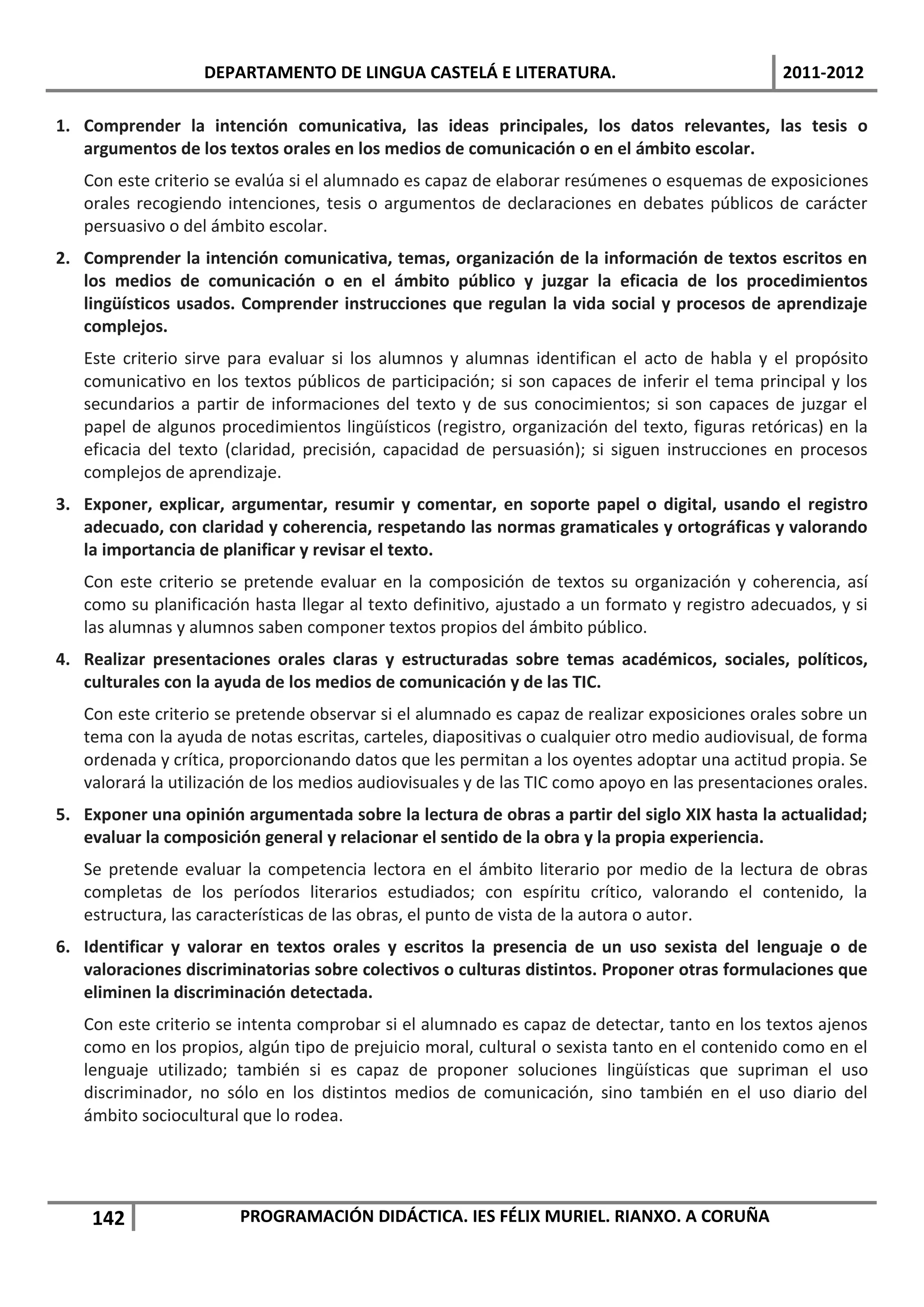 DEPARTAMENTO DE LINGUA CASTELÁ E LITERATURA.                                 2011-2012

1. Comprender la intención comunicativa, las ideas principales, los datos relevantes, las tesis o
   argumentos de los textos orales en los medios de comunicación o en el ámbito escolar.
   Con este criterio se evalúa si el alumnado es capaz de elaborar resúmenes o esquemas de exposiciones
   orales recogiendo intenciones, tesis o argumentos de declaraciones en debates públicos de carácter
   persuasivo o del ámbito escolar.
2. Comprender la intención comunicativa, temas, organización de la información de textos escritos en
   los medios de comunicación o en el ámbito público y juzgar la eficacia de los procedimientos
   lingüísticos usados. Comprender instrucciones que regulan la vida social y procesos de aprendizaje
   complejos.
   Este criterio sirve para evaluar si los alumnos y alumnas identifican el acto de habla y el propósito
   comunicativo en los textos públicos de participación; si son capaces de inferir el tema principal y los
   secundarios a partir de informaciones del texto y de sus conocimientos; si son capaces de juzgar el
   papel de algunos procedimientos lingüísticos (registro, organización del texto, figuras retóricas) en la
   eficacia del texto (claridad, precisión, capacidad de persuasión); si siguen instrucciones en procesos
   complejos de aprendizaje.
3. Exponer, explicar, argumentar, resumir y comentar, en soporte papel o digital, usando el registro
   adecuado, con claridad y coherencia, respetando las normas gramaticales y ortográficas y valorando
   la importancia de planificar y revisar el texto.
   Con este criterio se pretende evaluar en la composición de textos su organización y coherencia, así
   como su planificación hasta llegar al texto definitivo, ajustado a un formato y registro adecuados, y si
   las alumnas y alumnos saben componer textos propios del ámbito público.
4. Realizar presentaciones orales claras y estructuradas sobre temas académicos, sociales, políticos,
   culturales con la ayuda de los medios de comunicación y de las TIC.
   Con este criterio se pretende observar si el alumnado es capaz de realizar exposiciones orales sobre un
   tema con la ayuda de notas escritas, carteles, diapositivas o cualquier otro medio audiovisual, de forma
   ordenada y crítica, proporcionando datos que les permitan a los oyentes adoptar una actitud propia. Se
   valorará la utilización de los medios audiovisuales y de las TIC como apoyo en las presentaciones orales.
5. Exponer una opinión argumentada sobre la lectura de obras a partir del siglo XIX hasta la actualidad;
   evaluar la composición general y relacionar el sentido de la obra y la propia experiencia.
   Se pretende evaluar la competencia lectora en el ámbito literario por medio de la lectura de obras
   completas de los períodos literarios estudiados; con espíritu crítico, valorando el contenido, la
   estructura, las características de las obras, el punto de vista de la autora o autor.
6. Identificar y valorar en textos orales y escritos la presencia de un uso sexista del lenguaje o de
   valoraciones discriminatorias sobre colectivos o culturas distintos. Proponer otras formulaciones que
   eliminen la discriminación detectada.
   Con este criterio se intenta comprobar si el alumnado es capaz de detectar, tanto en los textos ajenos
   como en los propios, algún tipo de prejuicio moral, cultural o sexista tanto en el contenido como en el
   lenguaje utilizado; también si es capaz de proponer soluciones lingüísticas que supriman el uso
   discriminador, no sólo en los distintos medios de comunicación, sino también en el uso diario del
   ámbito sociocultural que lo rodea.




    142                PROGRAMACIÓN DIDÁCTICA. IES FÉLIX MURIEL. RIANXO. A CORUÑA
 