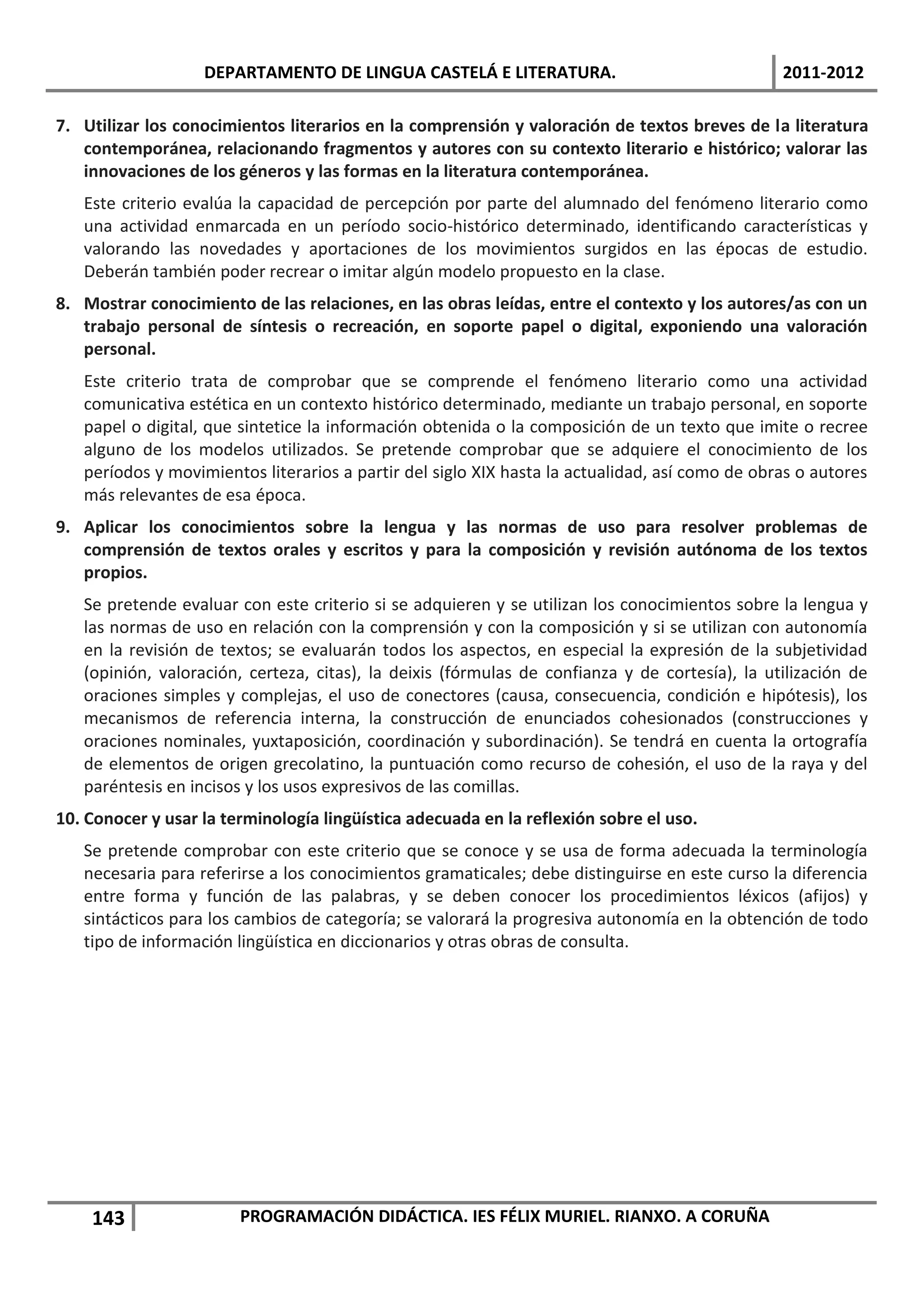 DEPARTAMENTO DE LINGUA CASTELÁ E LITERATURA.                                 2011-2012

7. Utilizar los conocimientos literarios en la comprensión y valoración de textos breves de la literatura
   contemporánea, relacionando fragmentos y autores con su contexto literario e histórico; valorar las
   innovaciones de los géneros y las formas en la literatura contemporánea.
   Este criterio evalúa la capacidad de percepción por parte del alumnado del fenómeno literario como
   una actividad enmarcada en un período socio-histórico determinado, identificando características y
   valorando las novedades y aportaciones de los movimientos surgidos en las épocas de estudio.
   Deberán también poder recrear o imitar algún modelo propuesto en la clase.
8. Mostrar conocimiento de las relaciones, en las obras leídas, entre el contexto y los autores/as con un
   trabajo personal de síntesis o recreación, en soporte papel o digital, exponiendo una valoración
   personal.
   Este criterio trata de comprobar que se comprende el fenómeno literario como una actividad
   comunicativa estética en un contexto histórico determinado, mediante un trabajo personal, en soporte
   papel o digital, que sintetice la información obtenida o la composición de un texto que imite o recree
   alguno de los modelos utilizados. Se pretende comprobar que se adquiere el conocimiento de los
   períodos y movimientos literarios a partir del siglo XIX hasta la actualidad, así como de obras o autores
   más relevantes de esa época.
9. Aplicar los conocimientos sobre la lengua y las normas de uso para resolver problemas de
   comprensión de textos orales y escritos y para la composición y revisión autónoma de los textos
   propios.
   Se pretende evaluar con este criterio si se adquieren y se utilizan los conocimientos sobre la lengua y
   las normas de uso en relación con la comprensión y con la composición y si se utilizan con autonomía
   en la revisión de textos; se evaluarán todos los aspectos, en especial la expresión de la subjetividad
   (opinión, valoración, certeza, citas), la deixis (fórmulas de confianza y de cortesía), la utilización de
   oraciones simples y complejas, el uso de conectores (causa, consecuencia, condición e hipótesis), los
   mecanismos de referencia interna, la construcción de enunciados cohesionados (construcciones y
   oraciones nominales, yuxtaposición, coordinación y subordinación). Se tendrá en cuenta la ortografía
   de elementos de origen grecolatino, la puntuación como recurso de cohesión, el uso de la raya y del
   paréntesis en incisos y los usos expresivos de las comillas.
10. Conocer y usar la terminología lingüística adecuada en la reflexión sobre el uso.
   Se pretende comprobar con este criterio que se conoce y se usa de forma adecuada la terminología
   necesaria para referirse a los conocimientos gramaticales; debe distinguirse en este curso la diferencia
   entre forma y función de las palabras, y se deben conocer los procedimientos léxicos (afijos) y
   sintácticos para los cambios de categoría; se valorará la progresiva autonomía en la obtención de todo
   tipo de información lingüística en diccionarios y otras obras de consulta.




    143                 PROGRAMACIÓN DIDÁCTICA. IES FÉLIX MURIEL. RIANXO. A CORUÑA
 