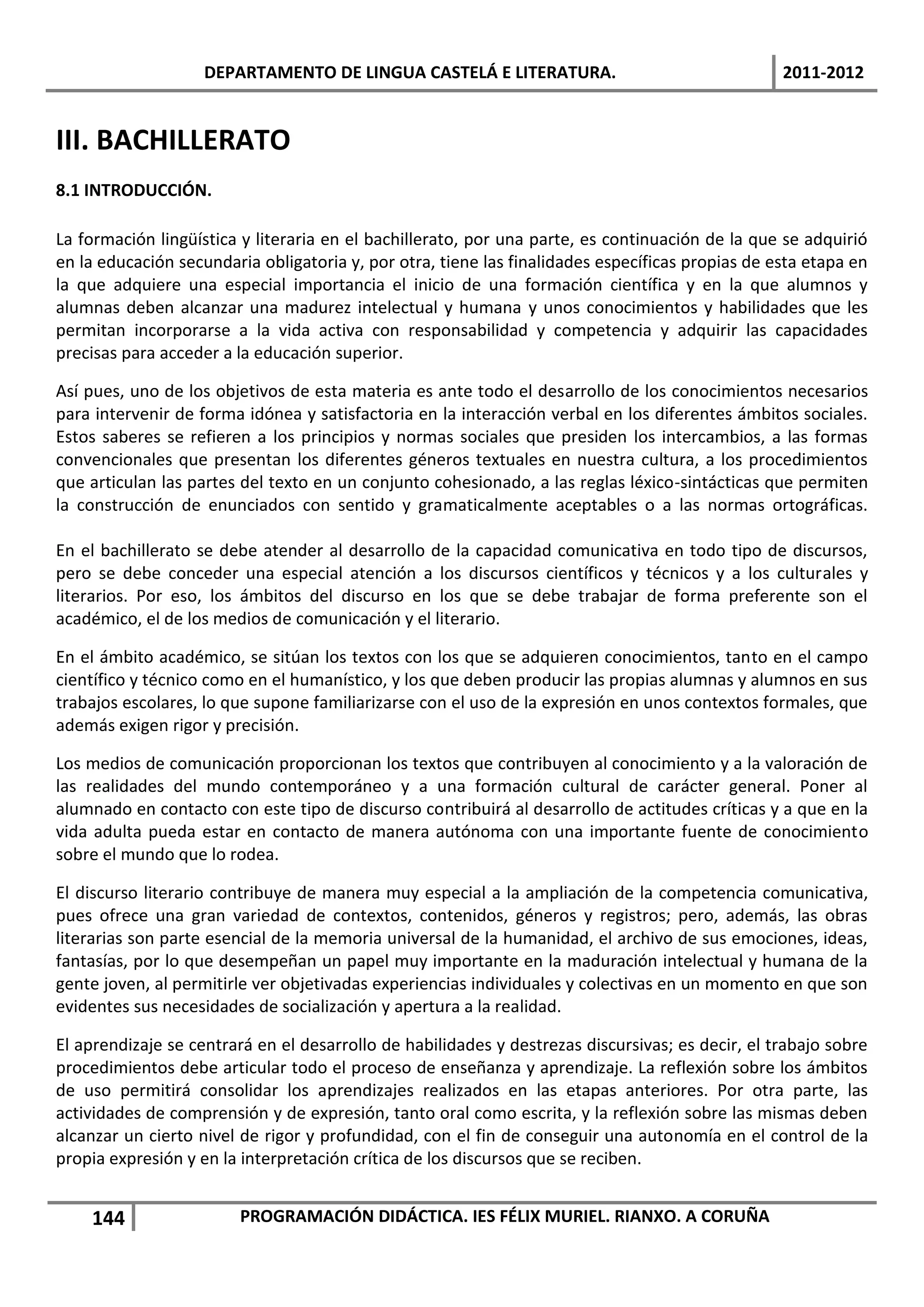 DEPARTAMENTO DE LINGUA CASTELÁ E LITERATURA.                                  2011-2012


III. BACHILLERATO
8.1 INTRODUCCIÓN.

La formación lingüística y literaria en el bachillerato, por una parte, es continuación de la que se adquirió
en la educación secundaria obligatoria y, por otra, tiene las finalidades específicas propias de esta etapa en
la que adquiere una especial importancia el inicio de una formación científica y en la que alumnos y
alumnas deben alcanzar una madurez intelectual y humana y unos conocimientos y habilidades que les
permitan incorporarse a la vida activa con responsabilidad y competencia y adquirir las capacidades
precisas para acceder a la educación superior.

Así pues, uno de los objetivos de esta materia es ante todo el desarrollo de los conocimientos necesarios
para intervenir de forma idónea y satisfactoria en la interacción verbal en los diferentes ámbitos sociales.
Estos saberes se refieren a los principios y normas sociales que presiden los intercambios, a las formas
convencionales que presentan los diferentes géneros textuales en nuestra cultura, a los procedimientos
que articulan las partes del texto en un conjunto cohesionado, a las reglas léxico-sintácticas que permiten
la construcción de enunciados con sentido y gramaticalmente aceptables o a las normas ortográficas.

En el bachillerato se debe atender al desarrollo de la capacidad comunicativa en todo tipo de discursos,
pero se debe conceder una especial atención a los discursos científicos y técnicos y a los culturales y
literarios. Por eso, los ámbitos del discurso en los que se debe trabajar de forma preferente son el
académico, el de los medios de comunicación y el literario.

En el ámbito académico, se sitúan los textos con los que se adquieren conocimientos, tanto en el campo
científico y técnico como en el humanístico, y los que deben producir las propias alumnas y alumnos en sus
trabajos escolares, lo que supone familiarizarse con el uso de la expresión en unos contextos formales, que
además exigen rigor y precisión.

Los medios de comunicación proporcionan los textos que contribuyen al conocimiento y a la valoración de
las realidades del mundo contemporáneo y a una formación cultural de carácter general. Poner al
alumnado en contacto con este tipo de discurso contribuirá al desarrollo de actitudes críticas y a que en la
vida adulta pueda estar en contacto de manera autónoma con una importante fuente de conocimiento
sobre el mundo que lo rodea.

El discurso literario contribuye de manera muy especial a la ampliación de la competencia comunicativa,
pues ofrece una gran variedad de contextos, contenidos, géneros y registros; pero, además, las obras
literarias son parte esencial de la memoria universal de la humanidad, el archivo de sus emociones, ideas,
fantasías, por lo que desempeñan un papel muy importante en la maduración intelectual y humana de la
gente joven, al permitirle ver objetivadas experiencias individuales y colectivas en un momento en que son
evidentes sus necesidades de socialización y apertura a la realidad.

El aprendizaje se centrará en el desarrollo de habilidades y destrezas discursivas; es decir, el trabajo sobre
procedimientos debe articular todo el proceso de enseñanza y aprendizaje. La reflexión sobre los ámbitos
de uso permitirá consolidar los aprendizajes realizados en las etapas anteriores. Por otra parte, las
actividades de comprensión y de expresión, tanto oral como escrita, y la reflexión sobre las mismas deben
alcanzar un cierto nivel de rigor y profundidad, con el fin de conseguir una autonomía en el control de la
propia expresión y en la interpretación crítica de los discursos que se reciben.


    144                 PROGRAMACIÓN DIDÁCTICA. IES FÉLIX MURIEL. RIANXO. A CORUÑA
 