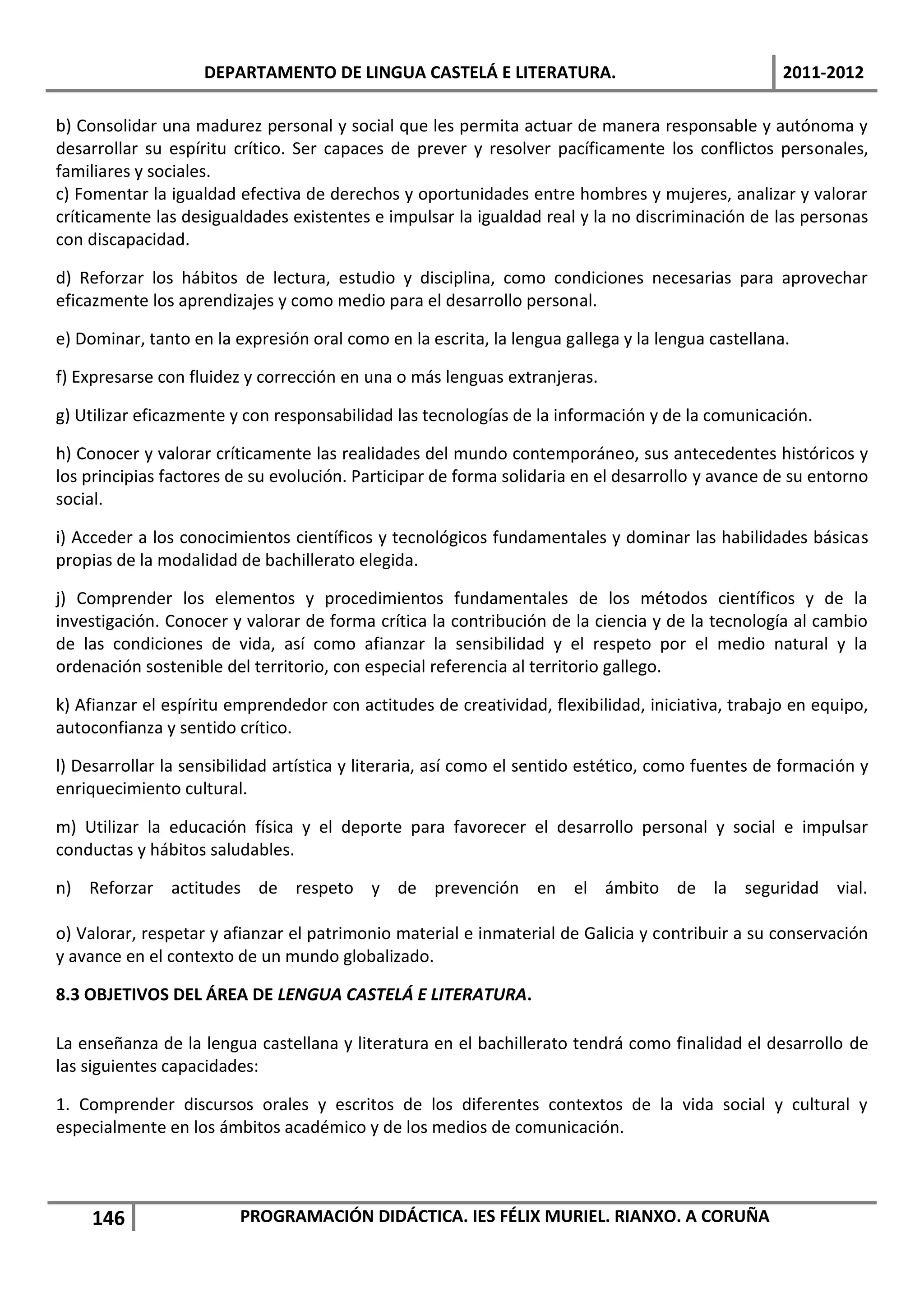 DEPARTAMENTO DE LINGUA CASTELÁ E LITERATURA.                                   2011-2012

b) Consolidar una madurez personal y social que les permita actuar de manera responsable y autónoma y
desarrollar su espíritu crítico. Ser capaces de prever y resolver pacíficamente los conflictos personales,
familiares y sociales.
c) Fomentar la igualdad efectiva de derechos y oportunidades entre hombres y mujeres, analizar y valorar
críticamente las desigualdades existentes e impulsar la igualdad real y la no discriminación de las personas
con discapacidad.

d) Reforzar los hábitos de lectura, estudio y disciplina, como condiciones necesarias para aprovechar
eficazmente los aprendizajes y como medio para el desarrollo personal.

e) Dominar, tanto en la expresión oral como en la escrita, la lengua gallega y la lengua castellana.

f) Expresarse con fluidez y corrección en una o más lenguas extranjeras.

g) Utilizar eficazmente y con responsabilidad las tecnologías de la información y de la comunicación.

h) Conocer y valorar críticamente las realidades del mundo contemporáneo, sus antecedentes históricos y
los principias factores de su evolución. Participar de forma solidaria en el desarrollo y avance de su entorno
social.

i) Acceder a los conocimientos científicos y tecnológicos fundamentales y dominar las habilidades básicas
propias de la modalidad de bachillerato elegida.

j) Comprender los elementos y procedimientos fundamentales de los métodos científicos y de la
investigación. Conocer y valorar de forma crítica la contribución de la ciencia y de la tecnología al cambio
de las condiciones de vida, así como afianzar la sensibilidad y el respeto por el medio natural y la
ordenación sostenible del territorio, con especial referencia al territorio gallego.

k) Afianzar el espíritu emprendedor con actitudes de creatividad, flexibilidad, iniciativa, trabajo en equipo,
autoconfianza y sentido crítico.

l) Desarrollar la sensibilidad artística y literaria, así como el sentido estético, como fuentes de formación y
enriquecimiento cultural.

m) Utilizar la educación física y el deporte para favorecer el desarrollo personal y social e impulsar
conductas y hábitos saludables.

n) Reforzar actitudes de respeto y de prevención en el ámbito de la seguridad vial.

o) Valorar, respetar y afianzar el patrimonio material e inmaterial de Galicia y contribuir a su conservación
y avance en el contexto de un mundo globalizado.

8.3 OBJETIVOS DEL ÁREA DE LENGUA CASTELÁ E LITERATURA.

La enseñanza de la lengua castellana y literatura en el bachillerato tendrá como finalidad el desarrollo de
las siguientes capacidades:

1. Comprender discursos orales y escritos de los diferentes contextos de la vida social y cultural y
especialmente en los ámbitos académico y de los medios de comunicación.



    146                  PROGRAMACIÓN DIDÁCTICA. IES FÉLIX MURIEL. RIANXO. A CORUÑA
 