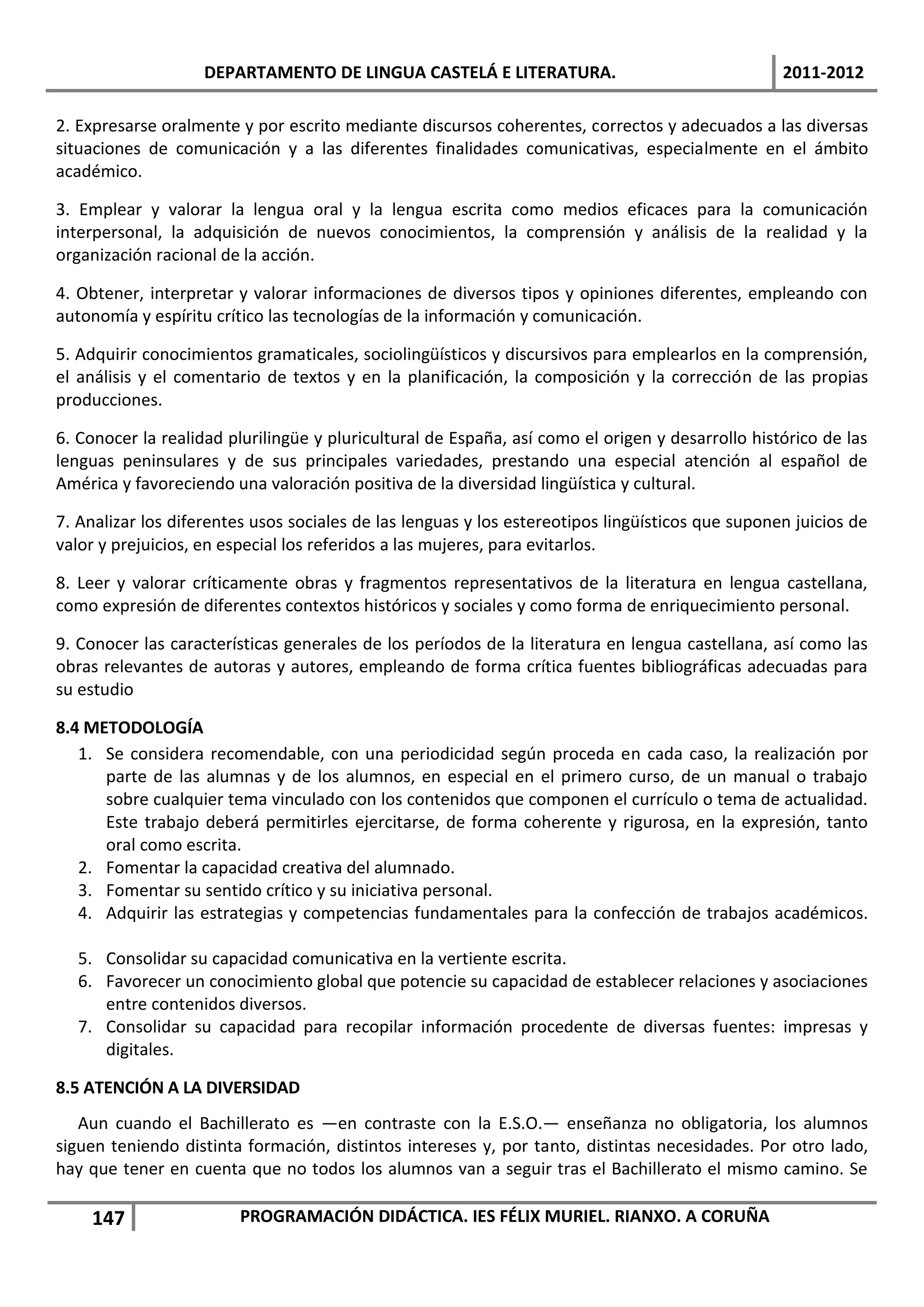 DEPARTAMENTO DE LINGUA CASTELÁ E LITERATURA.                                  2011-2012

2. Expresarse oralmente y por escrito mediante discursos coherentes, correctos y adecuados a las diversas
situaciones de comunicación y a las diferentes finalidades comunicativas, especialmente en el ámbito
académico.

3. Emplear y valorar la lengua oral y la lengua escrita como medios eficaces para la comunicación
interpersonal, la adquisición de nuevos conocimientos, la comprensión y análisis de la realidad y la
organización racional de la acción.

4. Obtener, interpretar y valorar informaciones de diversos tipos y opiniones diferentes, empleando con
autonomía y espíritu crítico las tecnologías de la información y comunicación.

5. Adquirir conocimientos gramaticales, sociolingüísticos y discursivos para emplearlos en la comprensión,
el análisis y el comentario de textos y en la planificación, la composición y la corrección de las propias
producciones.

6. Conocer la realidad plurilingüe y pluricultural de España, así como el origen y desarrollo histórico de las
lenguas peninsulares y de sus principales variedades, prestando una especial atención al español de
América y favoreciendo una valoración positiva de la diversidad lingüística y cultural.

7. Analizar los diferentes usos sociales de las lenguas y los estereotipos lingüísticos que suponen juicios de
valor y prejuicios, en especial los referidos a las mujeres, para evitarlos.

8. Leer y valorar críticamente obras y fragmentos representativos de la literatura en lengua castellana,
como expresión de diferentes contextos históricos y sociales y como forma de enriquecimiento personal.

9. Conocer las características generales de los períodos de la literatura en lengua castellana, así como las
obras relevantes de autoras y autores, empleando de forma crítica fuentes bibliográficas adecuadas para
su estudio

8.4 METODOLOGÍA
   1. Se considera recomendable, con una periodicidad según proceda en cada caso, la realización por
      parte de las alumnas y de los alumnos, en especial en el primero curso, de un manual o trabajo
      sobre cualquier tema vinculado con los contenidos que componen el currículo o tema de actualidad.
      Este trabajo deberá permitirles ejercitarse, de forma coherente y rigurosa, en la expresión, tanto
      oral como escrita.
   2. Fomentar la capacidad creativa del alumnado.
   3. Fomentar su sentido crítico y su iniciativa personal.
   4. Adquirir las estrategias y competencias fundamentales para la confección de trabajos académicos.

   5. Consolidar su capacidad comunicativa en la vertiente escrita.
   6. Favorecer un conocimiento global que potencie su capacidad de establecer relaciones y asociaciones
      entre contenidos diversos.
   7. Consolidar su capacidad para recopilar información procedente de diversas fuentes: impresas y
      digitales.

8.5 ATENCIÓN A LA DIVERSIDAD
   Aun cuando el Bachillerato es —en contraste con la E.S.O.— enseñanza no obligatoria, los alumnos
siguen teniendo distinta formación, distintos intereses y, por tanto, distintas necesidades. Por otro lado,
hay que tener en cuenta que no todos los alumnos van a seguir tras el Bachillerato el mismo camino. Se

    147                 PROGRAMACIÓN DIDÁCTICA. IES FÉLIX MURIEL. RIANXO. A CORUÑA
 