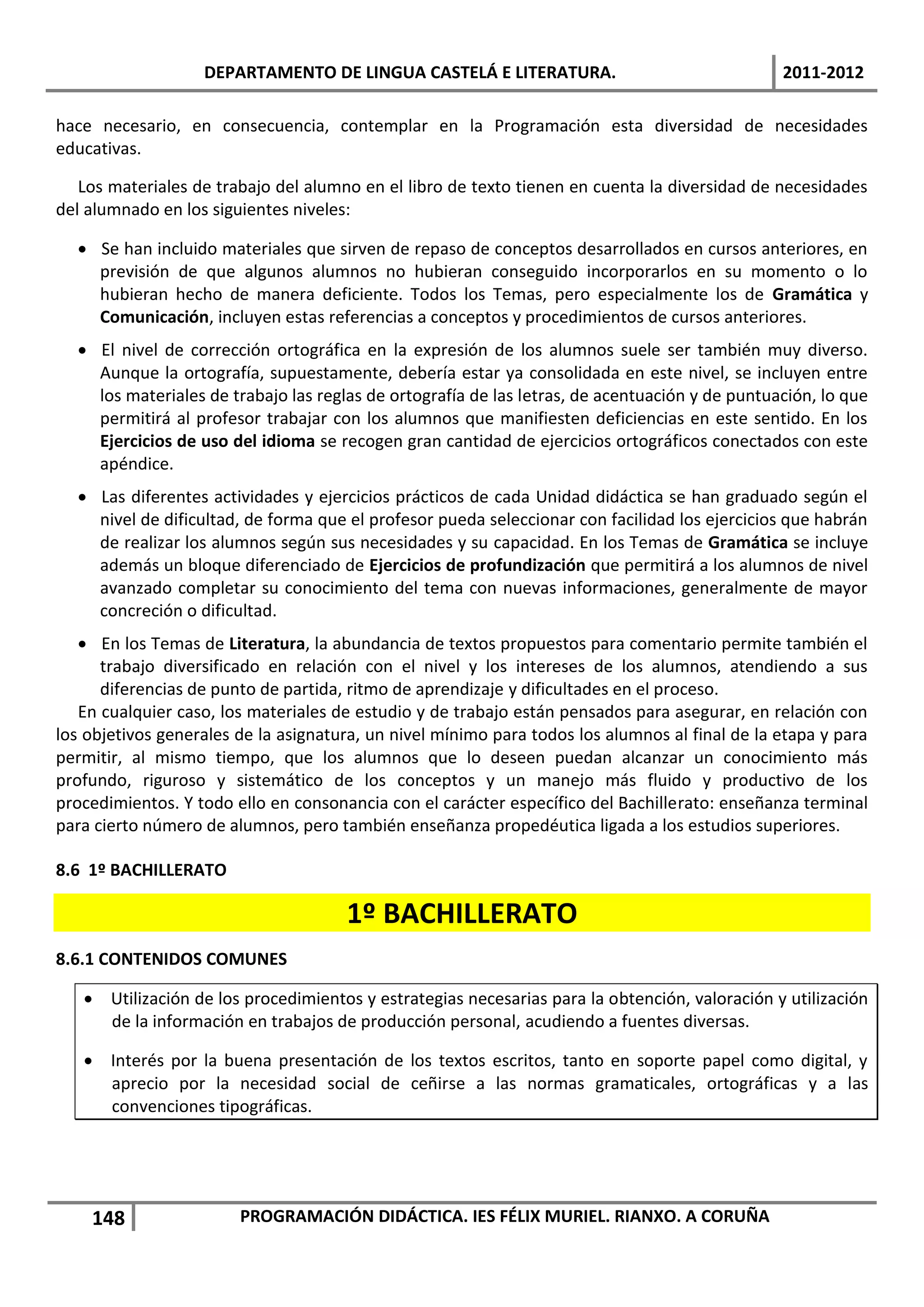 DEPARTAMENTO DE LINGUA CASTELÁ E LITERATURA.                                 2011-2012

hace necesario, en consecuencia, contemplar en la Programación esta diversidad de necesidades
educativas.

   Los materiales de trabajo del alumno en el libro de texto tienen en cuenta la diversidad de necesidades
del alumnado en los siguientes niveles:

   Se han incluido materiales que sirven de repaso de conceptos desarrollados en cursos anteriores, en
    previsión de que algunos alumnos no hubieran conseguido incorporarlos en su momento o lo
    hubieran hecho de manera deficiente. Todos los Temas, pero especialmente los de Gramática y
    Comunicación, incluyen estas referencias a conceptos y procedimientos de cursos anteriores.
   El nivel de corrección ortográfica en la expresión de los alumnos suele ser también muy diverso.
    Aunque la ortografía, supuestamente, debería estar ya consolidada en este nivel, se incluyen entre
    los materiales de trabajo las reglas de ortografía de las letras, de acentuación y de puntuación, lo que
    permitirá al profesor trabajar con los alumnos que manifiesten deficiencias en este sentido. En los
    Ejercicios de uso del idioma se recogen gran cantidad de ejercicios ortográficos conectados con este
    apéndice.
   Las diferentes actividades y ejercicios prácticos de cada Unidad didáctica se han graduado según el
    nivel de dificultad, de forma que el profesor pueda seleccionar con facilidad los ejercicios que habrán
    de realizar los alumnos según sus necesidades y su capacidad. En los Temas de Gramática se incluye
    además un bloque diferenciado de Ejercicios de profundización que permitirá a los alumnos de nivel
    avanzado completar su conocimiento del tema con nuevas informaciones, generalmente de mayor
    concreción o dificultad.
    En los Temas de Literatura, la abundancia de textos propuestos para comentario permite también el
      trabajo diversificado en relación con el nivel y los intereses de los alumnos, atendiendo a sus
      diferencias de punto de partida, ritmo de aprendizaje y dificultades en el proceso.
   En cualquier caso, los materiales de estudio y de trabajo están pensados para asegurar, en relación con
los objetivos generales de la asignatura, un nivel mínimo para todos los alumnos al final de la etapa y para
permitir, al mismo tiempo, que los alumnos que lo deseen puedan alcanzar un conocimiento más
profundo, riguroso y sistemático de los conceptos y un manejo más fluido y productivo de los
procedimientos. Y todo ello en consonancia con el carácter específico del Bachillerato: enseñanza terminal
para cierto número de alumnos, pero también enseñanza propedéutica ligada a los estudios superiores.

8.6 1º BACHILLERATO

                                      1º BACHILLERATO
8.6.1 CONTENIDOS COMUNES

    Utilización de los procedimientos y estrategias necesarias para la obtención, valoración y utilización
     de la información en trabajos de producción personal, acudiendo a fuentes diversas.

    Interés por la buena presentación de los textos escritos, tanto en soporte papel como digital, y
     aprecio por la necesidad social de ceñirse a las normas gramaticales, ortográficas y a las
     convenciones tipográficas.




    148                 PROGRAMACIÓN DIDÁCTICA. IES FÉLIX MURIEL. RIANXO. A CORUÑA
 