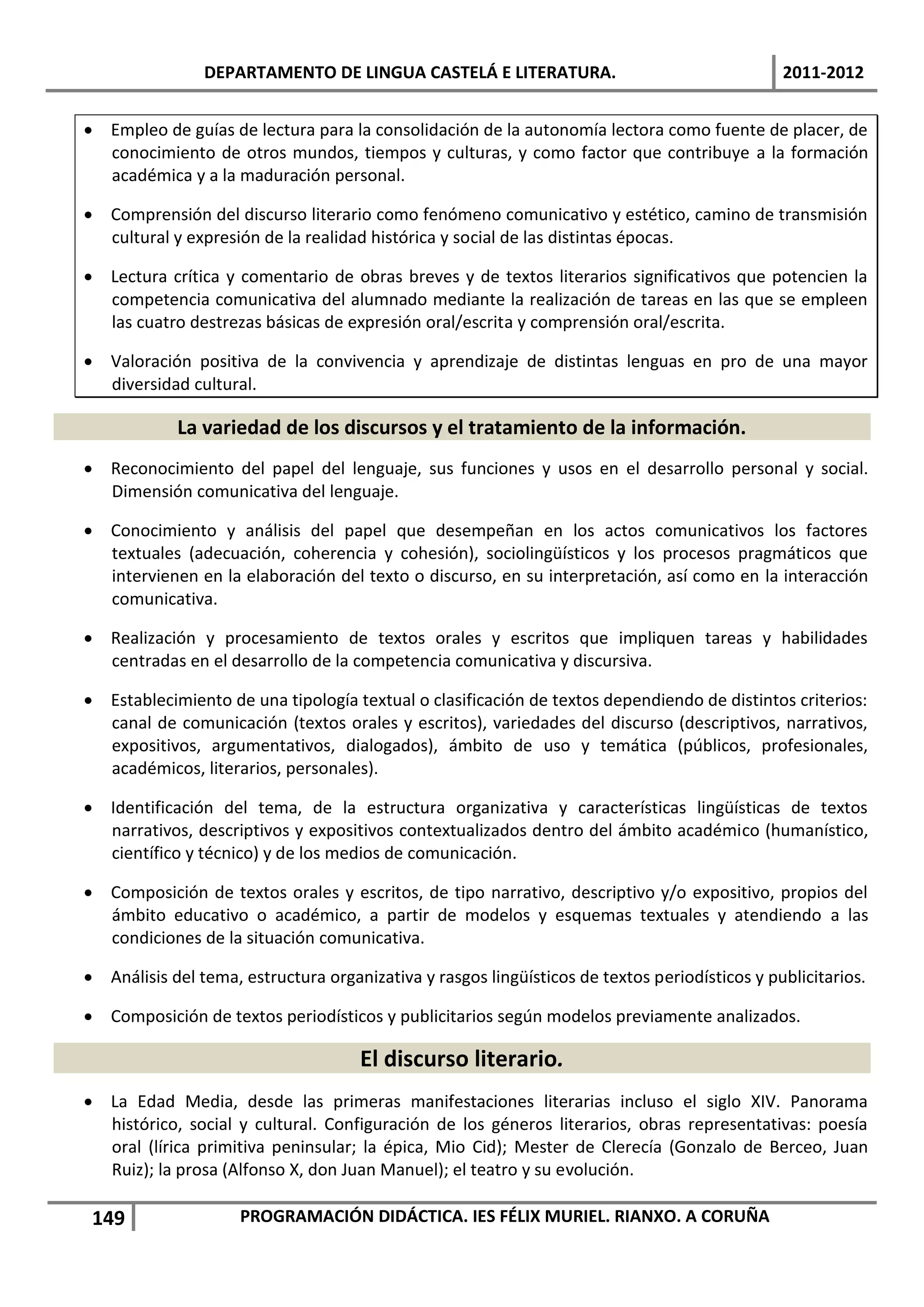 DEPARTAMENTO DE LINGUA CASTELÁ E LITERATURA.                                   2011-2012


 Empleo de guías de lectura para la consolidación de la autonomía lectora como fuente de placer, de
  conocimiento de otros mundos, tiempos y culturas, y como factor que contribuye a la formación
  académica y a la maduración personal.

 Comprensión del discurso literario como fenómeno comunicativo y estético, camino de transmisión
  cultural y expresión de la realidad histórica y social de las distintas épocas.

 Lectura crítica y comentario de obras breves y de textos literarios significativos que potencien la
  competencia comunicativa del alumnado mediante la realización de tareas en las que se empleen
  las cuatro destrezas básicas de expresión oral/escrita y comprensión oral/escrita.

 Valoración positiva de la convivencia y aprendizaje de distintas lenguas en pro de una mayor
  diversidad cultural.

            La variedad de los discursos y el tratamiento de la información.
 Reconocimiento del papel del lenguaje, sus funciones y usos en el desarrollo personal y social.
  Dimensión comunicativa del lenguaje.

 Conocimiento y análisis del papel que desempeñan en los actos comunicativos los factores
  textuales (adecuación, coherencia y cohesión), sociolingüísticos y los procesos pragmáticos que
  intervienen en la elaboración del texto o discurso, en su interpretación, así como en la interacción
  comunicativa.

 Realización y procesamiento de textos orales y escritos que impliquen tareas y habilidades
  centradas en el desarrollo de la competencia comunicativa y discursiva.

 Establecimiento de una tipología textual o clasificación de textos dependiendo de distintos criterios:
  canal de comunicación (textos orales y escritos), variedades del discurso (descriptivos, narrativos,
  expositivos, argumentativos, dialogados), ámbito de uso y temática (públicos, profesionales,
  académicos, literarios, personales).

 Identificación del tema, de la estructura organizativa y características lingüísticas de textos
  narrativos, descriptivos y expositivos contextualizados dentro del ámbito académico (humanístico,
  científico y técnico) y de los medios de comunicación.

 Composición de textos orales y escritos, de tipo narrativo, descriptivo y/o expositivo, propios del
  ámbito educativo o académico, a partir de modelos y esquemas textuales y atendiendo a las
  condiciones de la situación comunicativa.

 Análisis del tema, estructura organizativa y rasgos lingüísticos de textos periodísticos y publicitarios.

 Composición de textos periodísticos y publicitarios según modelos previamente analizados.

                                     El discurso literario.
 La Edad Media, desde las primeras manifestaciones literarias incluso el siglo XIV. Panorama
  histórico, social y cultural. Configuración de los géneros literarios, obras representativas: poesía
  oral (lírica primitiva peninsular; la épica, Mio Cid); Mester de Clerecía (Gonzalo de Berceo, Juan
  Ruiz); la prosa (Alfonso X, don Juan Manuel); el teatro y su evolución.

 149                 PROGRAMACIÓN DIDÁCTICA. IES FÉLIX MURIEL. RIANXO. A CORUÑA
 