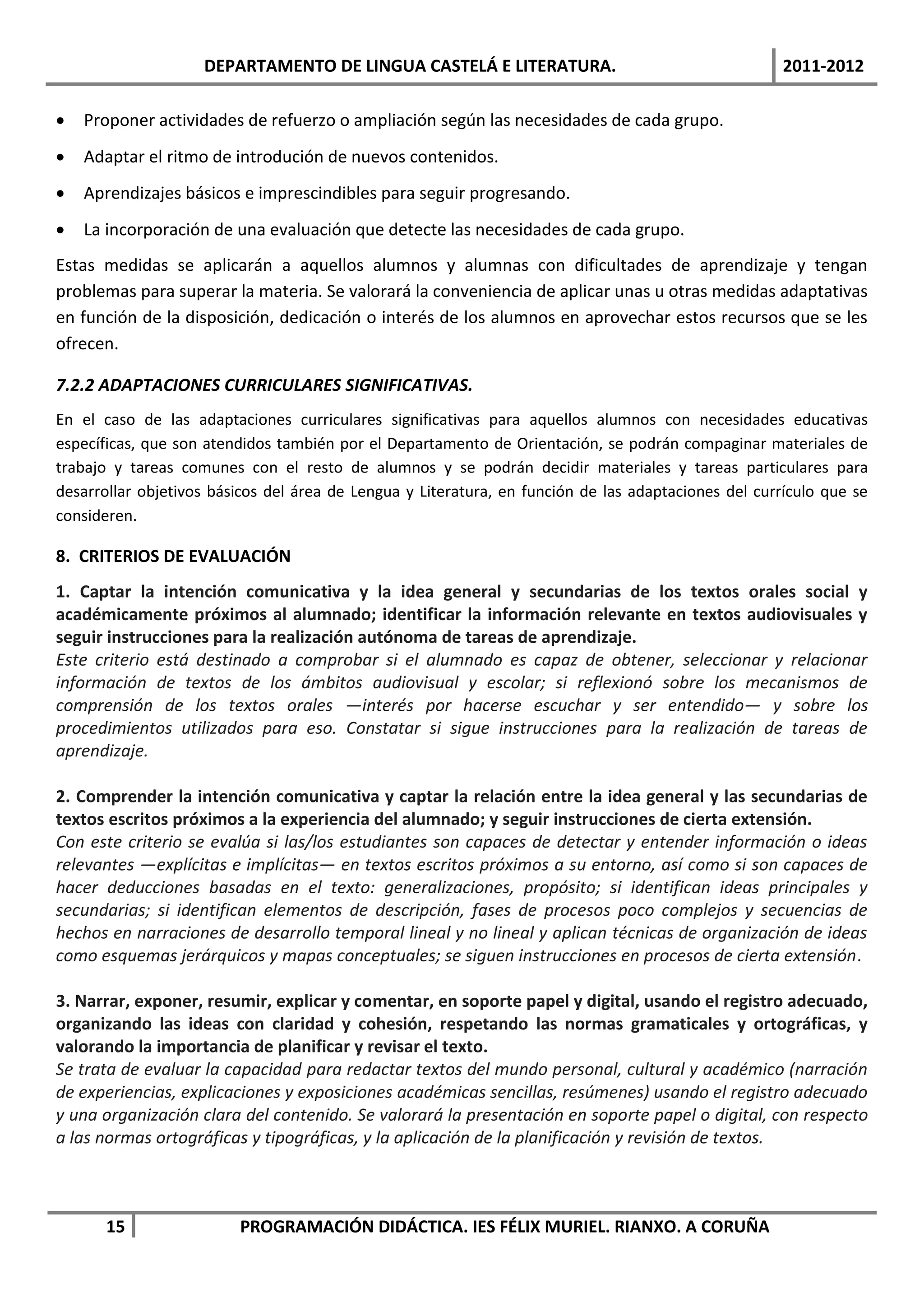 DEPARTAMENTO DE LINGUA CASTELÁ E LITERATURA.                                      2011-2012

   Proponer actividades de refuerzo o ampliación según las necesidades de cada grupo.
   Adaptar el ritmo de introdución de nuevos contenidos.
   Aprendizajes básicos e imprescindibles para seguir progresando.
   La incorporación de una evaluación que detecte las necesidades de cada grupo.
Estas medidas se aplicarán a aquellos alumnos y alumnas con dificultades de aprendizaje y tengan
problemas para superar la materia. Se valorará la conveniencia de aplicar unas u otras medidas adaptativas
en función de la disposición, dedicación o interés de los alumnos en aprovechar estos recursos que se les
ofrecen.

7.2.2 ADAPTACIONES CURRICULARES SIGNIFICATIVAS.
En el caso de las adaptaciones curriculares significativas para aquellos alumnos con necesidades educativas
específicas, que son atendidos también por el Departamento de Orientación, se podrán compaginar materiales de
trabajo y tareas comunes con el resto de alumnos y se podrán decidir materiales y tareas particulares para
desarrollar objetivos básicos del área de Lengua y Literatura, en función de las adaptaciones del currículo que se
consideren.

8. CRITERIOS DE EVALUACIÓN
1. Captar la intención comunicativa y la idea general y secundarias de los textos orales social y
académicamente próximos al alumnado; identificar la información relevante en textos audiovisuales y
seguir instrucciones para la realización autónoma de tareas de aprendizaje.
Este criterio está destinado a comprobar si el alumnado es capaz de obtener, seleccionar y relacionar
información de textos de los ámbitos audiovisual y escolar; si reflexionó sobre los mecanismos de
comprensión de los textos orales —interés por hacerse escuchar y ser entendido— y sobre los
procedimientos utilizados para eso. Constatar si sigue instrucciones para la realización de tareas de
aprendizaje.

2. Comprender la intención comunicativa y captar la relación entre la idea general y las secundarias de
textos escritos próximos a la experiencia del alumnado; y seguir instrucciones de cierta extensión.
Con este criterio se evalúa si las/los estudiantes son capaces de detectar y entender información o ideas
relevantes —explícitas e implícitas— en textos escritos próximos a su entorno, así como si son capaces de
hacer deducciones basadas en el texto: generalizaciones, propósito; si identifican ideas principales y
secundarias; si identifican elementos de descripción, fases de procesos poco complejos y secuencias de
hechos en narraciones de desarrollo temporal lineal y no lineal y aplican técnicas de organización de ideas
como esquemas jerárquicos y mapas conceptuales; se siguen instrucciones en procesos de cierta extensión.

3. Narrar, exponer, resumir, explicar y comentar, en soporte papel y digital, usando el registro adecuado,
organizando las ideas con claridad y cohesión, respetando las normas gramaticales y ortográficas, y
valorando la importancia de planificar y revisar el texto.
Se trata de evaluar la capacidad para redactar textos del mundo personal, cultural y académico (narración
de experiencias, explicaciones y exposiciones académicas sencillas, resúmenes) usando el registro adecuado
y una organización clara del contenido. Se valorará la presentación en soporte papel o digital, con respecto
a las normas ortográficas y tipográficas, y la aplicación de la planificación y revisión de textos.



       15                PROGRAMACIÓN DIDÁCTICA. IES FÉLIX MURIEL. RIANXO. A CORUÑA
 