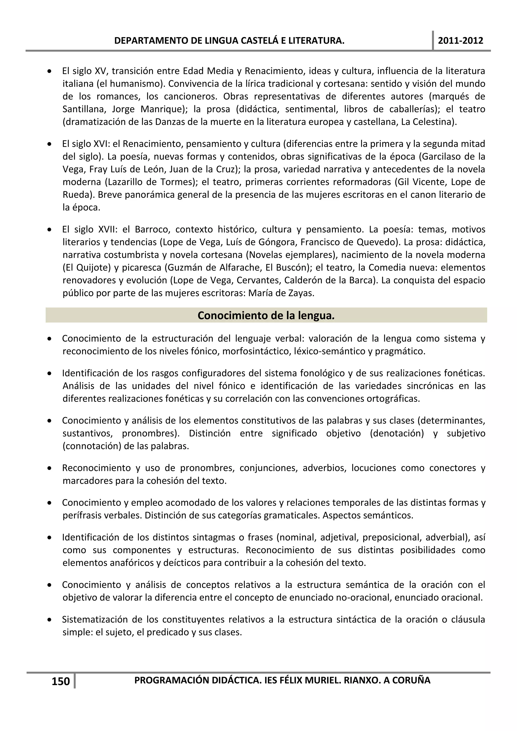 DEPARTAMENTO DE LINGUA CASTELÁ E LITERATURA.                                 2011-2012

 El siglo XV, transición entre Edad Media y Renacimiento, ideas y cultura, influencia de la literatura
  italiana (el humanismo). Convivencia de la lírica tradicional y cortesana: sentido y visión del mundo
  de los romances, los cancioneros. Obras representativas de diferentes autores (marqués de
  Santillana, Jorge Manrique); la prosa (didáctica, sentimental, libros de caballerías); el teatro
  (dramatización de las Danzas de la muerte en la literatura europea y castellana, La Celestina).

 El siglo XVI: el Renacimiento, pensamiento y cultura (diferencias entre la primera y la segunda mitad
  del siglo). La poesía, nuevas formas y contenidos, obras significativas de la época (Garcilaso de la
  Vega, Fray Luís de León, Juan de la Cruz); la prosa, variedad narrativa y antecedentes de la novela
  moderna (Lazarillo de Tormes); el teatro, primeras corrientes reformadoras (Gil Vicente, Lope de
  Rueda). Breve panorámica general de la presencia de las mujeres escritoras en el canon literario de
  la época.

 El siglo XVII: el Barroco, contexto histórico, cultura y pensamiento. La poesía: temas, motivos
  literarios y tendencias (Lope de Vega, Luís de Góngora, Francisco de Quevedo). La prosa: didáctica,
  narrativa costumbrista y novela cortesana (Novelas ejemplares), nacimiento de la novela moderna
  (El Quijote) y picaresca (Guzmán de Alfarache, El Buscón); el teatro, la Comedia nueva: elementos
  renovadores y evolución (Lope de Vega, Cervantes, Calderón de la Barca). La conquista del espacio
  público por parte de las mujeres escritoras: María de Zayas.

                                   Conocimiento de la lengua.
 Conocimiento de la estructuración del lenguaje verbal: valoración de la lengua como sistema y
  reconocimiento de los niveles fónico, morfosintáctico, léxico-semántico y pragmático.

 Identificación de los rasgos configuradores del sistema fonológico y de sus realizaciones fonéticas.
  Análisis de las unidades del nivel fónico e identificación de las variedades sincrónicas en las
  diferentes realizaciones fonéticas y su correlación con las convenciones ortográficas.

 Conocimiento y análisis de los elementos constitutivos de las palabras y sus clases (determinantes,
  sustantivos, pronombres). Distinción entre significado objetivo (denotación) y subjetivo
  (connotación) de las palabras.

 Reconocimiento y uso de pronombres, conjunciones, adverbios, locuciones como conectores y
  marcadores para la cohesión del texto.

 Conocimiento y empleo acomodado de los valores y relaciones temporales de las distintas formas y
  perífrasis verbales. Distinción de sus categorías gramaticales. Aspectos semánticos.

 Identificación de los distintos sintagmas o frases (nominal, adjetival, preposicional, adverbial), así
  como sus componentes y estructuras. Reconocimiento de sus distintas posibilidades como
  elementos anafóricos y deícticos para contribuir a la cohesión del texto.

 Conocimiento y análisis de conceptos relativos a la estructura semántica de la oración con el
  objetivo de valorar la diferencia entre el concepto de enunciado no-oracional, enunciado oracional.

 Sistematización de los constituyentes relativos a la estructura sintáctica de la oración o cláusula
  simple: el sujeto, el predicado y sus clases.



 150                PROGRAMACIÓN DIDÁCTICA. IES FÉLIX MURIEL. RIANXO. A CORUÑA
 
