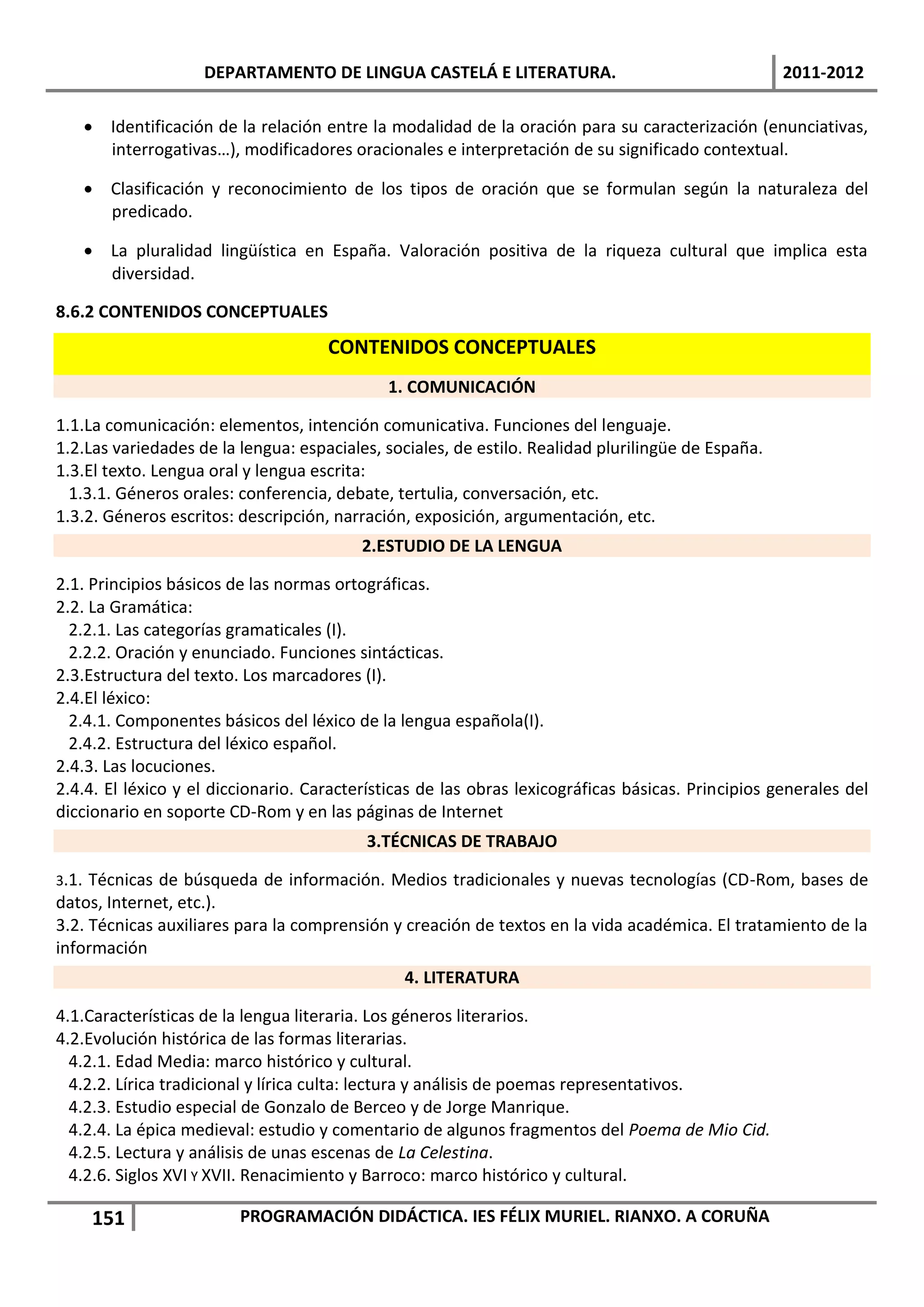 DEPARTAMENTO DE LINGUA CASTELÁ E LITERATURA.                                  2011-2012

        Identificación de la relación entre la modalidad de la oración para su caracterización (enunciativas,
         interrogativas…), modificadores oracionales e interpretación de su significado contextual.

        Clasificación y reconocimiento de los tipos de oración que se formulan según la naturaleza del
         predicado.

        La pluralidad lingüística en España. Valoración positiva de la riqueza cultural que implica esta
         diversidad.

8.6.2 CONTENIDOS CONCEPTUALES
                                       CONTENIDOS CONCEPTUALES
                                              1. COMUNICACIÓN

1.1.La comunicación: elementos, intención comunicativa. Funciones del lenguaje.
1.2.Las variedades de la lengua: espaciales, sociales, de estilo. Realidad plurilingüe de España.
1.3.El texto. Lengua oral y lengua escrita:
  1.3.1. Géneros orales: conferencia, debate, tertulia, conversación, etc.
1.3.2. Géneros escritos: descripción, narración, exposición, argumentación, etc.
                                           2.ESTUDIO DE LA LENGUA

2.1. Principios básicos de las normas ortográficas.
2.2. La Gramática:
  2.2.1. Las categorías gramaticales (I).
  2.2.2. Oración y enunciado. Funciones sintácticas.
2.3.Estructura del texto. Los marcadores (I).
2.4.El léxico:
  2.4.1. Componentes básicos del léxico de la lengua española(I).
  2.4.2. Estructura del léxico español.
2.4.3. Las locuciones.
2.4.4. El léxico y el diccionario. Características de las obras lexicográficas básicas. Principios generales del
diccionario en soporte CD-Rom y en las páginas de Internet
                                            3.TÉCNICAS DE TRABAJO

3.1. Técnicas de búsqueda de información. Medios tradicionales y nuevas tecnologías (CD-Rom, bases de
datos, Internet, etc.).
3.2. Técnicas auxiliares para la comprensión y creación de textos en la vida académica. El tratamiento de la
información
                                                 4. LITERATURA

4.1.Características de la lengua literaria. Los géneros literarios.
4.2.Evolución histórica de las formas literarias.
  4.2.1. Edad Media: marco histórico y cultural.
  4.2.2. Lírica tradicional y lírica culta: lectura y análisis de poemas representativos.
  4.2.3. Estudio especial de Gonzalo de Berceo y de Jorge Manrique.
  4.2.4. La épica medieval: estudio y comentario de algunos fragmentos del Poema de Mio Cid.
  4.2.5. Lectura y análisis de unas escenas de La Celestina.
  4.2.6. Siglos XVI Y XVII. Renacimiento y Barroco: marco histórico y cultural.

        151                PROGRAMACIÓN DIDÁCTICA. IES FÉLIX MURIEL. RIANXO. A CORUÑA
 