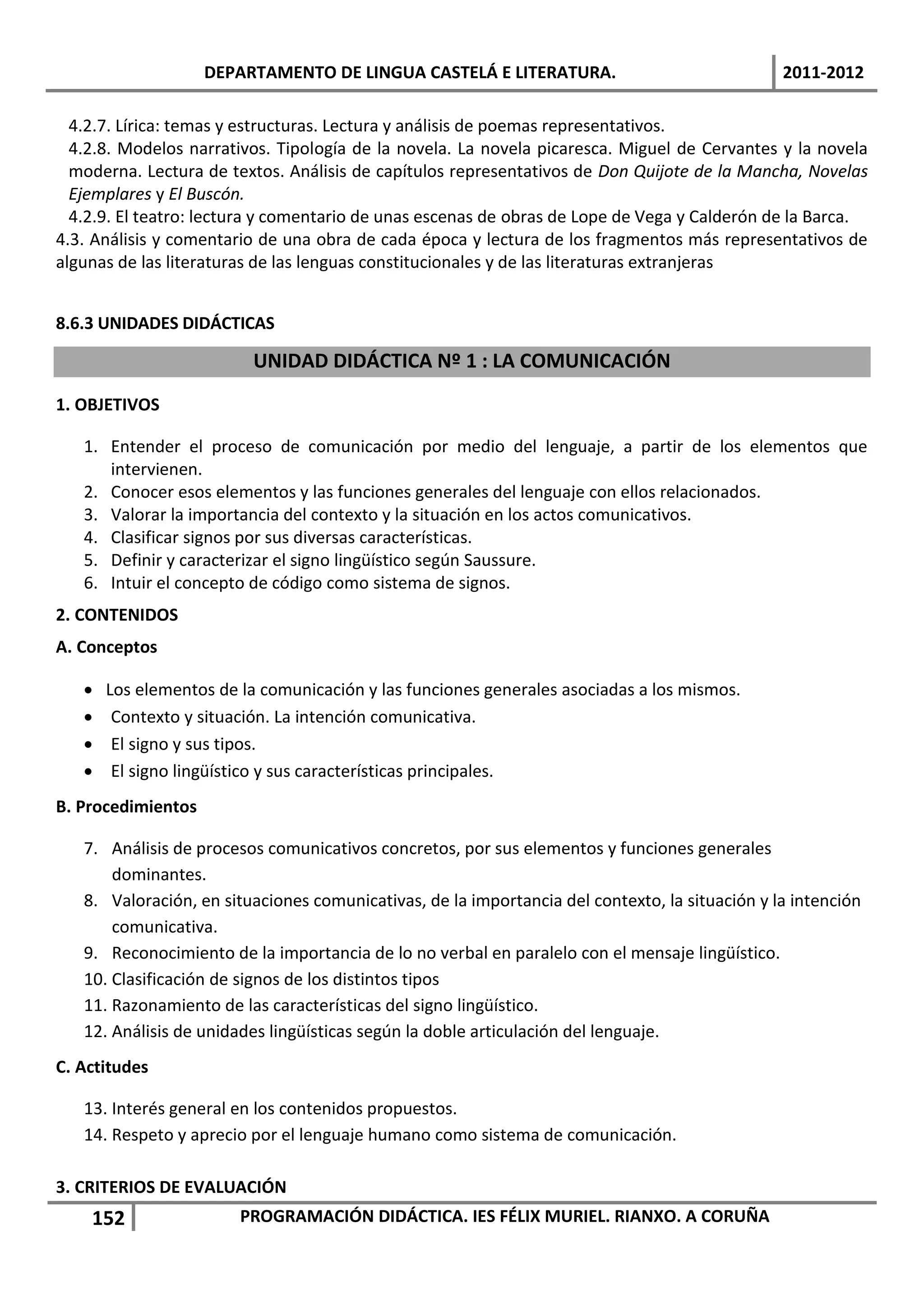 DEPARTAMENTO DE LINGUA CASTELÁ E LITERATURA.                                2011-2012

  4.2.7. Lírica: temas y estructuras. Lectura y análisis de poemas representativos.
  4.2.8. Modelos narrativos. Tipología de la novela. La novela picaresca. Miguel de Cervantes y la novela
  moderna. Lectura de textos. Análisis de capítulos representativos de Don Quijote de la Mancha, Novelas
  Ejemplares y El Buscón.
  4.2.9. El teatro: lectura y comentario de unas escenas de obras de Lope de Vega y Calderón de la Barca.
4.3. Análisis y comentario de una obra de cada época y lectura de los fragmentos más representativos de
algunas de las literaturas de las lenguas constitucionales y de las literaturas extranjeras


8.6.3 UNIDADES DIDÁCTICAS

                          UNIDAD DIDÁCTICA Nº 1 : LA COMUNICACIÓN
1. OBJETIVOS

   1. Entender el proceso de comunicación por medio del lenguaje, a partir de los elementos que
      intervienen.
   2. Conocer esos elementos y las funciones generales del lenguaje con ellos relacionados.
   3. Valorar la importancia del contexto y la situación en los actos comunicativos.
   4. Clasificar signos por sus diversas características.
   5. Definir y caracterizar el signo lingüístico según Saussure.
   6. Intuir el concepto de código como sistema de signos.
2. CONTENIDOS
A. Conceptos

      Los elementos de la comunicación y las funciones generales asociadas a los mismos.
       Contexto y situación. La intención comunicativa.
       El signo y sus tipos.
       El signo lingüístico y sus características principales.
B. Procedimientos

   7. Análisis de procesos comunicativos concretos, por sus elementos y funciones generales
       dominantes.
   8. Valoración, en situaciones comunicativas, de la importancia del contexto, la situación y la intención
       comunicativa.
   9. Reconocimiento de la importancia de lo no verbal en paralelo con el mensaje lingüístico.
   10. Clasificación de signos de los distintos tipos
   11. Razonamiento de las características del signo lingüístico.
   12. Análisis de unidades lingüísticas según la doble articulación del lenguaje.
C. Actitudes

   13. Interés general en los contenidos propuestos.
   14. Respeto y aprecio por el lenguaje humano como sistema de comunicación.

3. CRITERIOS DE EVALUACIÓN
    152                 PROGRAMACIÓN DIDÁCTICA. IES FÉLIX MURIEL. RIANXO. A CORUÑA
 