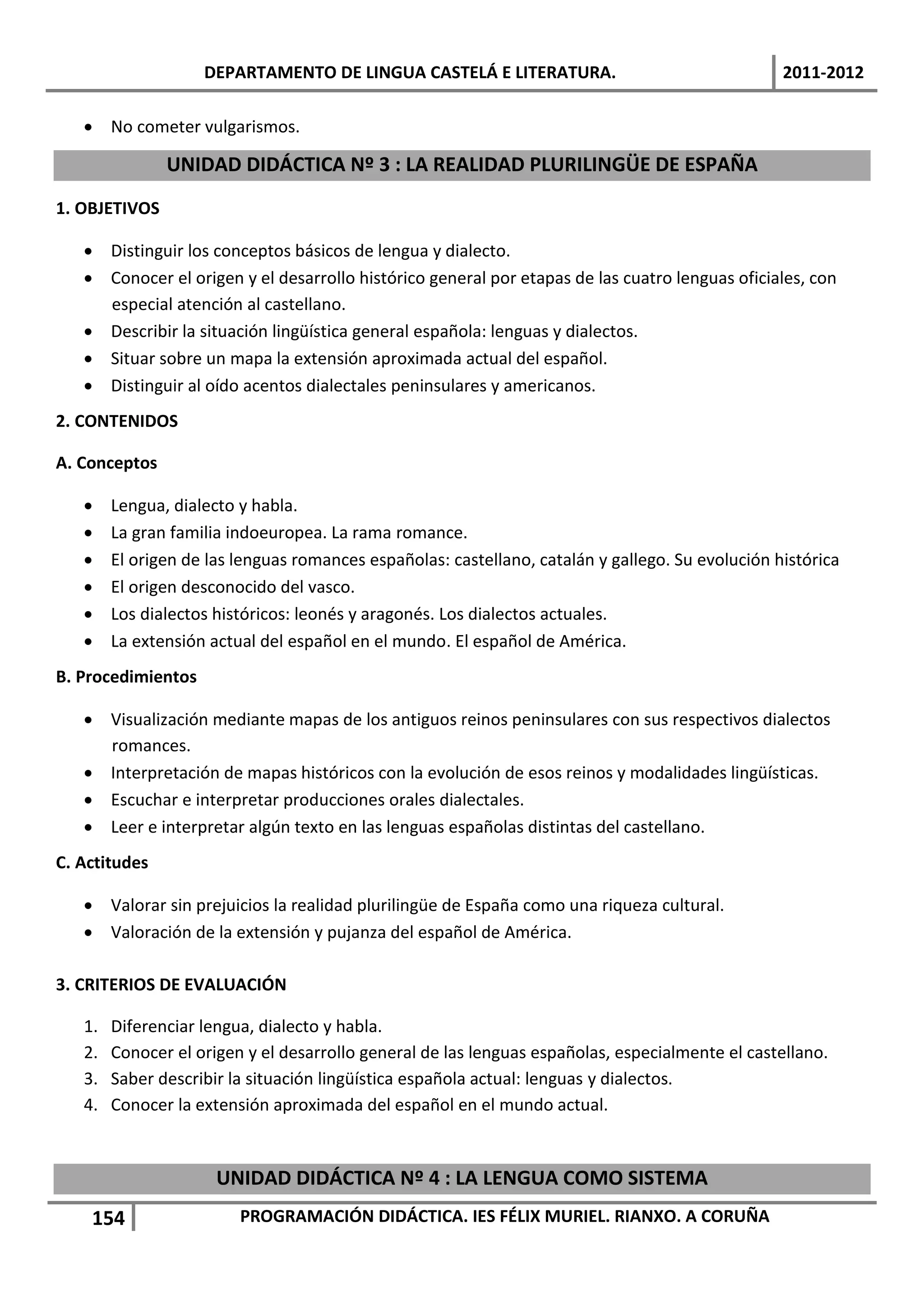 DEPARTAMENTO DE LINGUA CASTELÁ E LITERATURA.                                  2011-2012

    No cometer vulgarismos.

               UNIDAD DIDÁCTICA Nº 3 : LA REALIDAD PLURILINGÜE DE ESPAÑA
1. OBJETIVOS

    Distinguir los conceptos básicos de lengua y dialecto.
    Conocer el origen y el desarrollo histórico general por etapas de las cuatro lenguas oficiales, con
     especial atención al castellano.
    Describir la situación lingüística general española: lenguas y dialectos.
    Situar sobre un mapa la extensión aproximada actual del español.
    Distinguir al oído acentos dialectales peninsulares y americanos.
2. CONTENIDOS

A. Conceptos

       Lengua, dialecto y habla.
       La gran familia indoeuropea. La rama romance.
       El origen de las lenguas romances españolas: castellano, catalán y gallego. Su evolución histórica
       El origen desconocido del vasco.
       Los dialectos históricos: leonés y aragonés. Los dialectos actuales.
       La extensión actual del español en el mundo. El español de América.
B. Procedimientos

    Visualización mediante mapas de los antiguos reinos peninsulares con sus respectivos dialectos
     romances.
    Interpretación de mapas históricos con la evolución de esos reinos y modalidades lingüísticas.
    Escuchar e interpretar producciones orales dialectales.
    Leer e interpretar algún texto en las lenguas españolas distintas del castellano.
C. Actitudes

    Valorar sin prejuicios la realidad plurilingüe de España como una riqueza cultural.
    Valoración de la extensión y pujanza del español de América.

3. CRITERIOS DE EVALUACIÓN

   1.   Diferenciar lengua, dialecto y habla.
   2.   Conocer el origen y el desarrollo general de las lenguas españolas, especialmente el castellano.
   3.   Saber describir la situación lingüística española actual: lenguas y dialectos.
   4.   Conocer la extensión aproximada del español en el mundo actual.


                      UNIDAD DIDÁCTICA Nº 4 : LA LENGUA COMO SISTEMA
    154                  PROGRAMACIÓN DIDÁCTICA. IES FÉLIX MURIEL. RIANXO. A CORUÑA
 
