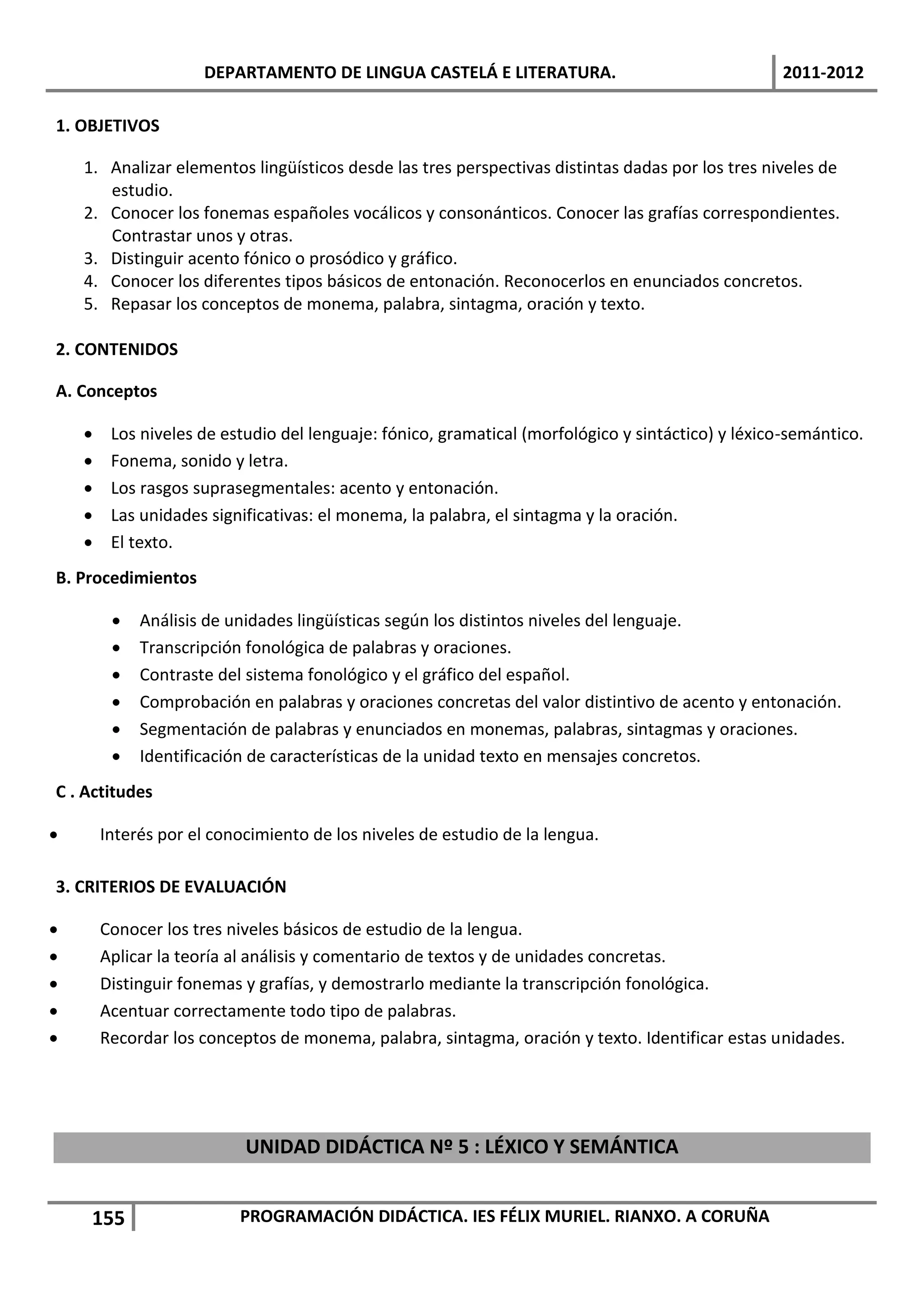 DEPARTAMENTO DE LINGUA CASTELÁ E LITERATURA.                                   2011-2012

1. OBJETIVOS

    1. Analizar elementos lingüísticos desde las tres perspectivas distintas dadas por los tres niveles de
       estudio.
    2. Conocer los fonemas españoles vocálicos y consonánticos. Conocer las grafías correspondientes.
       Contrastar unos y otras.
    3. Distinguir acento fónico o prosódico y gráfico.
    4. Conocer los diferentes tipos básicos de entonación. Reconocerlos en enunciados concretos.
    5. Repasar los conceptos de monema, palabra, sintagma, oración y texto.

2. CONTENIDOS

A. Conceptos

        Los niveles de estudio del lenguaje: fónico, gramatical (morfológico y sintáctico) y léxico-semántico.
        Fonema, sonido y letra.
        Los rasgos suprasegmentales: acento y entonación.
        Las unidades significativas: el monema, la palabra, el sintagma y la oración.
        El texto.
B. Procedimientos

            Análisis de unidades lingüísticas según los distintos niveles del lenguaje.
            Transcripción fonológica de palabras y oraciones.
            Contraste del sistema fonológico y el gráfico del español.
            Comprobación en palabras y oraciones concretas del valor distintivo de acento y entonación.
            Segmentación de palabras y enunciados en monemas, palabras, sintagmas y oraciones.
            Identificación de características de la unidad texto en mensajes concretos.
C . Actitudes

       Interés por el conocimiento de los niveles de estudio de la lengua.

3. CRITERIOS DE EVALUACIÓN

       Conocer los tres niveles básicos de estudio de la lengua.
       Aplicar la teoría al análisis y comentario de textos y de unidades concretas.
       Distinguir fonemas y grafías, y demostrarlo mediante la transcripción fonológica.
       Acentuar correctamente todo tipo de palabras.
       Recordar los conceptos de monema, palabra, sintagma, oración y texto. Identificar estas unidades.




                           UNIDAD DIDÁCTICA Nº 5 : LÉXICO Y SEMÁNTICA


     155                  PROGRAMACIÓN DIDÁCTICA. IES FÉLIX MURIEL. RIANXO. A CORUÑA
 