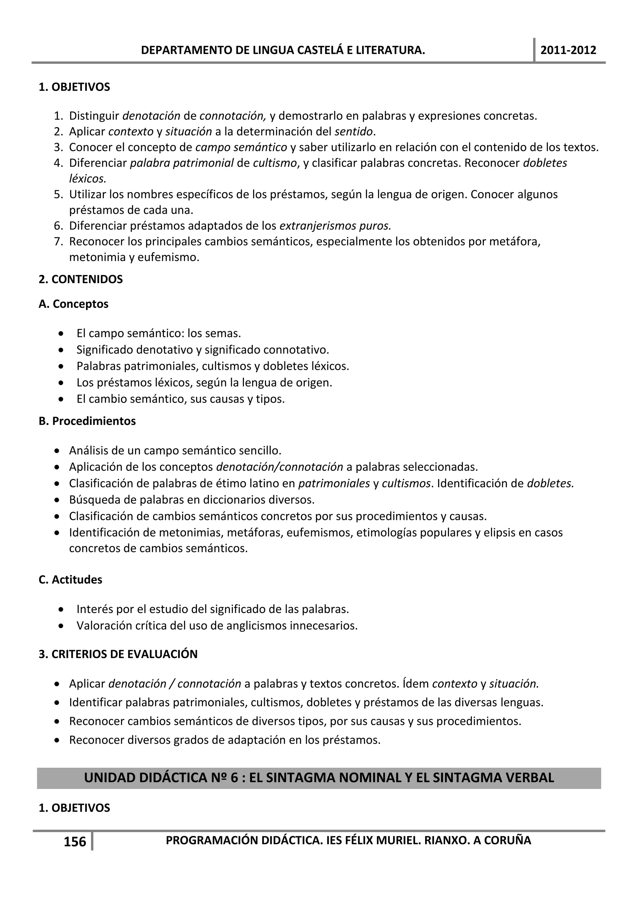 DEPARTAMENTO DE LINGUA CASTELÁ E LITERATURA.                                  2011-2012

1. OBJETIVOS

  1. Distinguir denotación de connotación, y demostrarlo en palabras y expresiones concretas.
  2. Aplicar contexto y situación a la determinación del sentido.
  3. Conocer el concepto de campo semántico y saber utilizarlo en relación con el contenido de los textos.
  4. Diferenciar palabra patrimonial de cultismo, y clasificar palabras concretas. Reconocer dobletes
     léxicos.
  5. Utilizar los nombres específicos de los préstamos, según la lengua de origen. Conocer algunos
     préstamos de cada una.
  6. Diferenciar préstamos adaptados de los extranjerismos puros.
  7. Reconocer los principales cambios semánticos, especialmente los obtenidos por metáfora,
     metonimia y eufemismo.
2. CONTENIDOS
A. Conceptos

       El campo semántico: los semas.
       Significado denotativo y significado connotativo.
       Palabras patrimoniales, cultismos y dobletes léxicos.
       Los préstamos léxicos, según la lengua de origen.
       El cambio semántico, sus causas y tipos.
B. Procedimientos

      Análisis de un campo semántico sencillo.
      Aplicación de los conceptos denotación/connotación a palabras seleccionadas.
      Clasificación de palabras de étimo latino en patrimoniales y cultismos. Identificación de dobletes.
      Búsqueda de palabras en diccionarios diversos.
      Clasificación de cambios semánticos concretos por sus procedimientos y causas.
      Identificación de metonimias, metáforas, eufemismos, etimologías populares y elipsis en casos
       concretos de cambios semánticos.

C. Actitudes

    Interés por el estudio del significado de las palabras.
    Valoración crítica del uso de anglicismos innecesarios.

3. CRITERIOS DE EVALUACIÓN

      Aplicar denotación / connotación a palabras y textos concretos. Ídem contexto y situación.
      Identificar palabras patrimoniales, cultismos, dobletes y préstamos de las diversas lenguas.
      Reconocer cambios semánticos de diversos tipos, por sus causas y sus procedimientos.
      Reconocer diversos grados de adaptación en los préstamos.

         UNIDAD DIDÁCTICA Nº 6 : EL SINTAGMA NOMINAL Y EL SINTAGMA VERBAL
1. OBJETIVOS

      156                PROGRAMACIÓN DIDÁCTICA. IES FÉLIX MURIEL. RIANXO. A CORUÑA
 