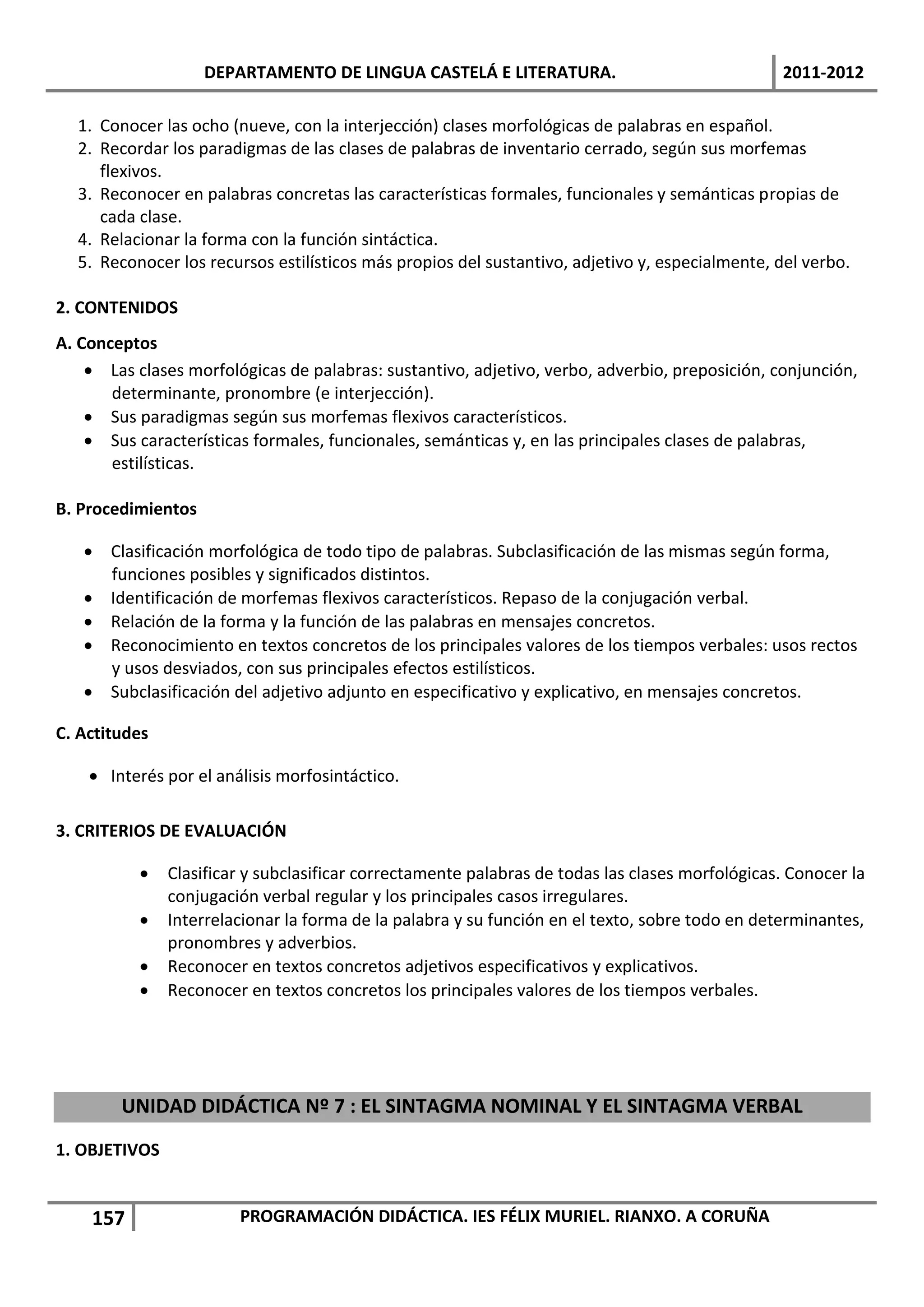DEPARTAMENTO DE LINGUA CASTELÁ E LITERATURA.                                 2011-2012

  1. Conocer las ocho (nueve, con la interjección) clases morfológicas de palabras en español.
  2. Recordar los paradigmas de las clases de palabras de inventario cerrado, según sus morfemas
     flexivos.
  3. Reconocer en palabras concretas las características formales, funcionales y semánticas propias de
     cada clase.
  4. Relacionar la forma con la función sintáctica.
  5. Reconocer los recursos estilísticos más propios del sustantivo, adjetivo y, especialmente, del verbo.

2. CONTENIDOS
A. Conceptos
     Las clases morfológicas de palabras: sustantivo, adjetivo, verbo, adverbio, preposición, conjunción,
       determinante, pronombre (e interjección).
     Sus paradigmas según sus morfemas flexivos característicos.
     Sus características formales, funcionales, semánticas y, en las principales clases de palabras,
       estilísticas.

B. Procedimientos

    Clasificación morfológica de todo tipo de palabras. Subclasificación de las mismas según forma,
     funciones posibles y significados distintos.
    Identificación de morfemas flexivos característicos. Repaso de la conjugación verbal.
    Relación de la forma y la función de las palabras en mensajes concretos.
    Reconocimiento en textos concretos de los principales valores de los tiempos verbales: usos rectos
     y usos desviados, con sus principales efectos estilísticos.
    Subclasificación del adjetivo adjunto en especificativo y explicativo, en mensajes concretos.

C. Actitudes

     Interés por el análisis morfosintáctico.

3. CRITERIOS DE EVALUACIÓN

              Clasificar y subclasificar correctamente palabras de todas las clases morfológicas. Conocer la
               conjugación verbal regular y los principales casos irregulares.
              Interrelacionar la forma de la palabra y su función en el texto, sobre todo en determinantes,
               pronombres y adverbios.
              Reconocer en textos concretos adjetivos especificativos y explicativos.
              Reconocer en textos concretos los principales valores de los tiempos verbales.




        UNIDAD DIDÁCTICA Nº 7 : EL SINTAGMA NOMINAL Y EL SINTAGMA VERBAL
1. OBJETIVOS


    157                 PROGRAMACIÓN DIDÁCTICA. IES FÉLIX MURIEL. RIANXO. A CORUÑA
 