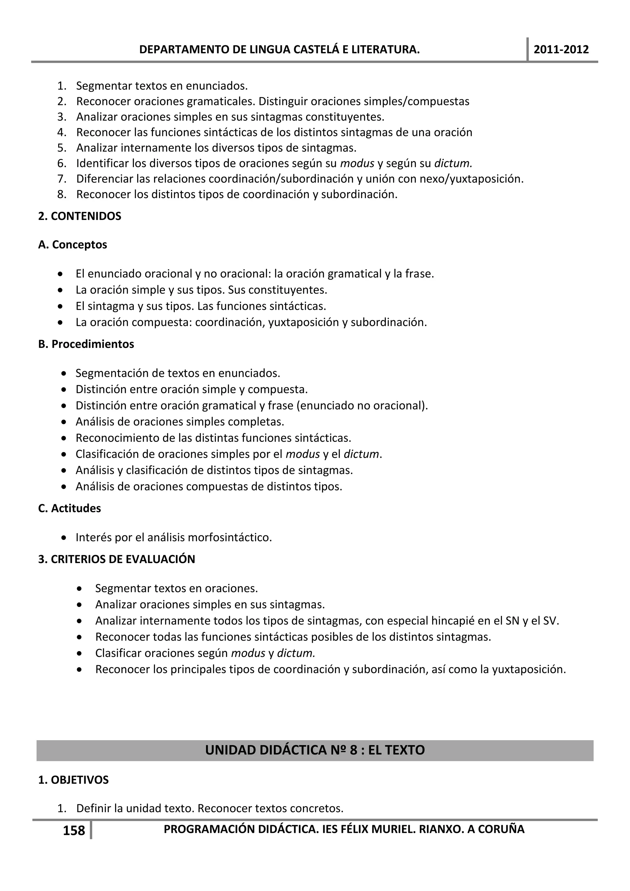 DEPARTAMENTO DE LINGUA CASTELÁ E LITERATURA.                                2011-2012

   1.   Segmentar textos en enunciados.
   2.   Reconocer oraciones gramaticales. Distinguir oraciones simples/compuestas
   3.   Analizar oraciones simples en sus sintagmas constituyentes.
   4.   Reconocer las funciones sintácticas de los distintos sintagmas de una oración
   5.   Analizar internamente los diversos tipos de sintagmas.
   6.   Identificar los diversos tipos de oraciones según su modus y según su dictum.
   7.   Diferenciar las relaciones coordinación/subordinación y unión con nexo/yuxtaposición.
   8.   Reconocer los distintos tipos de coordinación y subordinación.
2. CONTENIDOS

A. Conceptos

       El enunciado oracional y no oracional: la oración gramatical y la frase.
       La oración simple y sus tipos. Sus constituyentes.
       El sintagma y sus tipos. Las funciones sintácticas.
       La oración compuesta: coordinación, yuxtaposición y subordinación.
B. Procedimientos

       Segmentación de textos en enunciados.
       Distinción entre oración simple y compuesta.
       Distinción entre oración gramatical y frase (enunciado no oracional).
       Análisis de oraciones simples completas.
       Reconocimiento de las distintas funciones sintácticas.
       Clasificación de oraciones simples por el modus y el dictum.
       Análisis y clasificación de distintos tipos de sintagmas.
       Análisis de oraciones compuestas de distintos tipos.
C. Actitudes

     Interés por el análisis morfosintáctico.
3. CRITERIOS DE EVALUACIÓN

           Segmentar textos en oraciones.
           Analizar oraciones simples en sus sintagmas.
           Analizar internamente todos los tipos de sintagmas, con especial hincapié en el SN y el SV.
           Reconocer todas las funciones sintácticas posibles de los distintos sintagmas.
           Clasificar oraciones según modus y dictum.
           Reconocer los principales tipos de coordinación y subordinación, así como la yuxtaposición.




                                 UNIDAD DIDÁCTICA Nº 8 : EL TEXTO
1. OBJETIVOS

   1. Definir la unidad texto. Reconocer textos concretos.
    158                  PROGRAMACIÓN DIDÁCTICA. IES FÉLIX MURIEL. RIANXO. A CORUÑA
 