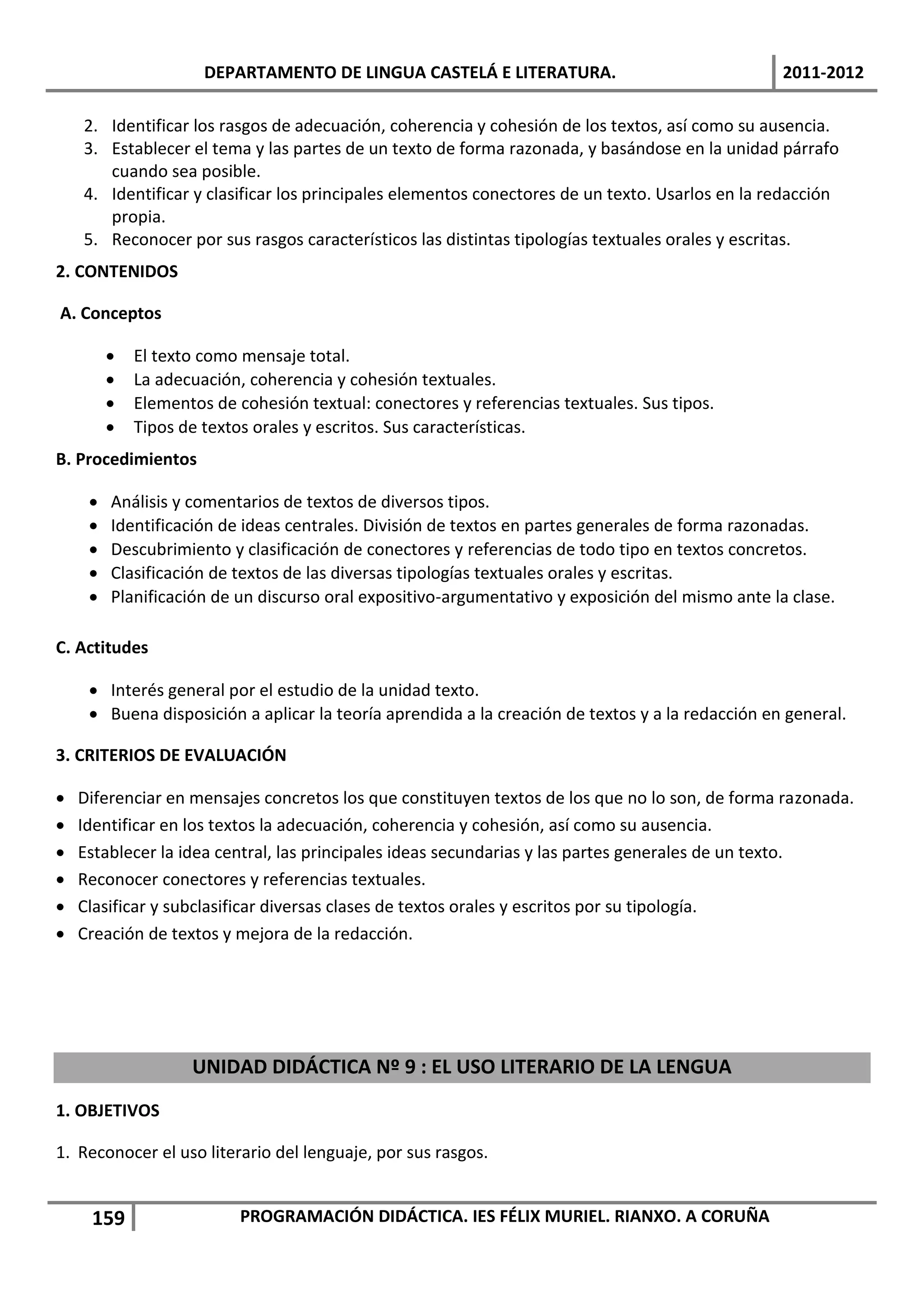 DEPARTAMENTO DE LINGUA CASTELÁ E LITERATURA.                                2011-2012

    2. Identificar los rasgos de adecuación, coherencia y cohesión de los textos, así como su ausencia.
    3. Establecer el tema y las partes de un texto de forma razonada, y basándose en la unidad párrafo
       cuando sea posible.
    4. Identificar y clasificar los principales elementos conectores de un texto. Usarlos en la redacción
       propia.
    5. Reconocer por sus rasgos característicos las distintas tipologías textuales orales y escritas.
2. CONTENIDOS

A. Conceptos

            El texto como mensaje total.
            La adecuación, coherencia y cohesión textuales.
            Elementos de cohesión textual: conectores y referencias textuales. Sus tipos.
            Tipos de textos orales y escritos. Sus características.
B. Procedimientos

        Análisis y comentarios de textos de diversos tipos.
        Identificación de ideas centrales. División de textos en partes generales de forma razonadas.
        Descubrimiento y clasificación de conectores y referencias de todo tipo en textos concretos.
        Clasificación de textos de las diversas tipologías textuales orales y escritas.
        Planificación de un discurso oral expositivo-argumentativo y exposición del mismo ante la clase.

C. Actitudes

      Interés general por el estudio de la unidad texto.
      Buena disposición a aplicar la teoría aprendida a la creación de textos y a la redacción en general.

3. CRITERIOS DE EVALUACIÓN

   Diferenciar en mensajes concretos los que constituyen textos de los que no lo son, de forma razonada.
   Identificar en los textos la adecuación, coherencia y cohesión, así como su ausencia.
   Establecer la idea central, las principales ideas secundarias y las partes generales de un texto.
   Reconocer conectores y referencias textuales.
   Clasificar y subclasificar diversas clases de textos orales y escritos por su tipología.
   Creación de textos y mejora de la redacción.




                    UNIDAD DIDÁCTICA Nº 9 : EL USO LITERARIO DE LA LENGUA
1. OBJETIVOS

1. Reconocer el uso literario del lenguaje, por sus rasgos.


     159                   PROGRAMACIÓN DIDÁCTICA. IES FÉLIX MURIEL. RIANXO. A CORUÑA
 