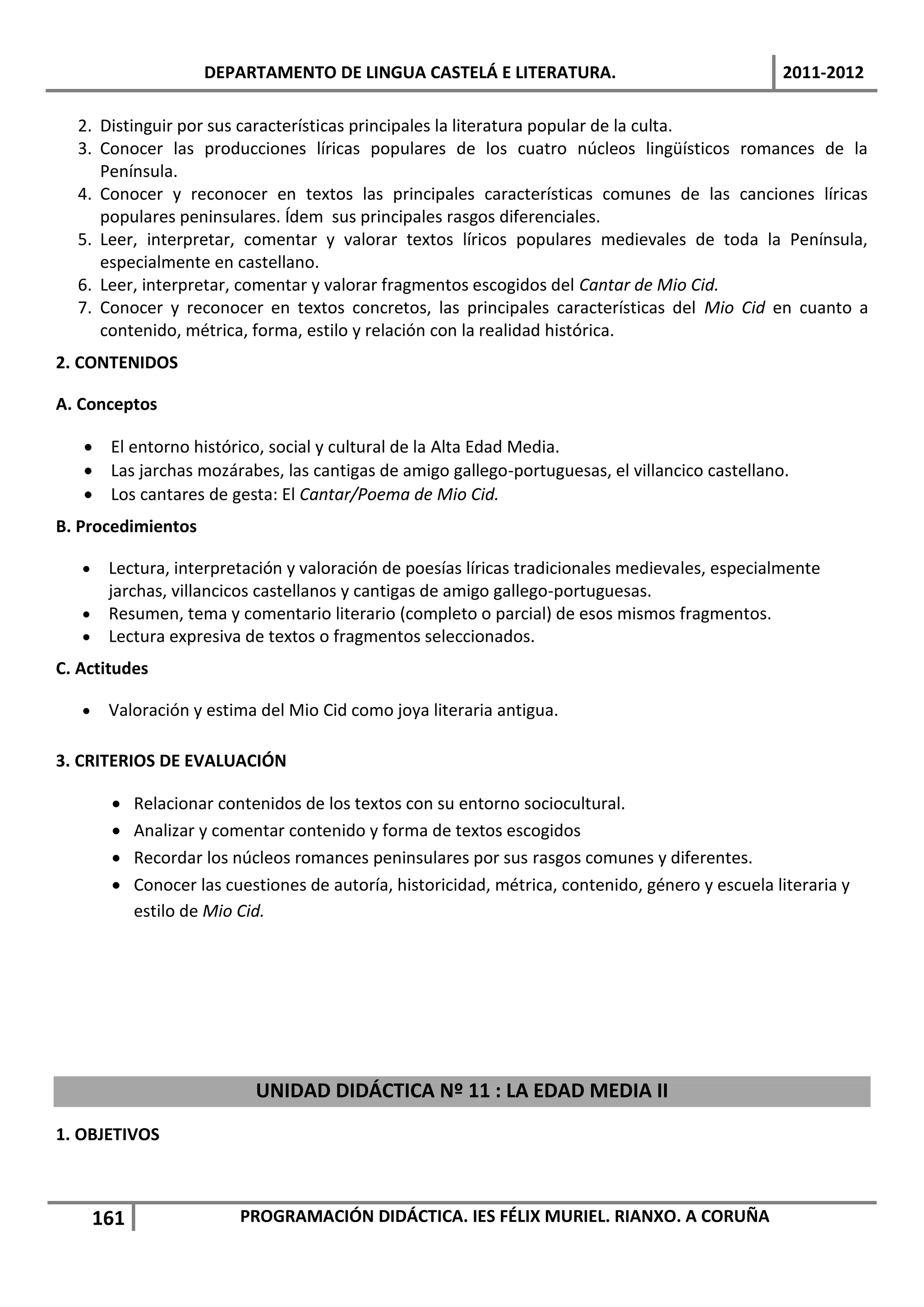 DEPARTAMENTO DE LINGUA CASTELÁ E LITERATURA.                                  2011-2012

  2. Distinguir por sus características principales la literatura popular de la culta.
  3. Conocer las producciones líricas populares de los cuatro núcleos lingüísticos romances de la
     Península.
  4. Conocer y reconocer en textos las principales características comunes de las canciones líricas
     populares peninsulares. Ídem sus principales rasgos diferenciales.
  5. Leer, interpretar, comentar y valorar textos líricos populares medievales de toda la Península,
     especialmente en castellano.
  6. Leer, interpretar, comentar y valorar fragmentos escogidos del Cantar de Mio Cid.
  7. Conocer y reconocer en textos concretos, las principales características del Mio Cid en cuanto a
     contenido, métrica, forma, estilo y relación con la realidad histórica.
2. CONTENIDOS

A. Conceptos

    El entorno histórico, social y cultural de la Alta Edad Media.
    Las jarchas mozárabes, las cantigas de amigo gallego-portuguesas, el villancico castellano.
    Los cantares de gesta: El Cantar/Poema de Mio Cid.
B. Procedimientos

    Lectura, interpretación y valoración de poesías líricas tradicionales medievales, especialmente
     jarchas, villancicos castellanos y cantigas de amigo gallego-portuguesas.
    Resumen, tema y comentario literario (completo o parcial) de esos mismos fragmentos.
    Lectura expresiva de textos o fragmentos seleccionados.
C. Actitudes

       Valoración y estima del Mio Cid como joya literaria antigua.

3. CRITERIOS DE EVALUACIÓN

            Relacionar contenidos de los textos con su entorno sociocultural.
            Analizar y comentar contenido y forma de textos escogidos
            Recordar los núcleos romances peninsulares por sus rasgos comunes y diferentes.
            Conocer las cuestiones de autoría, historicidad, métrica, contenido, género y escuela literaria y
             estilo de Mio Cid.




                             UNIDAD DIDÁCTICA Nº 11 : LA EDAD MEDIA II
1. OBJETIVOS



       161                 PROGRAMACIÓN DIDÁCTICA. IES FÉLIX MURIEL. RIANXO. A CORUÑA
 