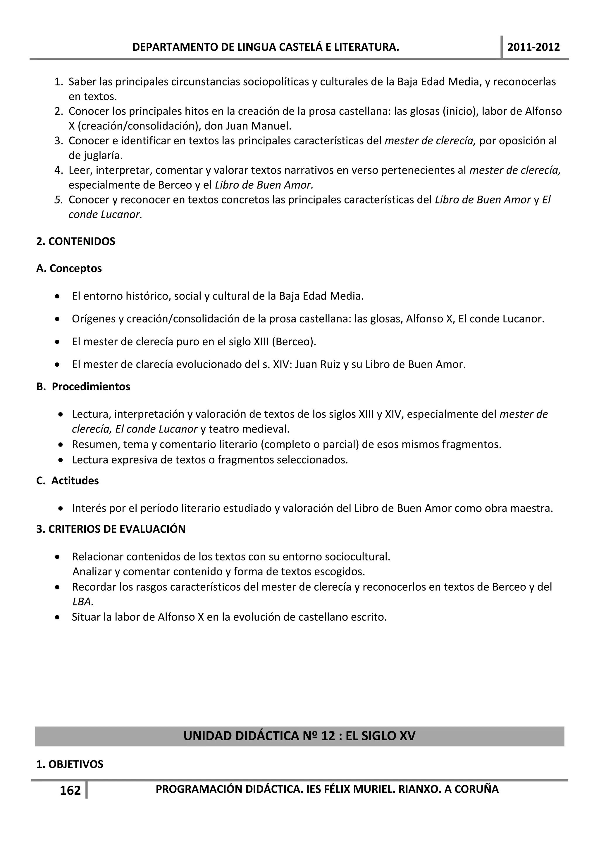 DEPARTAMENTO DE LINGUA CASTELÁ E LITERATURA.                                    2011-2012

   1. Saber las principales circunstancias sociopolíticas y culturales de la Baja Edad Media, y reconocerlas
      en textos.
   2. Conocer los principales hitos en la creación de la prosa castellana: las glosas (inicio), labor de Alfonso
      X (creación/consolidación), don Juan Manuel.
   3. Conocer e identificar en textos las principales características del mester de clerecía, por oposición al
      de juglaría.
   4. Leer, interpretar, comentar y valorar textos narrativos en verso pertenecientes al mester de clerecía,
      especialmente de Berceo y el Libro de Buen Amor.
   5. Conocer y reconocer en textos concretos las principales características del Libro de Buen Amor y El
      conde Lucanor.

2. CONTENIDOS

A. Conceptos

    El entorno histórico, social y cultural de la Baja Edad Media.
    Orígenes y creación/consolidación de la prosa castellana: las glosas, Alfonso X, El conde Lucanor.
    El mester de clerecía puro en el siglo XIII (Berceo).
    El mester de clarecía evolucionado del s. XIV: Juan Ruiz y su Libro de Buen Amor.
B. Procedimientos

     Lectura, interpretación y valoración de textos de los siglos XIII y XIV, especialmente del mester de
      clerecía, El conde Lucanor y teatro medieval.
     Resumen, tema y comentario literario (completo o parcial) de esos mismos fragmentos.
     Lectura expresiva de textos o fragmentos seleccionados.
C. Actitudes

     Interés por el período literario estudiado y valoración del Libro de Buen Amor como obra maestra.
3. CRITERIOS DE EVALUACIÓN

    Relacionar contenidos de los textos con su entorno sociocultural.
     Analizar y comentar contenido y forma de textos escogidos.
    Recordar los rasgos característicos del mester de clerecía y reconocerlos en textos de Berceo y del
     LBA.
    Situar la labor de Alfonso X en la evolución de castellano escrito.




                              UNIDAD DIDÁCTICA Nº 12 : EL SIGLO XV
1. OBJETIVOS

    162                 PROGRAMACIÓN DIDÁCTICA. IES FÉLIX MURIEL. RIANXO. A CORUÑA
 