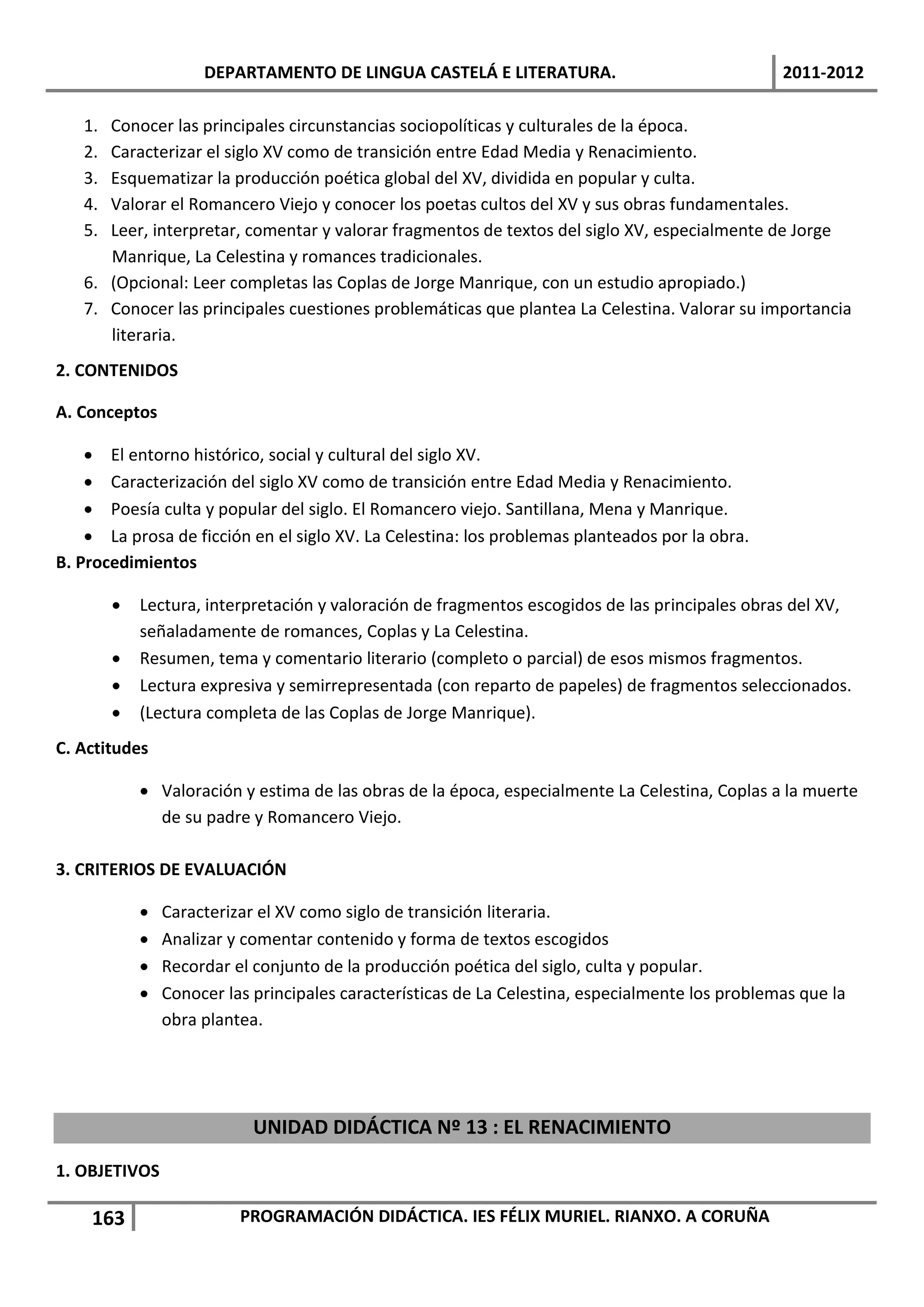 DEPARTAMENTO DE LINGUA CASTELÁ E LITERATURA.                                 2011-2012

   1. Conocer las principales circunstancias sociopolíticas y culturales de la época.
   2. Caracterizar el siglo XV como de transición entre Edad Media y Renacimiento.
   3. Esquematizar la producción poética global del XV, dividida en popular y culta.
   4. Valorar el Romancero Viejo y conocer los poetas cultos del XV y sus obras fundamentales.
   5. Leer, interpretar, comentar y valorar fragmentos de textos del siglo XV, especialmente de Jorge
      Manrique, La Celestina y romances tradicionales.
   6. (Opcional: Leer completas las Coplas de Jorge Manrique, con un estudio apropiado.)
   7. Conocer las principales cuestiones problemáticas que plantea La Celestina. Valorar su importancia
      literaria.
2. CONTENIDOS

A. Conceptos

     El entorno histórico, social y cultural del siglo XV.
     Caracterización del siglo XV como de transición entre Edad Media y Renacimiento.
     Poesía culta y popular del siglo. El Romancero viejo. Santillana, Mena y Manrique.
     La prosa de ficción en el siglo XV. La Celestina: los problemas planteados por la obra.
B. Procedimientos

           Lectura, interpretación y valoración de fragmentos escogidos de las principales obras del XV,
            señaladamente de romances, Coplas y La Celestina.
           Resumen, tema y comentario literario (completo o parcial) de esos mismos fragmentos.
           Lectura expresiva y semirrepresentada (con reparto de papeles) de fragmentos seleccionados.
           (Lectura completa de las Coplas de Jorge Manrique).
C. Actitudes

             Valoración y estima de las obras de la época, especialmente La Celestina, Coplas a la muerte
              de su padre y Romancero Viejo.

3. CRITERIOS DE EVALUACIÓN

               Caracterizar el XV como siglo de transición literaria.
               Analizar y comentar contenido y forma de textos escogidos
               Recordar el conjunto de la producción poética del siglo, culta y popular.
               Conocer las principales características de La Celestina, especialmente los problemas que la
                obra plantea.




                            UNIDAD DIDÁCTICA Nº 13 : EL RENACIMIENTO
1. OBJETIVOS

    163                   PROGRAMACIÓN DIDÁCTICA. IES FÉLIX MURIEL. RIANXO. A CORUÑA
 