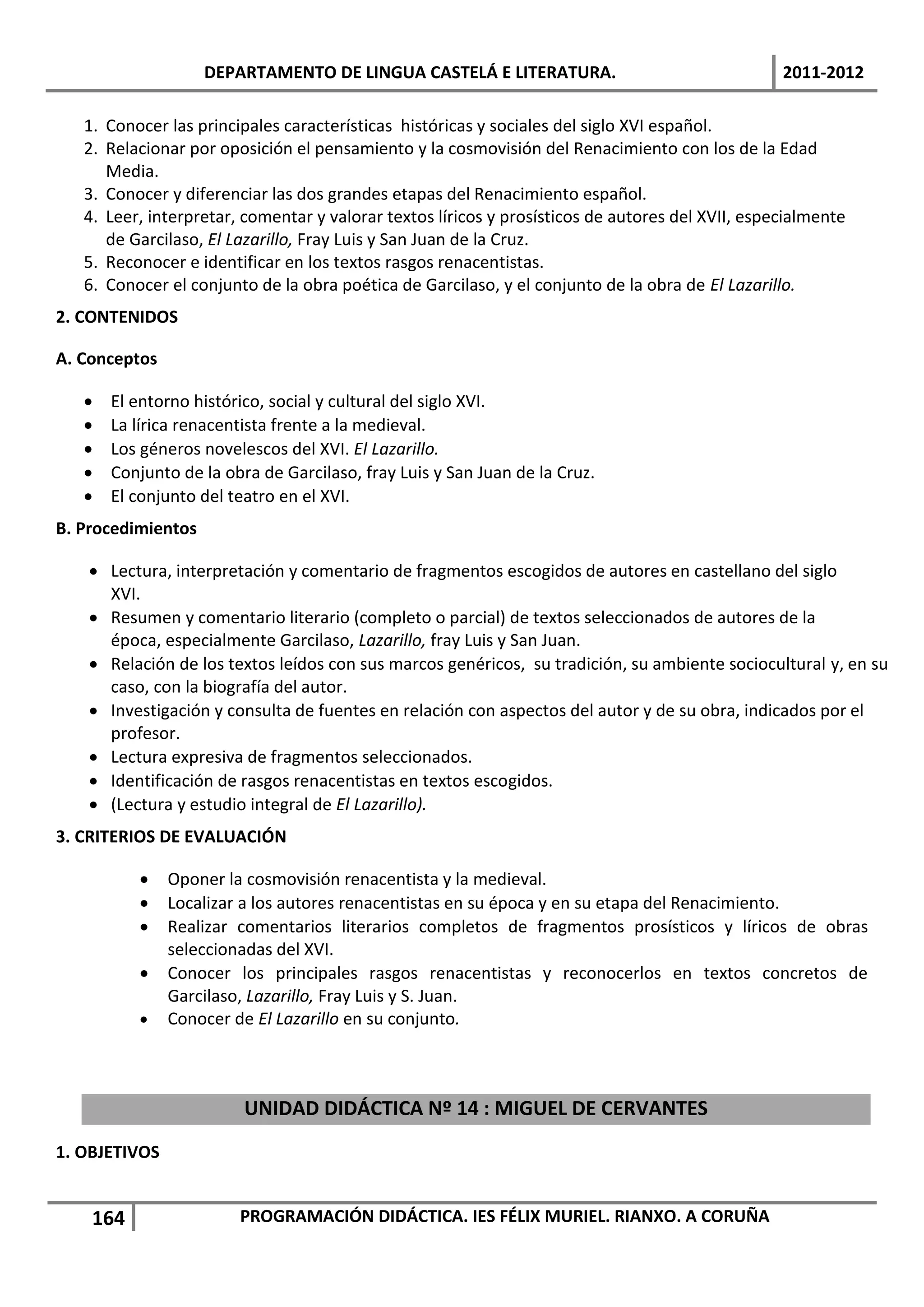 DEPARTAMENTO DE LINGUA CASTELÁ E LITERATURA.                                  2011-2012

   1. Conocer las principales características históricas y sociales del siglo XVI español.
   2. Relacionar por oposición el pensamiento y la cosmovisión del Renacimiento con los de la Edad
      Media.
   3. Conocer y diferenciar las dos grandes etapas del Renacimiento español.
   4. Leer, interpretar, comentar y valorar textos líricos y prosísticos de autores del XVII, especialmente
      de Garcilaso, El Lazarillo, Fray Luis y San Juan de la Cruz.
   5. Reconocer e identificar en los textos rasgos renacentistas.
   6. Conocer el conjunto de la obra poética de Garcilaso, y el conjunto de la obra de El Lazarillo.
2. CONTENIDOS

A. Conceptos

      El entorno histórico, social y cultural del siglo XVI.
      La lírica renacentista frente a la medieval.
      Los géneros novelescos del XVI. El Lazarillo.
      Conjunto de la obra de Garcilaso, fray Luis y San Juan de la Cruz.
      El conjunto del teatro en el XVI.
B. Procedimientos

    Lectura, interpretación y comentario de fragmentos escogidos de autores en castellano del siglo
     XVI.
    Resumen y comentario literario (completo o parcial) de textos seleccionados de autores de la
     época, especialmente Garcilaso, Lazarillo, fray Luis y San Juan.
    Relación de los textos leídos con sus marcos genéricos, su tradición, su ambiente sociocultural y, en su
     caso, con la biografía del autor.
    Investigación y consulta de fuentes en relación con aspectos del autor y de su obra, indicados por el
     profesor.
    Lectura expresiva de fragmentos seleccionados.
    Identificación de rasgos renacentistas en textos escogidos.
    (Lectura y estudio integral de El Lazarillo).
3. CRITERIOS DE EVALUACIÓN

              Oponer la cosmovisión renacentista y la medieval.
              Localizar a los autores renacentistas en su época y en su etapa del Renacimiento.
              Realizar comentarios literarios completos de fragmentos prosísticos y líricos de obras
               seleccionadas del XVI.
              Conocer los principales rasgos renacentistas y reconocerlos en textos concretos de
               Garcilaso, Lazarillo, Fray Luis y S. Juan.
              Conocer de El Lazarillo en su conjunto.



                         UNIDAD DIDÁCTICA Nº 14 : MIGUEL DE CERVANTES
1. OBJETIVOS


    164                 PROGRAMACIÓN DIDÁCTICA. IES FÉLIX MURIEL. RIANXO. A CORUÑA
 