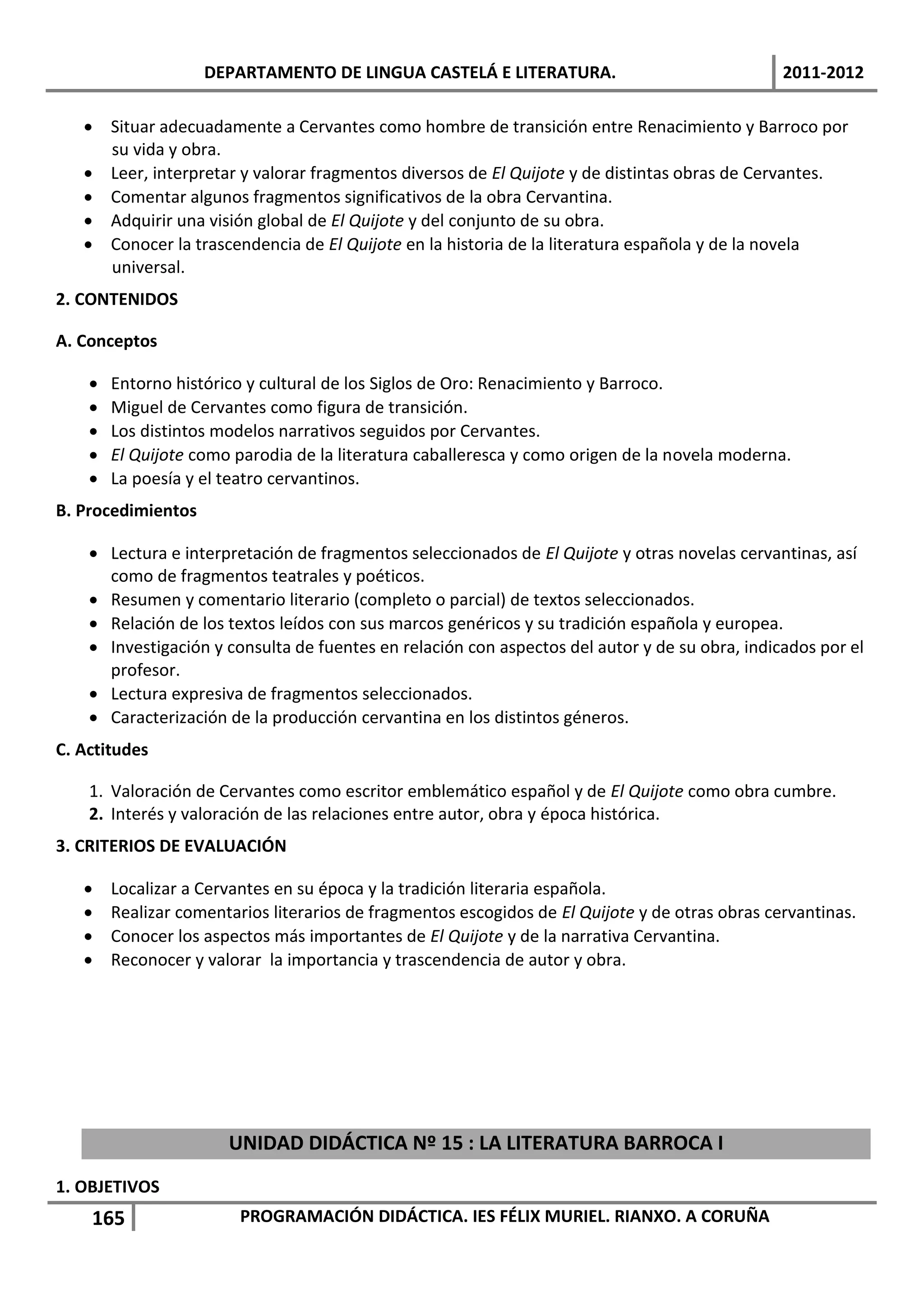 DEPARTAMENTO DE LINGUA CASTELÁ E LITERATURA.                                 2011-2012

    Situar adecuadamente a Cervantes como hombre de transición entre Renacimiento y Barroco por
     su vida y obra.
    Leer, interpretar y valorar fragmentos diversos de El Quijote y de distintas obras de Cervantes.
    Comentar algunos fragmentos significativos de la obra Cervantina.
    Adquirir una visión global de El Quijote y del conjunto de su obra.
    Conocer la trascendencia de El Quijote en la historia de la literatura española y de la novela
     universal.
2. CONTENIDOS

A. Conceptos

       Entorno histórico y cultural de los Siglos de Oro: Renacimiento y Barroco.
       Miguel de Cervantes como figura de transición.
       Los distintos modelos narrativos seguidos por Cervantes.
       El Quijote como parodia de la literatura caballeresca y como origen de la novela moderna.
       La poesía y el teatro cervantinos.
B. Procedimientos

     Lectura e interpretación de fragmentos seleccionados de El Quijote y otras novelas cervantinas, así
      como de fragmentos teatrales y poéticos.
     Resumen y comentario literario (completo o parcial) de textos seleccionados.
     Relación de los textos leídos con sus marcos genéricos y su tradición española y europea.
     Investigación y consulta de fuentes en relación con aspectos del autor y de su obra, indicados por el
      profesor.
     Lectura expresiva de fragmentos seleccionados.
     Caracterización de la producción cervantina en los distintos géneros.
C. Actitudes

    1. Valoración de Cervantes como escritor emblemático español y de El Quijote como obra cumbre.
    2. Interés y valoración de las relaciones entre autor, obra y época histórica.
3. CRITERIOS DE EVALUACIÓN

       Localizar a Cervantes en su época y la tradición literaria española.
       Realizar comentarios literarios de fragmentos escogidos de El Quijote y de otras obras cervantinas.
       Conocer los aspectos más importantes de El Quijote y de la narrativa Cervantina.
       Reconocer y valorar la importancia y trascendencia de autor y obra.




                       UNIDAD DIDÁCTICA Nº 15 : LA LITERATURA BARROCA I
1. OBJETIVOS
    165                  PROGRAMACIÓN DIDÁCTICA. IES FÉLIX MURIEL. RIANXO. A CORUÑA
 