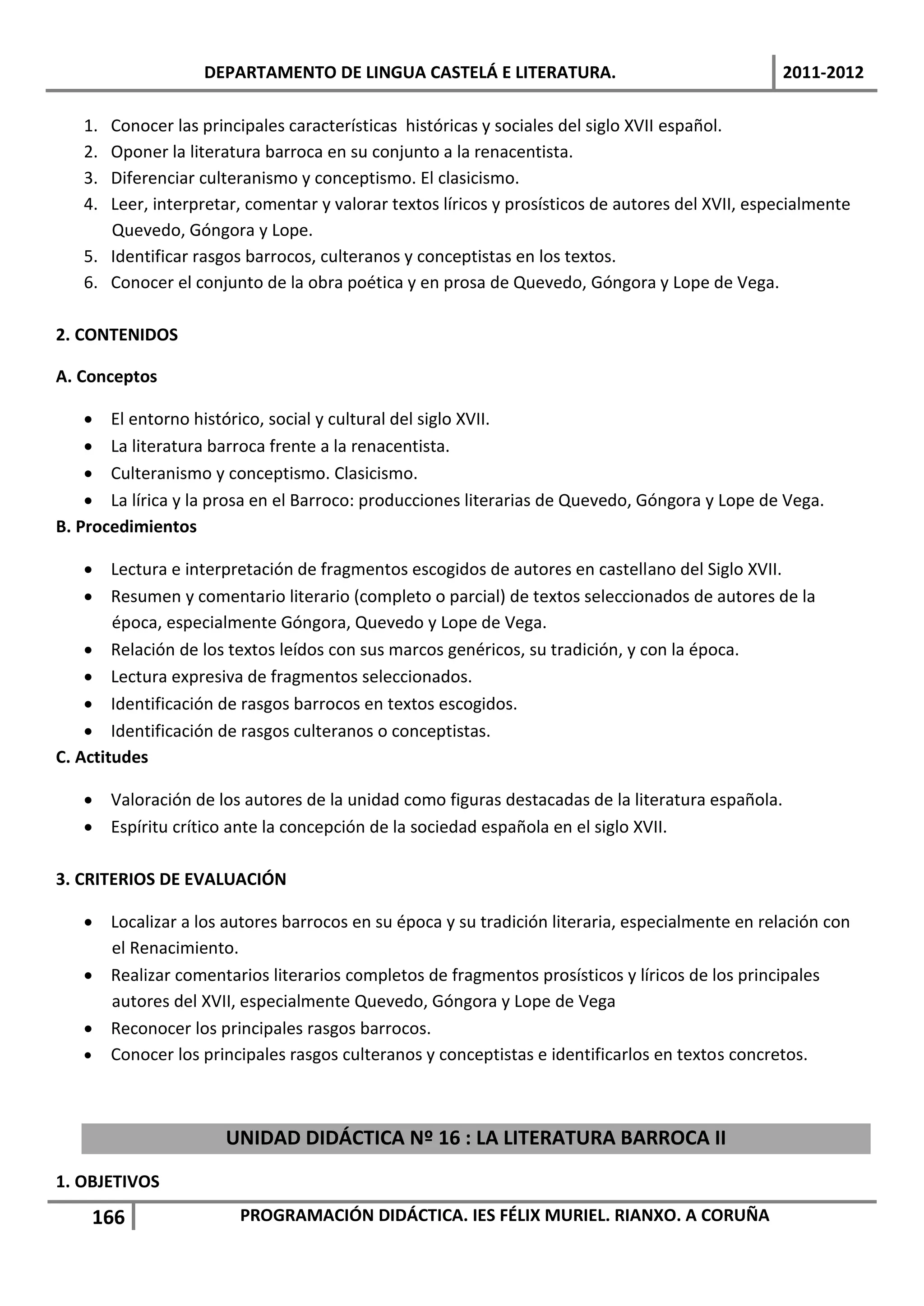 DEPARTAMENTO DE LINGUA CASTELÁ E LITERATURA.                                  2011-2012

   1. Conocer las principales características históricas y sociales del siglo XVII español.
   2. Oponer la literatura barroca en su conjunto a la renacentista.
   3. Diferenciar culteranismo y conceptismo. El clasicismo.
   4. Leer, interpretar, comentar y valorar textos líricos y prosísticos de autores del XVII, especialmente
      Quevedo, Góngora y Lope.
   5. Identificar rasgos barrocos, culteranos y conceptistas en los textos.
   6. Conocer el conjunto de la obra poética y en prosa de Quevedo, Góngora y Lope de Vega.

2. CONTENIDOS

A. Conceptos

     El entorno histórico, social y cultural del siglo XVII.
     La literatura barroca frente a la renacentista.
     Culteranismo y conceptismo. Clasicismo.
     La lírica y la prosa en el Barroco: producciones literarias de Quevedo, Góngora y Lope de Vega.
B. Procedimientos

     Lectura e interpretación de fragmentos escogidos de autores en castellano del Siglo XVII.
     Resumen y comentario literario (completo o parcial) de textos seleccionados de autores de la
        época, especialmente Góngora, Quevedo y Lope de Vega.
     Relación de los textos leídos con sus marcos genéricos, su tradición, y con la época.
     Lectura expresiva de fragmentos seleccionados.
     Identificación de rasgos barrocos en textos escogidos.
     Identificación de rasgos culteranos o conceptistas.
C. Actitudes

    Valoración de los autores de la unidad como figuras destacadas de la literatura española.
    Espíritu crítico ante la concepción de la sociedad española en el siglo XVII.

3. CRITERIOS DE EVALUACIÓN

    Localizar a los autores barrocos en su época y su tradición literaria, especialmente en relación con
     el Renacimiento.
    Realizar comentarios literarios completos de fragmentos prosísticos y líricos de los principales
     autores del XVII, especialmente Quevedo, Góngora y Lope de Vega
    Reconocer los principales rasgos barrocos.
    Conocer los principales rasgos culteranos y conceptistas e identificarlos en textos concretos.



                      UNIDAD DIDÁCTICA Nº 16 : LA LITERATURA BARROCA II
1. OBJETIVOS
    166                 PROGRAMACIÓN DIDÁCTICA. IES FÉLIX MURIEL. RIANXO. A CORUÑA
 