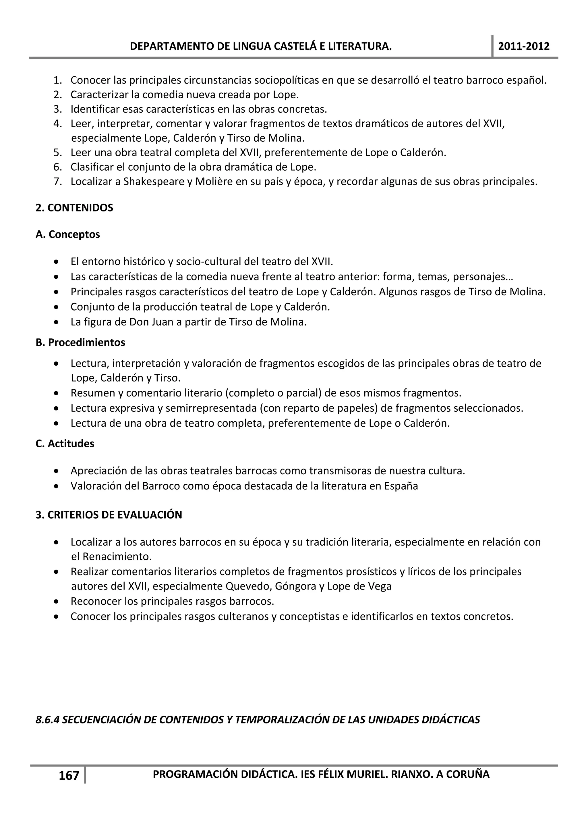 DEPARTAMENTO DE LINGUA CASTELÁ E LITERATURA.                                 2011-2012

   1. Conocer las principales circunstancias sociopolíticas en que se desarrolló el teatro barroco español.
   2. Caracterizar la comedia nueva creada por Lope.
   3. Identificar esas características en las obras concretas.
   4. Leer, interpretar, comentar y valorar fragmentos de textos dramáticos de autores del XVII,
      especialmente Lope, Calderón y Tirso de Molina.
   5. Leer una obra teatral completa del XVII, preferentemente de Lope o Calderón.
   6. Clasificar el conjunto de la obra dramática de Lope.
   7. Localizar a Shakespeare y Molière en su país y época, y recordar algunas de sus obras principales.

2. CONTENIDOS

A. Conceptos

       El entorno histórico y socio-cultural del teatro del XVII.
       Las características de la comedia nueva frente al teatro anterior: forma, temas, personajes…
       Principales rasgos característicos del teatro de Lope y Calderón. Algunos rasgos de Tirso de Molina.
       Conjunto de la producción teatral de Lope y Calderón.
       La figura de Don Juan a partir de Tirso de Molina.
B. Procedimientos
    Lectura, interpretación y valoración de fragmentos escogidos de las principales obras de teatro de
     Lope, Calderón y Tirso.
    Resumen y comentario literario (completo o parcial) de esos mismos fragmentos.
    Lectura expresiva y semirrepresentada (con reparto de papeles) de fragmentos seleccionados.
    Lectura de una obra de teatro completa, preferentemente de Lope o Calderón.
C. Actitudes

    Apreciación de las obras teatrales barrocas como transmisoras de nuestra cultura.
    Valoración del Barroco como época destacada de la literatura en España

3. CRITERIOS DE EVALUACIÓN

    Localizar a los autores barrocos en su época y su tradición literaria, especialmente en relación con
     el Renacimiento.
    Realizar comentarios literarios completos de fragmentos prosísticos y líricos de los principales
     autores del XVII, especialmente Quevedo, Góngora y Lope de Vega
    Reconocer los principales rasgos barrocos.
    Conocer los principales rasgos culteranos y conceptistas e identificarlos en textos concretos.




8.6.4 SECUENCIACIÓN DE CONTENIDOS Y TEMPORALIZACIÓN DE LAS UNIDADES DIDÁCTICAS



    167                  PROGRAMACIÓN DIDÁCTICA. IES FÉLIX MURIEL. RIANXO. A CORUÑA
 