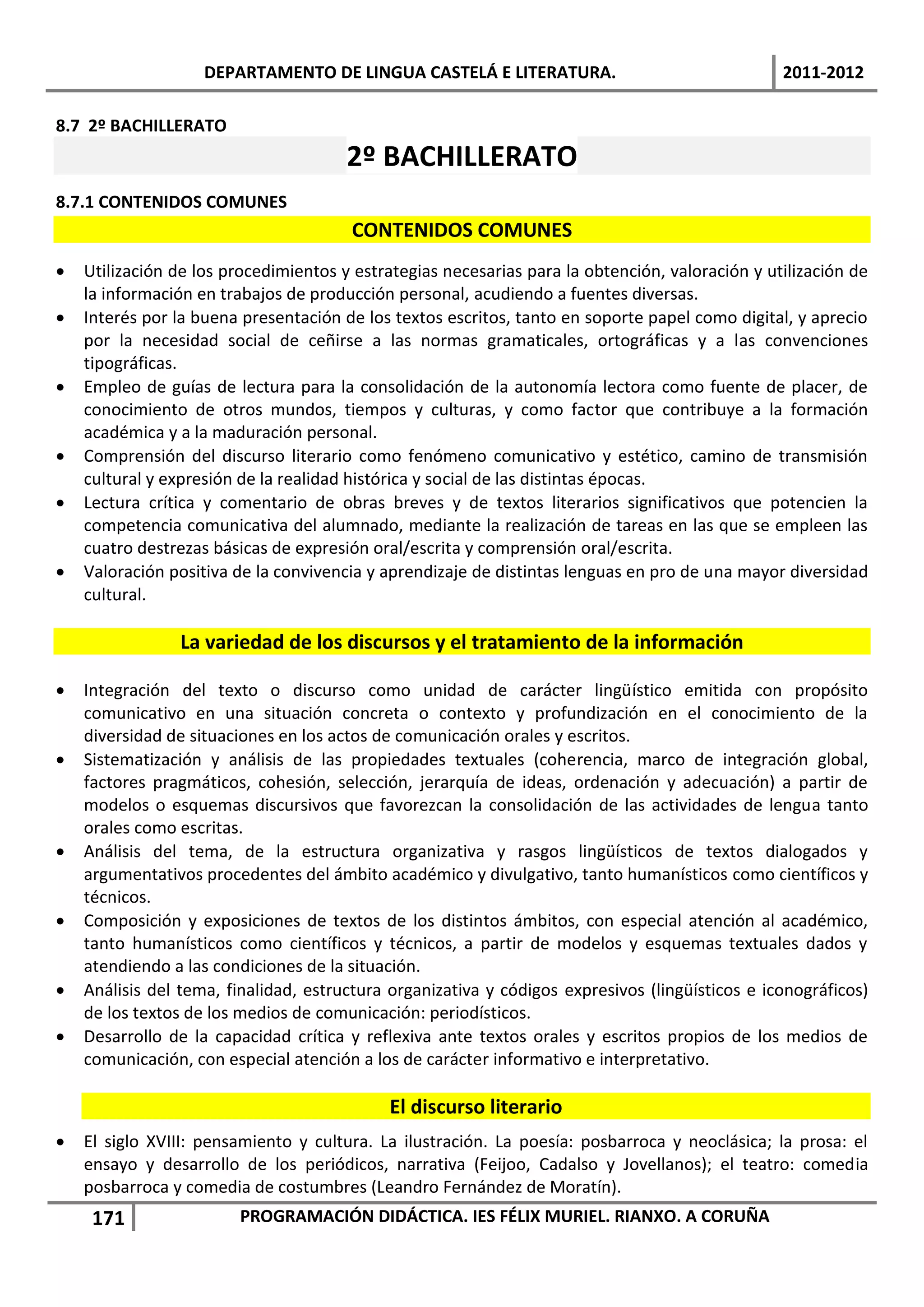 DEPARTAMENTO DE LINGUA CASTELÁ E LITERATURA.                                 2011-2012

8.7 2º BACHILLERATO
                                       2º BACHILLERATO
8.7.1 CONTENIDOS COMUNES
                                       CONTENIDOS COMUNES
   Utilización de los procedimientos y estrategias necesarias para la obtención, valoración y utilización de
    la información en trabajos de producción personal, acudiendo a fuentes diversas.
   Interés por la buena presentación de los textos escritos, tanto en soporte papel como digital, y aprecio
    por la necesidad social de ceñirse a las normas gramaticales, ortográficas y a las convenciones
    tipográficas.
   Empleo de guías de lectura para la consolidación de la autonomía lectora como fuente de placer, de
    conocimiento de otros mundos, tiempos y culturas, y como factor que contribuye a la formación
    académica y a la maduración personal.
   Comprensión del discurso literario como fenómeno comunicativo y estético, camino de transmisión
    cultural y expresión de la realidad histórica y social de las distintas épocas.
   Lectura crítica y comentario de obras breves y de textos literarios significativos que potencien la
    competencia comunicativa del alumnado, mediante la realización de tareas en las que se empleen las
    cuatro destrezas básicas de expresión oral/escrita y comprensión oral/escrita.
   Valoración positiva de la convivencia y aprendizaje de distintas lenguas en pro de una mayor diversidad
    cultural.

                La variedad de los discursos y el tratamiento de la información

   Integración del texto o discurso como unidad de carácter lingüístico emitida con propósito
    comunicativo en una situación concreta o contexto y profundización en el conocimiento de la
    diversidad de situaciones en los actos de comunicación orales y escritos.
   Sistematización y análisis de las propiedades textuales (coherencia, marco de integración global,
    factores pragmáticos, cohesión, selección, jerarquía de ideas, ordenación y adecuación) a partir de
    modelos o esquemas discursivos que favorezcan la consolidación de las actividades de lengua tanto
    orales como escritas.
   Análisis del tema, de la estructura organizativa y rasgos lingüísticos de textos dialogados y
    argumentativos procedentes del ámbito académico y divulgativo, tanto humanísticos como científicos y
    técnicos.
   Composición y exposiciones de textos de los distintos ámbitos, con especial atención al académico,
    tanto humanísticos como científicos y técnicos, a partir de modelos y esquemas textuales dados y
    atendiendo a las condiciones de la situación.
   Análisis del tema, finalidad, estructura organizativa y códigos expresivos (lingüísticos e iconográficos)
    de los textos de los medios de comunicación: periodísticos.
   Desarrollo de la capacidad crítica y reflexiva ante textos orales y escritos propios de los medios de
    comunicación, con especial atención a los de carácter informativo e interpretativo.

                                            El discurso literario
   El siglo XVIII: pensamiento y cultura. La ilustración. La poesía: posbarroca y neoclásica; la prosa: el
    ensayo y desarrollo de los periódicos, narrativa (Feijoo, Cadalso y Jovellanos); el teatro: comedia
    posbarroca y comedia de costumbres (Leandro Fernández de Moratín).
     171                PROGRAMACIÓN DIDÁCTICA. IES FÉLIX MURIEL. RIANXO. A CORUÑA
 