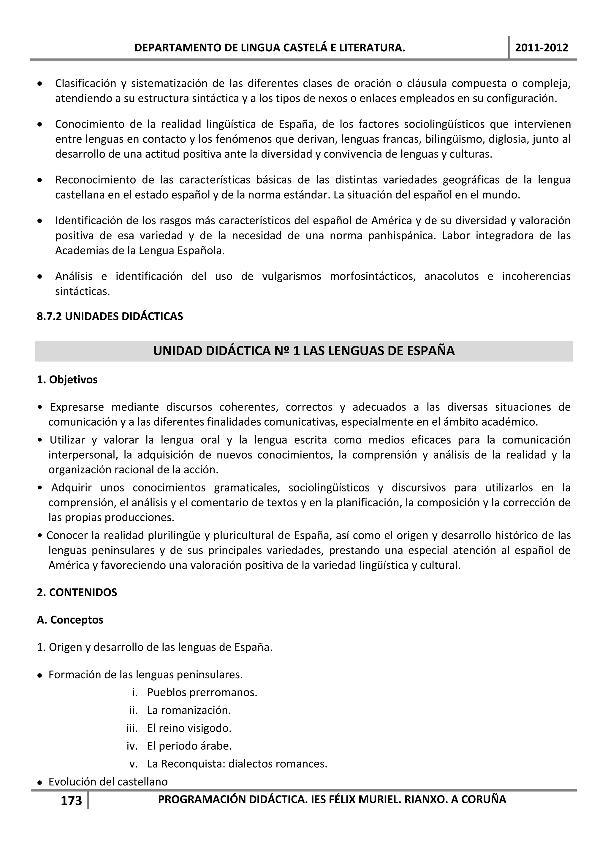 DEPARTAMENTO DE LINGUA CASTELÁ E LITERATURA.                                  2011-2012

   Clasificación y sistematización de las diferentes clases de oración o cláusula compuesta o compleja,
    atendiendo a su estructura sintáctica y a los tipos de nexos o enlaces empleados en su configuración.

   Conocimiento de la realidad lingüística de España, de los factores sociolingüísticos que intervienen
    entre lenguas en contacto y los fenómenos que derivan, lenguas francas, bilingüismo, diglosia, junto al
    desarrollo de una actitud positiva ante la diversidad y convivencia de lenguas y culturas.

   Reconocimiento de las características básicas de las distintas variedades geográficas de la lengua
    castellana en el estado español y de la norma estándar. La situación del español en el mundo.

   Identificación de los rasgos más característicos del español de América y de su diversidad y valoración
    positiva de esa variedad y de la necesidad de una norma panhispánica. Labor integradora de las
    Academias de la Lengua Española.

   Análisis e identificación del uso de vulgarismos morfosintácticos, anacolutos e incoherencias
    sintácticas.

8.7.2 UNIDADES DIDÁCTICAS

                       UNIDAD DIDÁCTICA Nº 1 LAS LENGUAS DE ESPAÑA
1. Objetivos

• Expresarse mediante discursos coherentes, correctos y adecuados a las diversas situaciones de
  comunicación y a las diferentes finalidades comunicativas, especialmente en el ámbito académico.
• Utilizar y valorar la lengua oral y la lengua escrita como medios eficaces para la comunicación
  interpersonal, la adquisición de nuevos conocimientos, la comprensión y análisis de la realidad y la
  organización racional de la acción.
• Adquirir unos conocimientos gramaticales, sociolingüísticos y discursivos para utilizarlos en la
  comprensión, el análisis y el comentario de textos y en la planificación, la composición y la corrección de
  las propias producciones.
• Conocer la realidad plurilingüe y pluricultural de España, así como el origen y desarrollo histórico de las
  lenguas peninsulares y de sus principales variedades, prestando una especial atención al español de
  América y favoreciendo una valoración positiva de la variedad lingüística y cultural.

2. CONTENIDOS

A. Conceptos

1. Origen y desarrollo de las lenguas de España.

 Formación de las lenguas peninsulares.
                    i. Pueblos prerromanos.
                   ii. La romanización.
                  iii. El reino visigodo.
                  iv. El periodo árabe.
                   v. La Reconquista: dialectos romances.
 Evolución del castellano
    173                   PROGRAMACIÓN DIDÁCTICA. IES FÉLIX MURIEL. RIANXO. A CORUÑA
 