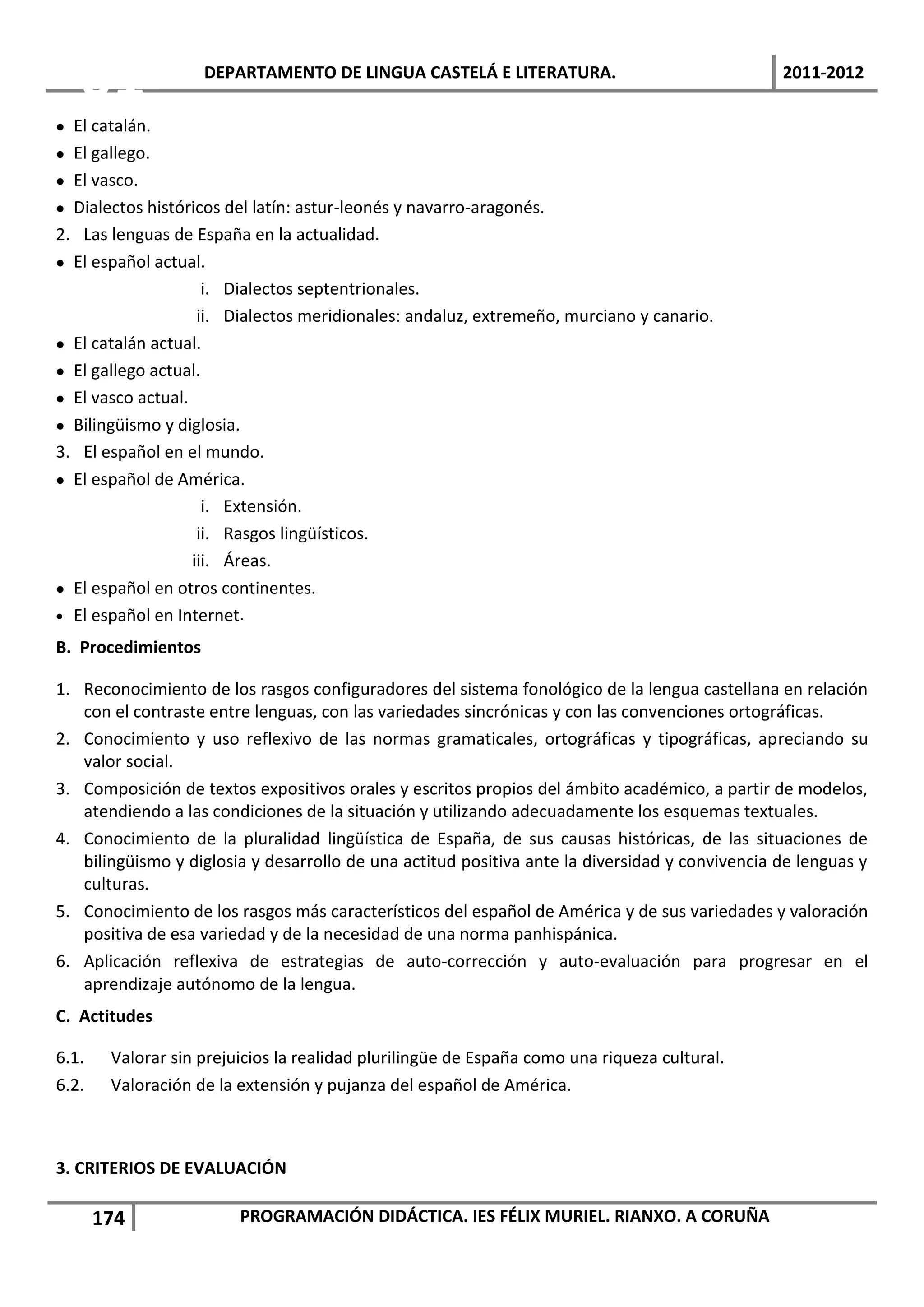 01               DEPARTAMENTO DE LINGUA CASTELÁ E LITERATURA.                                2011-2012

 El catalán.
 El gallego.
 El vasco.
 Dialectos históricos del latín: astur-leonés y navarro-aragonés.
2. Las lenguas de España en la actualidad.
 El español actual.
                     i. Dialectos septentrionales.
                    ii. Dialectos meridionales: andaluz, extremeño, murciano y canario.
 El catalán actual.
 El gallego actual.
 El vasco actual.
 Bilingüismo y diglosia.
3. El español en el mundo.
 El español de América.
                     i. Extensión.
                    ii. Rasgos lingüísticos.
                   iii. Áreas.
 El español en otros continentes.
 El español en Internet.

B. Procedimientos

1. Reconocimiento de los rasgos configuradores del sistema fonológico de la lengua castellana en relación
   con el contraste entre lenguas, con las variedades sincrónicas y con las convenciones ortográficas.
2. Conocimiento y uso reflexivo de las normas gramaticales, ortográficas y tipográficas, apreciando su
   valor social.
3. Composición de textos expositivos orales y escritos propios del ámbito académico, a partir de modelos,
   atendiendo a las condiciones de la situación y utilizando adecuadamente los esquemas textuales.
4. Conocimiento de la pluralidad lingüística de España, de sus causas históricas, de las situaciones de
   bilingüismo y diglosia y desarrollo de una actitud positiva ante la diversidad y convivencia de lenguas y
   culturas.
5. Conocimiento de los rasgos más característicos del español de América y de sus variedades y valoración
   positiva de esa variedad y de la necesidad de una norma panhispánica.
6. Aplicación reflexiva de estrategias de auto-corrección y auto-evaluación para progresar en el
   aprendizaje autónomo de la lengua.
C. Actitudes

6.1.    Valorar sin prejuicios la realidad plurilingüe de España como una riqueza cultural.
6.2.    Valoración de la extensión y pujanza del español de América.



3. CRITERIOS DE EVALUACIÓN

       174               PROGRAMACIÓN DIDÁCTICA. IES FÉLIX MURIEL. RIANXO. A CORUÑA
 