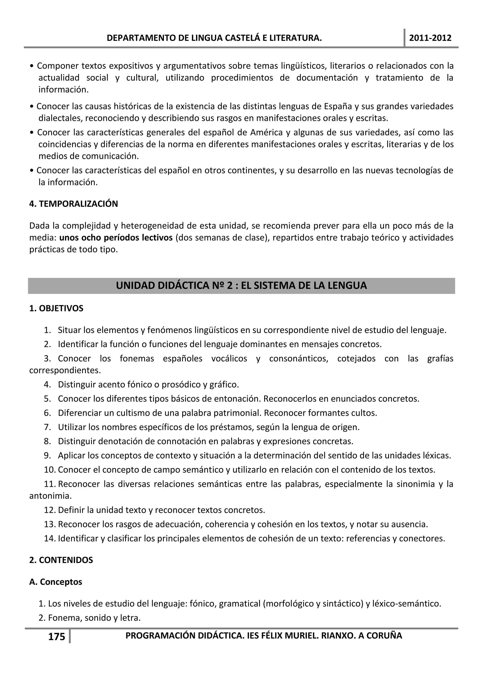 DEPARTAMENTO DE LINGUA CASTELÁ E LITERATURA.                                  2011-2012

• Componer textos expositivos y argumentativos sobre temas lingüísticos, literarios o relacionados con la
  actualidad social y cultural, utilizando procedimientos de documentación y tratamiento de la
  información.
• Conocer las causas históricas de la existencia de las distintas lenguas de España y sus grandes variedades
  dialectales, reconociendo y describiendo sus rasgos en manifestaciones orales y escritas.
• Conocer las características generales del español de América y algunas de sus variedades, así como las
  coincidencias y diferencias de la norma en diferentes manifestaciones orales y escritas, literarias y de los
  medios de comunicación.
• Conocer las características del español en otros continentes, y su desarrollo en las nuevas tecnologías de
  la información.

4. TEMPORALIZACIÓN

Dada la complejidad y heterogeneidad de esta unidad, se recomienda prever para ella un poco más de la
media: unos ocho períodos lectivos (dos semanas de clase), repartidos entre trabajo teórico y actividades
prácticas de todo tipo.


                      UNIDAD DIDÁCTICA Nº 2 : EL SISTEMA DE LA LENGUA
1. OBJETIVOS

    1. Situar los elementos y fenómenos lingüísticos en su correspondiente nivel de estudio del lenguaje.
    2. Identificar la función o funciones del lenguaje dominantes en mensajes concretos.
    3. Conocer los fonemas españoles vocálicos y consonánticos, cotejados con las grafías
correspondientes.
    4. Distinguir acento fónico o prosódico y gráfico.
    5. Conocer los diferentes tipos básicos de entonación. Reconocerlos en enunciados concretos.
    6. Diferenciar un cultismo de una palabra patrimonial. Reconocer formantes cultos.
    7. Utilizar los nombres específicos de los préstamos, según la lengua de origen.
    8. Distinguir denotación de connotación en palabras y expresiones concretas.
    9. Aplicar los conceptos de contexto y situación a la determinación del sentido de las unidades léxicas.
    10. Conocer el concepto de campo semántico y utilizarlo en relación con el contenido de los textos.
    11. Reconocer las diversas relaciones semánticas entre las palabras, especialmente la sinonimia y la
antonimia.
    12. Definir la unidad texto y reconocer textos concretos.
    13. Reconocer los rasgos de adecuación, coherencia y cohesión en los textos, y notar su ausencia.
    14. Identificar y clasificar los principales elementos de cohesión de un texto: referencias y conectores.

2. CONTENIDOS

A. Conceptos

  1. Los niveles de estudio del lenguaje: fónico, gramatical (morfológico y sintáctico) y léxico-semántico.
  2. Fonema, sonido y letra.
    175                 PROGRAMACIÓN DIDÁCTICA. IES FÉLIX MURIEL. RIANXO. A CORUÑA
 