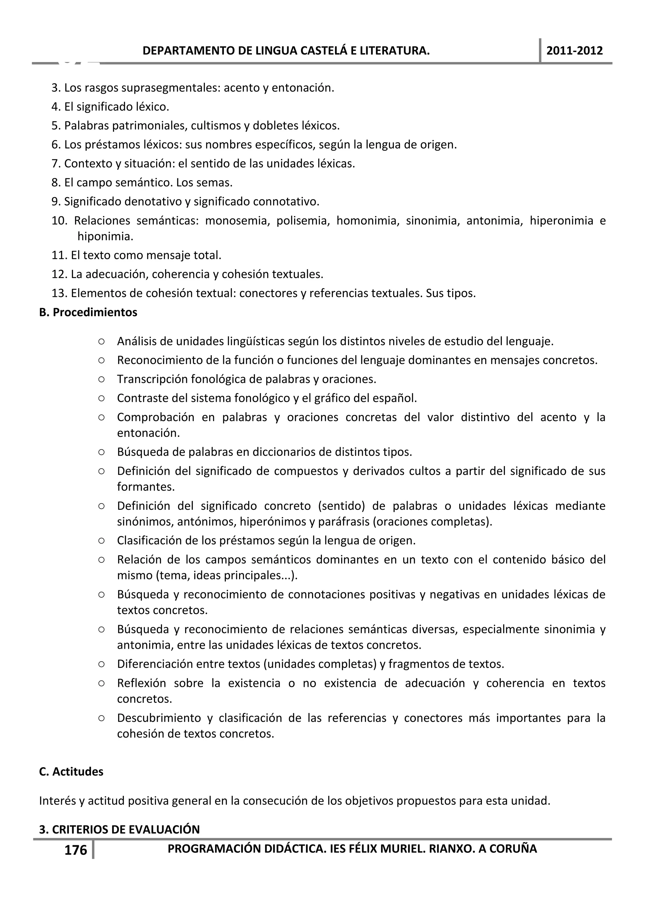 02              DEPARTAMENTO DE LINGUA CASTELÁ E LITERATURA.                                  2011-2012

   3. Los rasgos suprasegmentales: acento y entonación.
   4. El significado léxico.
   5. Palabras patrimoniales, cultismos y dobletes léxicos.
   6. Los préstamos léxicos: sus nombres específicos, según la lengua de origen.
   7. Contexto y situación: el sentido de las unidades léxicas.
   8. El campo semántico. Los semas.
   9. Significado denotativo y significado connotativo.
   10. Relaciones semánticas: monosemia, polisemia, homonimia, sinonimia, antonimia, hiperonimia e
         hiponimia.
   11. El texto como mensaje total.
   12. La adecuación, coherencia y cohesión textuales.
   13. Elementos de cohesión textual: conectores y referencias textuales. Sus tipos.
B. Procedimientos

           o   Análisis de unidades lingüísticas según los distintos niveles de estudio del lenguaje.
           o   Reconocimiento de la función o funciones del lenguaje dominantes en mensajes concretos.
           o   Transcripción fonológica de palabras y oraciones.
           o   Contraste del sistema fonológico y el gráfico del español.
           o   Comprobación en palabras y oraciones concretas del valor distintivo del acento y la
               entonación.
           o   Búsqueda de palabras en diccionarios de distintos tipos.
           o   Definición del significado de compuestos y derivados cultos a partir del significado de sus
               formantes.
           o   Definición del significado concreto (sentido) de palabras o unidades léxicas mediante
               sinónimos, antónimos, hiperónimos y paráfrasis (oraciones completas).
           o   Clasificación de los préstamos según la lengua de origen.
           o   Relación de los campos semánticos dominantes en un texto con el contenido básico del
               mismo (tema, ideas principales...).
           o   Búsqueda y reconocimiento de connotaciones positivas y negativas en unidades léxicas de
               textos concretos.
           o   Búsqueda y reconocimiento de relaciones semánticas diversas, especialmente sinonimia y
               antonimia, entre las unidades léxicas de textos concretos.
           o   Diferenciación entre textos (unidades completas) y fragmentos de textos.
           o   Reflexión sobre la existencia o no existencia de adecuación y coherencia en textos
               concretos.
           o   Descubrimiento y clasificación de las referencias y conectores más importantes para la
               cohesión de textos concretos.

C. Actitudes

Interés y actitud positiva general en la consecución de los objetivos propuestos para esta unidad.

3. CRITERIOS DE EVALUACIÓN
     176             PROGRAMACIÓN DIDÁCTICA. IES FÉLIX MURIEL. RIANXO. A CORUÑA
 