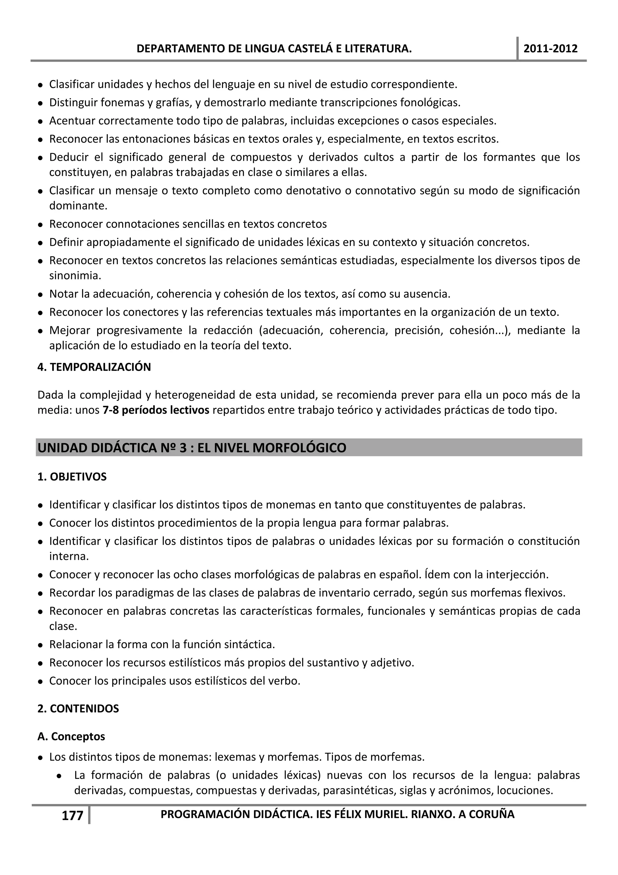 DEPARTAMENTO DE LINGUA CASTELÁ E LITERATURA.                                 2011-2012

   Clasificar unidades y hechos del lenguaje en su nivel de estudio correspondiente.
   Distinguir fonemas y grafías, y demostrarlo mediante transcripciones fonológicas.
   Acentuar correctamente todo tipo de palabras, incluidas excepciones o casos especiales.
   Reconocer las entonaciones básicas en textos orales y, especialmente, en textos escritos.
   Deducir el significado general de compuestos y derivados cultos a partir de los formantes que los
    constituyen, en palabras trabajadas en clase o similares a ellas.
   Clasificar un mensaje o texto completo como denotativo o connotativo según su modo de significación
    dominante.
   Reconocer connotaciones sencillas en textos concretos
   Definir apropiadamente el significado de unidades léxicas en su contexto y situación concretos.
   Reconocer en textos concretos las relaciones semánticas estudiadas, especialmente los diversos tipos de
    sinonimia.
   Notar la adecuación, coherencia y cohesión de los textos, así como su ausencia.
   Reconocer los conectores y las referencias textuales más importantes en la organización de un texto.
   Mejorar progresivamente la redacción (adecuación, coherencia, precisión, cohesión...), mediante la
    aplicación de lo estudiado en la teoría del texto.
4. TEMPORALIZACIÓN

Dada la complejidad y heterogeneidad de esta unidad, se recomienda prever para ella un poco más de la
media: unos 7-8 períodos lectivos repartidos entre trabajo teórico y actividades prácticas de todo tipo.


UNIDAD DIDÁCTICA Nº 3 : EL NIVEL MORFOLÓGICO
1. OBJETIVOS

 Identificar y clasificar los distintos tipos de monemas en tanto que constituyentes de palabras.
 Conocer los distintos procedimientos de la propia lengua para formar palabras.
 Identificar y clasificar los distintos tipos de palabras o unidades léxicas por su formación o constitución
  interna.
 Conocer y reconocer las ocho clases morfológicas de palabras en español. Ídem con la interjección.
 Recordar los paradigmas de las clases de palabras de inventario cerrado, según sus morfemas flexivos.
 Reconocer en palabras concretas las características formales, funcionales y semánticas propias de cada
  clase.
 Relacionar la forma con la función sintáctica.
 Reconocer los recursos estilísticos más propios del sustantivo y adjetivo.
 Conocer los principales usos estilísticos del verbo.

2. CONTENIDOS

A. Conceptos
 Los distintos tipos de monemas: lexemas y morfemas. Tipos de morfemas.
    La formación de palabras (o unidades léxicas) nuevas con los recursos de la lengua: palabras
       derivadas, compuestas, compuestas y derivadas, parasintéticas, siglas y acrónimos, locuciones.

      177                PROGRAMACIÓN DIDÁCTICA. IES FÉLIX MURIEL. RIANXO. A CORUÑA
 