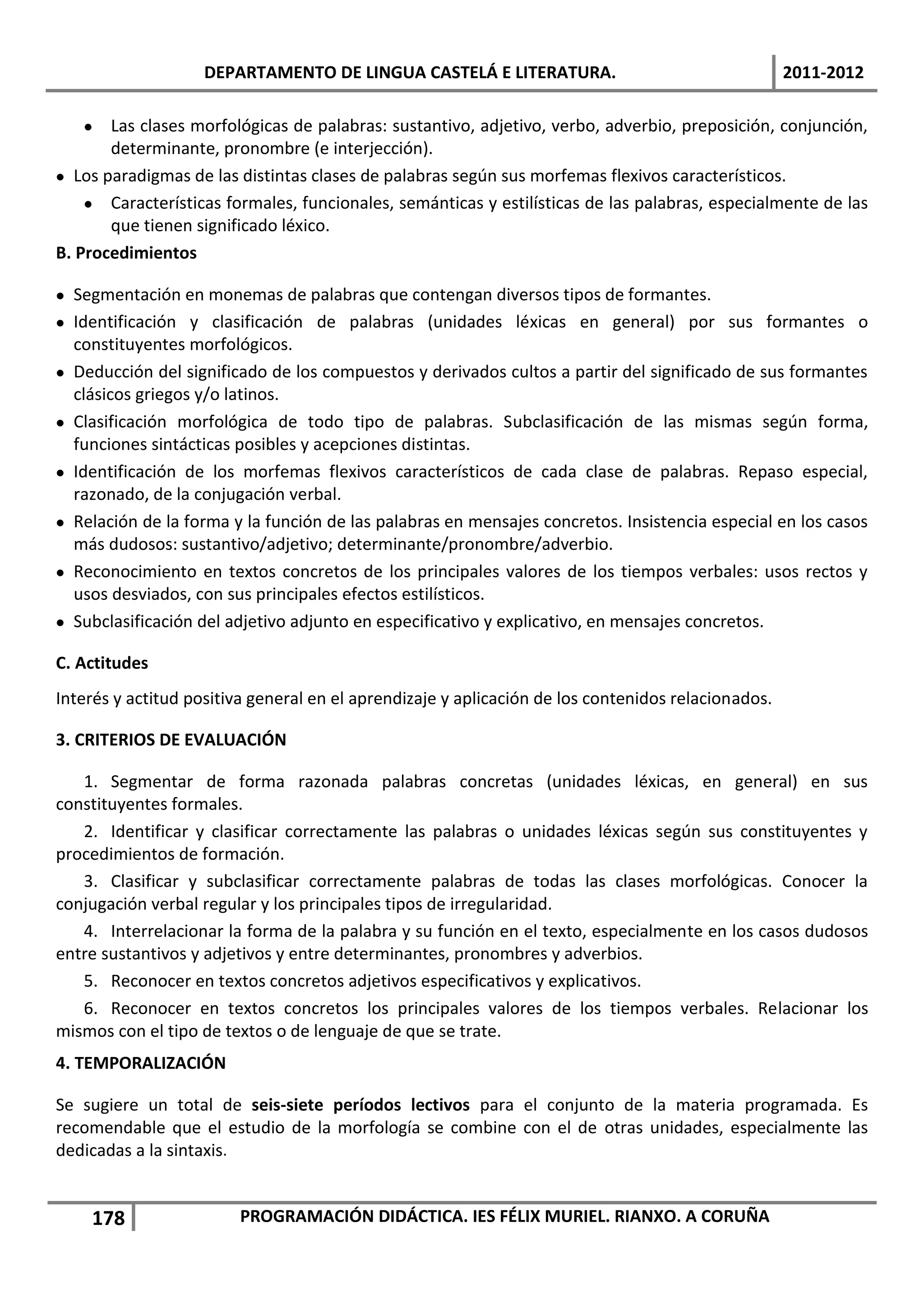DEPARTAMENTO DE LINGUA CASTELÁ E LITERATURA.                                    2011-2012

     Las clases morfológicas de palabras: sustantivo, adjetivo, verbo, adverbio, preposición, conjunción,
       determinante, pronombre (e interjección).
 Los paradigmas de las distintas clases de palabras según sus morfemas flexivos característicos.
     Características formales, funcionales, semánticas y estilísticas de las palabras, especialmente de las
       que tienen significado léxico.
B. Procedimientos

 Segmentación en monemas de palabras que contengan diversos tipos de formantes.
 Identificación y clasificación de palabras (unidades léxicas en general) por sus formantes o
  constituyentes morfológicos.
 Deducción del significado de los compuestos y derivados cultos a partir del significado de sus formantes
  clásicos griegos y/o latinos.
 Clasificación morfológica de todo tipo de palabras. Subclasificación de las mismas según forma,
  funciones sintácticas posibles y acepciones distintas.
 Identificación de los morfemas flexivos característicos de cada clase de palabras. Repaso especial,
  razonado, de la conjugación verbal.
 Relación de la forma y la función de las palabras en mensajes concretos. Insistencia especial en los casos
  más dudosos: sustantivo/adjetivo; determinante/pronombre/adverbio.
 Reconocimiento en textos concretos de los principales valores de los tiempos verbales: usos rectos y
  usos desviados, con sus principales efectos estilísticos.
 Subclasificación del adjetivo adjunto en especificativo y explicativo, en mensajes concretos.

C. Actitudes
Interés y actitud positiva general en el aprendizaje y aplicación de los contenidos relacionados.

3. CRITERIOS DE EVALUACIÓN

   1. Segmentar de forma razonada palabras concretas (unidades léxicas, en general) en sus
constituyentes formales.
   2. Identificar y clasificar correctamente las palabras o unidades léxicas según sus constituyentes y
procedimientos de formación.
   3. Clasificar y subclasificar correctamente palabras de todas las clases morfológicas. Conocer la
conjugación verbal regular y los principales tipos de irregularidad.
   4. Interrelacionar la forma de la palabra y su función en el texto, especialmente en los casos dudosos
entre sustantivos y adjetivos y entre determinantes, pronombres y adverbios.
   5. Reconocer en textos concretos adjetivos especificativos y explicativos.
   6. Reconocer en textos concretos los principales valores de los tiempos verbales. Relacionar los
mismos con el tipo de textos o de lenguaje de que se trate.
4. TEMPORALIZACIÓN

Se sugiere un total de seis-siete períodos lectivos para el conjunto de la materia programada. Es
recomendable que el estudio de la morfología se combine con el de otras unidades, especialmente las
dedicadas a la sintaxis.


    178                 PROGRAMACIÓN DIDÁCTICA. IES FÉLIX MURIEL. RIANXO. A CORUÑA
 