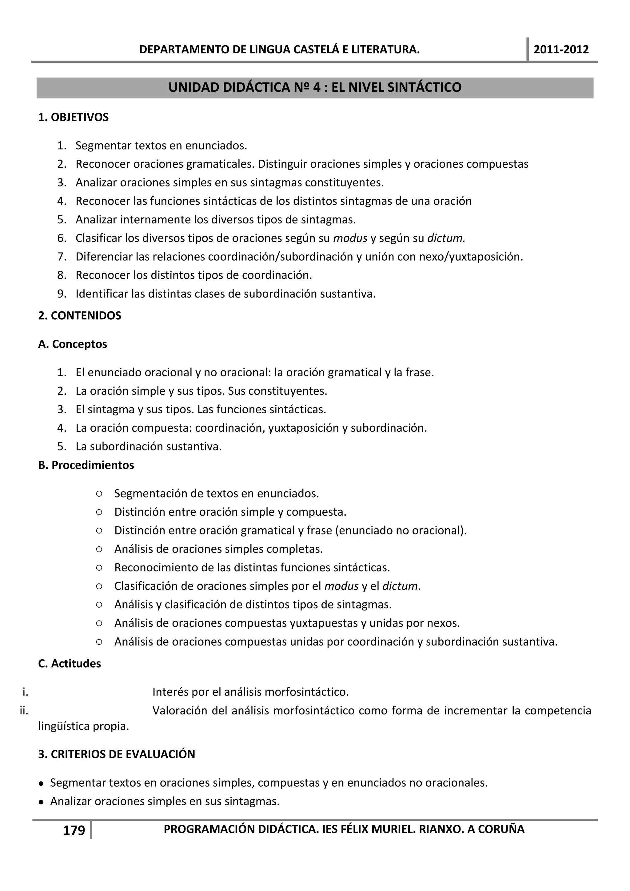 DEPARTAMENTO DE LINGUA CASTELÁ E LITERATURA.                              2011-2012


                                UNIDAD DIDÁCTICA Nº 4 : EL NIVEL SINTÁCTICO
      1. OBJETIVOS

         1.   Segmentar textos en enunciados.
         2.   Reconocer oraciones gramaticales. Distinguir oraciones simples y oraciones compuestas
         3.   Analizar oraciones simples en sus sintagmas constituyentes.
         4.   Reconocer las funciones sintácticas de los distintos sintagmas de una oración
         5.   Analizar internamente los diversos tipos de sintagmas.
         6.   Clasificar los diversos tipos de oraciones según su modus y según su dictum.
         7.   Diferenciar las relaciones coordinación/subordinación y unión con nexo/yuxtaposición.
         8.   Reconocer los distintos tipos de coordinación.
         9.   Identificar las distintas clases de subordinación sustantiva.
      2. CONTENIDOS

      A. Conceptos

          1. El enunciado oracional y no oracional: la oración gramatical y la frase.
          2. La oración simple y sus tipos. Sus constituyentes.
          3. El sintagma y sus tipos. Las funciones sintácticas.
          4. La oración compuesta: coordinación, yuxtaposición y subordinación.
          5. La subordinación sustantiva.
      B. Procedimientos

                 o   Segmentación de textos en enunciados.
                 o   Distinción entre oración simple y compuesta.
                 o   Distinción entre oración gramatical y frase (enunciado no oracional).
                 o   Análisis de oraciones simples completas.
                 o   Reconocimiento de las distintas funciones sintácticas.
                 o   Clasificación de oraciones simples por el modus y el dictum.
                 o   Análisis y clasificación de distintos tipos de sintagmas.
                 o   Análisis de oraciones compuestas yuxtapuestas y unidas por nexos.
                 o   Análisis de oraciones compuestas unidas por coordinación y subordinación sustantiva.
      C. Actitudes

 i.                           Interés por el análisis morfosintáctico.
ii.                           Valoración del análisis morfosintáctico como forma de incrementar la competencia
      lingüística propia.

      3. CRITERIOS DE EVALUACIÓN

       Segmentar textos en oraciones simples, compuestas y en enunciados no oracionales.
       Analizar oraciones simples en sus sintagmas.

           179                  PROGRAMACIÓN DIDÁCTICA. IES FÉLIX MURIEL. RIANXO. A CORUÑA
 