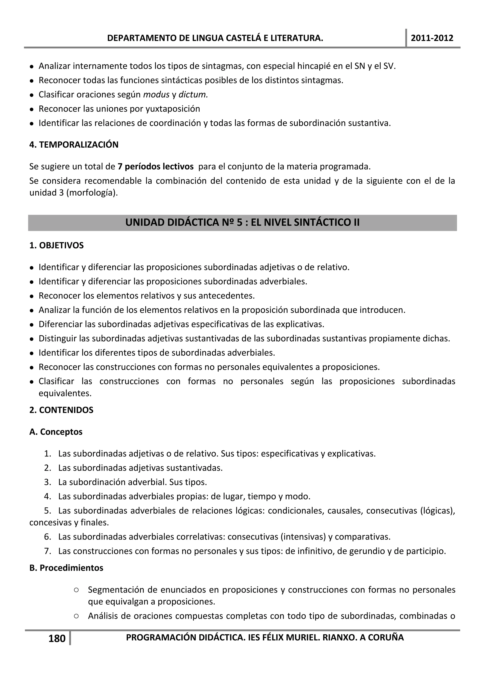 DEPARTAMENTO DE LINGUA CASTELÁ E LITERATURA.                                 2011-2012

   Analizar internamente todos los tipos de sintagmas, con especial hincapié en el SN y el SV.
   Reconocer todas las funciones sintácticas posibles de los distintos sintagmas.
   Clasificar oraciones según modus y dictum.
   Reconocer las uniones por yuxtaposición
   Identificar las relaciones de coordinación y todas las formas de subordinación sustantiva.

4. TEMPORALIZACIÓN

Se sugiere un total de 7 períodos lectivos para el conjunto de la materia programada.
Se considera recomendable la combinación del contenido de esta unidad y de la siguiente con el de la
unidad 3 (morfología).


                          UNIDAD DIDÁCTICA Nº 5 : EL NIVEL SINTÁCTICO II
1. OBJETIVOS

   Identificar y diferenciar las proposiciones subordinadas adjetivas o de relativo.
   Identificar y diferenciar las proposiciones subordinadas adverbiales.
   Reconocer los elementos relativos y sus antecedentes.
   Analizar la función de los elementos relativos en la proposición subordinada que introducen.
   Diferenciar las subordinadas adjetivas especificativas de las explicativas.
   Distinguir las subordinadas adjetivas sustantivadas de las subordinadas sustantivas propiamente dichas.
   Identificar los diferentes tipos de subordinadas adverbiales.
   Reconocer las construcciones con formas no personales equivalentes a proposiciones.
   Clasificar las construcciones con formas no personales según las proposiciones subordinadas
    equivalentes.
2. CONTENIDOS

A. Conceptos

   1. Las subordinadas adjetivas o de relativo. Sus tipos: especificativas y explicativas.
   2. Las subordinadas adjetivas sustantivadas.
   3. La subordinación adverbial. Sus tipos.
   4. Las subordinadas adverbiales propias: de lugar, tiempo y modo.
   5. Las subordinadas adverbiales de relaciones lógicas: condicionales, causales, consecutivas (lógicas),
concesivas y finales.
   6. Las subordinadas adverbiales correlativas: consecutivas (intensivas) y comparativas.
   7. Las construcciones con formas no personales y sus tipos: de infinitivo, de gerundio y de participio.
B. Procedimientos

            o Segmentación de enunciados en proposiciones y construcciones con formas no personales
              que equivalgan a proposiciones.
            o Análisis de oraciones compuestas completas con todo tipo de subordinadas, combinadas o

      180                 PROGRAMACIÓN DIDÁCTICA. IES FÉLIX MURIEL. RIANXO. A CORUÑA
 