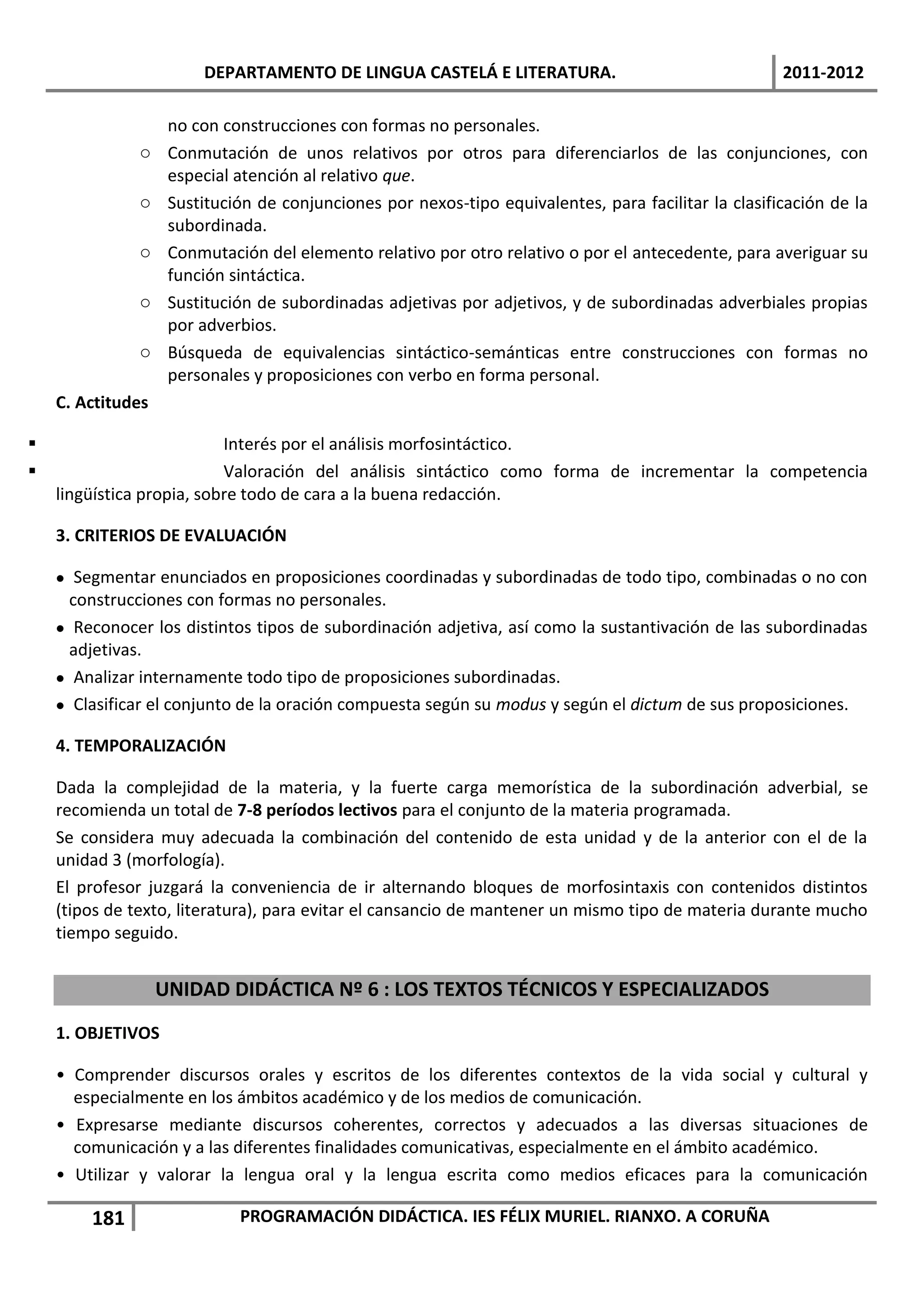 DEPARTAMENTO DE LINGUA CASTELÁ E LITERATURA.                                  2011-2012

                    no con construcciones con formas no personales.
              o     Conmutación de unos relativos por otros para diferenciarlos de las conjunciones, con
                    especial atención al relativo que.
              o     Sustitución de conjunciones por nexos-tipo equivalentes, para facilitar la clasificación de la
                    subordinada.
              o     Conmutación del elemento relativo por otro relativo o por el antecedente, para averiguar su
                    función sintáctica.
              o     Sustitución de subordinadas adjetivas por adjetivos, y de subordinadas adverbiales propias
                    por adverbios.
              o     Búsqueda de equivalencias sintáctico-semánticas entre construcciones con formas no
                    personales y proposiciones con verbo en forma personal.
    C. Actitudes

                          Interés por el análisis morfosintáctico.
                          Valoración del análisis sintáctico como forma de incrementar la competencia
    lingüística propia, sobre todo de cara a la buena redacción.

    3. CRITERIOS DE EVALUACIÓN

     Segmentar enunciados en proposiciones coordinadas y subordinadas de todo tipo, combinadas o no con
      construcciones con formas no personales.
     Reconocer los distintos tipos de subordinación adjetiva, así como la sustantivación de las subordinadas
      adjetivas.
     Analizar internamente todo tipo de proposiciones subordinadas.
     Clasificar el conjunto de la oración compuesta según su modus y según el dictum de sus proposiciones.

    4. TEMPORALIZACIÓN

    Dada la complejidad de la materia, y la fuerte carga memorística de la subordinación adverbial, se
    recomienda un total de 7-8 períodos lectivos para el conjunto de la materia programada.
    Se considera muy adecuada la combinación del contenido de esta unidad y de la anterior con el de la
    unidad 3 (morfología).
    El profesor juzgará la conveniencia de ir alternando bloques de morfosintaxis con contenidos distintos
    (tipos de texto, literatura), para evitar el cansancio de mantener un mismo tipo de materia durante mucho
    tiempo seguido.


                   UNIDAD DIDÁCTICA Nº 6 : LOS TEXTOS TÉCNICOS Y ESPECIALIZADOS
    1. OBJETIVOS

    • Comprender discursos orales y escritos de los diferentes contextos de la vida social y cultural y
      especialmente en los ámbitos académico y de los medios de comunicación.
    • Expresarse mediante discursos coherentes, correctos y adecuados a las diversas situaciones de
      comunicación y a las diferentes finalidades comunicativas, especialmente en el ámbito académico.
    • Utilizar y valorar la lengua oral y la lengua escrita como medios eficaces para la comunicación

        181                  PROGRAMACIÓN DIDÁCTICA. IES FÉLIX MURIEL. RIANXO. A CORUÑA
 