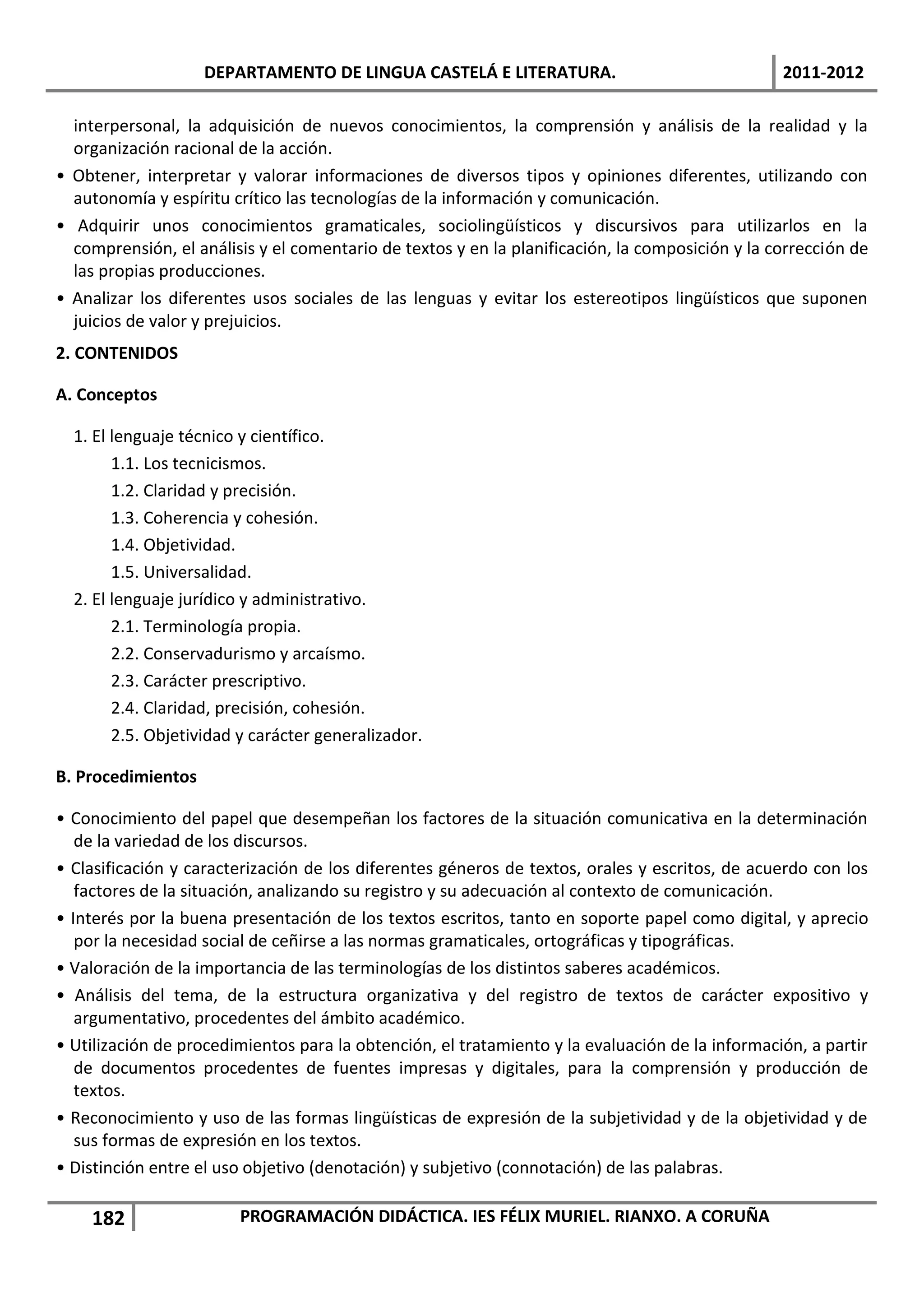 DEPARTAMENTO DE LINGUA CASTELÁ E LITERATURA.                                 2011-2012

  interpersonal, la adquisición de nuevos conocimientos, la comprensión y análisis de la realidad y la
  organización racional de la acción.
• Obtener, interpretar y valorar informaciones de diversos tipos y opiniones diferentes, utilizando con
  autonomía y espíritu crítico las tecnologías de la información y comunicación.
• Adquirir unos conocimientos gramaticales, sociolingüísticos y discursivos para utilizarlos en la
  comprensión, el análisis y el comentario de textos y en la planificación, la composición y la corrección de
  las propias producciones.
• Analizar los diferentes usos sociales de las lenguas y evitar los estereotipos lingüísticos que suponen
  juicios de valor y prejuicios.
2. CONTENIDOS

A. Conceptos

  1. El lenguaje técnico y científico.
        1.1. Los tecnicismos.
        1.2. Claridad y precisión.
        1.3. Coherencia y cohesión.
        1.4. Objetividad.
        1.5. Universalidad.
  2. El lenguaje jurídico y administrativo.
        2.1. Terminología propia.
        2.2. Conservadurismo y arcaísmo.
        2.3. Carácter prescriptivo.
        2.4. Claridad, precisión, cohesión.
        2.5. Objetividad y carácter generalizador.

B. Procedimientos

• Conocimiento del papel que desempeñan los factores de la situación comunicativa en la determinación
   de la variedad de los discursos.
• Clasificación y caracterización de los diferentes géneros de textos, orales y escritos, de acuerdo con los
   factores de la situación, analizando su registro y su adecuación al contexto de comunicación.
• Interés por la buena presentación de los textos escritos, tanto en soporte papel como digital, y aprecio
   por la necesidad social de ceñirse a las normas gramaticales, ortográficas y tipográficas.
• Valoración de la importancia de las terminologías de los distintos saberes académicos.
• Análisis del tema, de la estructura organizativa y del registro de textos de carácter expositivo y
   argumentativo, procedentes del ámbito académico.
• Utilización de procedimientos para la obtención, el tratamiento y la evaluación de la información, a partir
   de documentos procedentes de fuentes impresas y digitales, para la comprensión y producción de
   textos.
• Reconocimiento y uso de las formas lingüísticas de expresión de la subjetividad y de la objetividad y de
   sus formas de expresión en los textos.
• Distinción entre el uso objetivo (denotación) y subjetivo (connotación) de las palabras.

    182                 PROGRAMACIÓN DIDÁCTICA. IES FÉLIX MURIEL. RIANXO. A CORUÑA
 