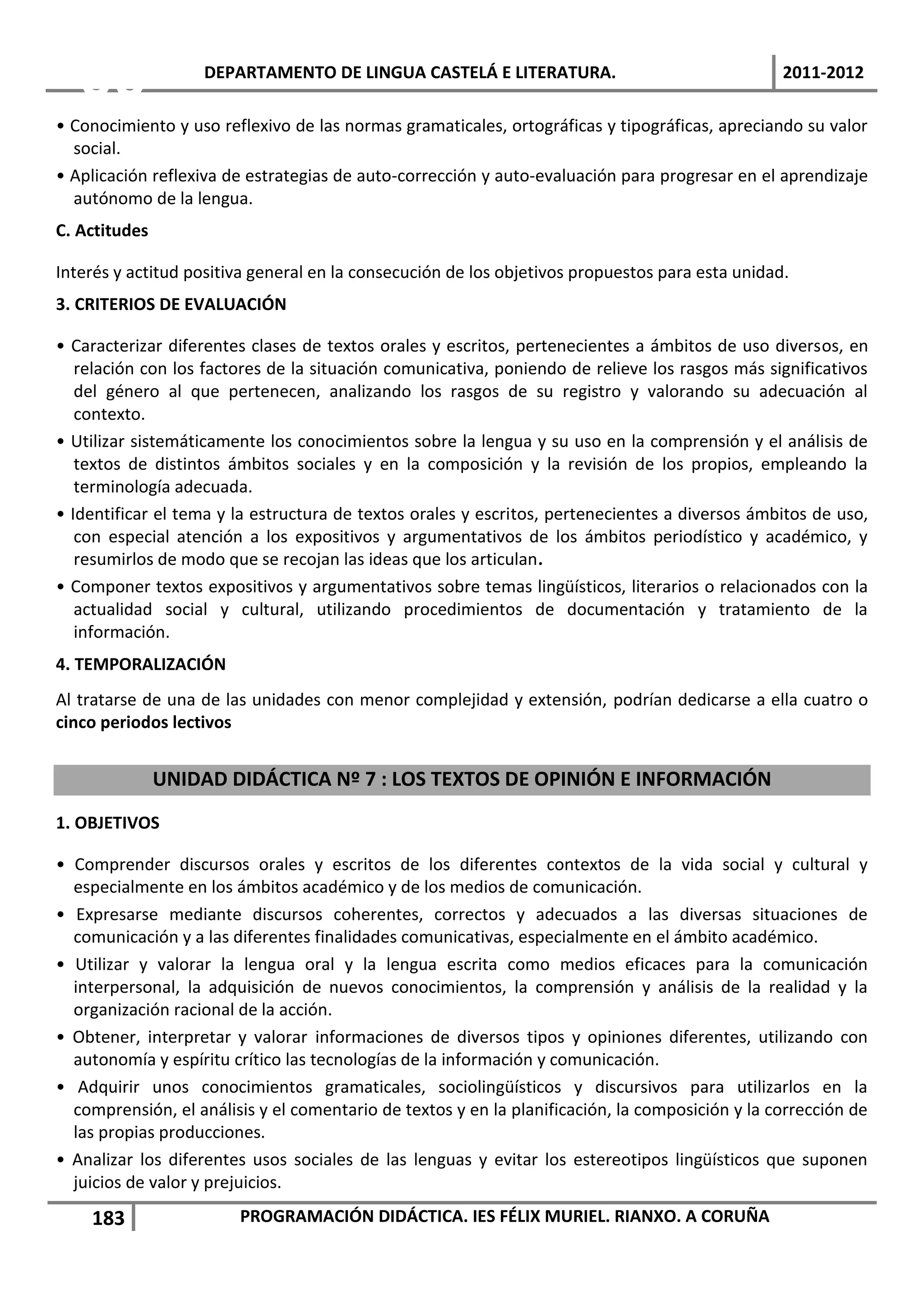 06              DEPARTAMENTO DE LINGUA CASTELÁ E LITERATURA.                                  2011-2012

• Conocimiento y uso reflexivo de las normas gramaticales, ortográficas y tipográficas, apreciando su valor
  social.
• Aplicación reflexiva de estrategias de auto-corrección y auto-evaluación para progresar en el aprendizaje
  autónomo de la lengua.
C. Actitudes

Interés y actitud positiva general en la consecución de los objetivos propuestos para esta unidad.
3. CRITERIOS DE EVALUACIÓN

• Caracterizar diferentes clases de textos orales y escritos, pertenecientes a ámbitos de uso diversos, en
   relación con los factores de la situación comunicativa, poniendo de relieve los rasgos más significativos
   del género al que pertenecen, analizando los rasgos de su registro y valorando su adecuación al
   contexto.
• Utilizar sistemáticamente los conocimientos sobre la lengua y su uso en la comprensión y el análisis de
   textos de distintos ámbitos sociales y en la composición y la revisión de los propios, empleando la
   terminología adecuada.
• Identificar el tema y la estructura de textos orales y escritos, pertenecientes a diversos ámbitos de uso,
   con especial atención a los expositivos y argumentativos de los ámbitos periodístico y académico, y
   resumirlos de modo que se recojan las ideas que los articulan.
• Componer textos expositivos y argumentativos sobre temas lingüísticos, literarios o relacionados con la
   actualidad social y cultural, utilizando procedimientos de documentación y tratamiento de la
   información.
4. TEMPORALIZACIÓN
Al tratarse de una de las unidades con menor complejidad y extensión, podrían dedicarse a ella cuatro o
cinco periodos lectivos


               UNIDAD DIDÁCTICA Nº 7 : LOS TEXTOS DE OPINIÓN E INFORMACIÓN
1. OBJETIVOS

• Comprender discursos orales y escritos de los diferentes contextos de la vida social y cultural y
  especialmente en los ámbitos académico y de los medios de comunicación.
• Expresarse mediante discursos coherentes, correctos y adecuados a las diversas situaciones de
  comunicación y a las diferentes finalidades comunicativas, especialmente en el ámbito académico.
• Utilizar y valorar la lengua oral y la lengua escrita como medios eficaces para la comunicación
  interpersonal, la adquisición de nuevos conocimientos, la comprensión y análisis de la realidad y la
  organización racional de la acción.
• Obtener, interpretar y valorar informaciones de diversos tipos y opiniones diferentes, utilizando con
  autonomía y espíritu crítico las tecnologías de la información y comunicación.
• Adquirir unos conocimientos gramaticales, sociolingüísticos y discursivos para utilizarlos en la
  comprensión, el análisis y el comentario de textos y en la planificación, la composición y la corrección de
  las propias producciones.
• Analizar los diferentes usos sociales de las lenguas y evitar los estereotipos lingüísticos que suponen
  juicios de valor y prejuicios.
    183                 PROGRAMACIÓN DIDÁCTICA. IES FÉLIX MURIEL. RIANXO. A CORUÑA
 