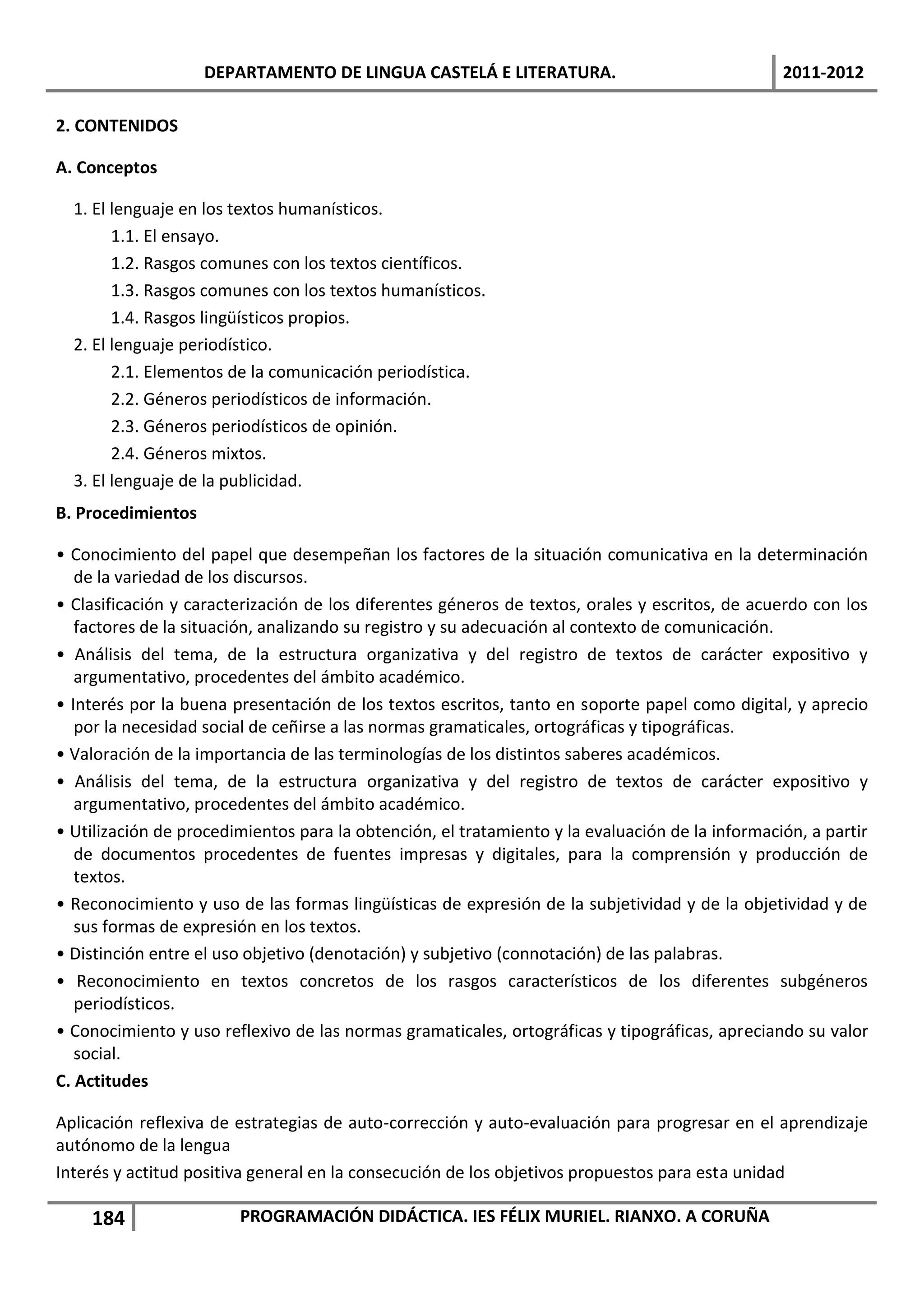 DEPARTAMENTO DE LINGUA CASTELÁ E LITERATURA.                                 2011-2012

2. CONTENIDOS

A. Conceptos

  1. El lenguaje en los textos humanísticos.
        1.1. El ensayo.
        1.2. Rasgos comunes con los textos científicos.
        1.3. Rasgos comunes con los textos humanísticos.
        1.4. Rasgos lingüísticos propios.
  2. El lenguaje periodístico.
        2.1. Elementos de la comunicación periodística.
        2.2. Géneros periodísticos de información.
        2.3. Géneros periodísticos de opinión.
        2.4. Géneros mixtos.
  3. El lenguaje de la publicidad.
B. Procedimientos

• Conocimiento del papel que desempeñan los factores de la situación comunicativa en la determinación
   de la variedad de los discursos.
• Clasificación y caracterización de los diferentes géneros de textos, orales y escritos, de acuerdo con los
   factores de la situación, analizando su registro y su adecuación al contexto de comunicación.
• Análisis del tema, de la estructura organizativa y del registro de textos de carácter expositivo y
   argumentativo, procedentes del ámbito académico.
• Interés por la buena presentación de los textos escritos, tanto en soporte papel como digital, y aprecio
   por la necesidad social de ceñirse a las normas gramaticales, ortográficas y tipográficas.
• Valoración de la importancia de las terminologías de los distintos saberes académicos.
• Análisis del tema, de la estructura organizativa y del registro de textos de carácter expositivo y
   argumentativo, procedentes del ámbito académico.
• Utilización de procedimientos para la obtención, el tratamiento y la evaluación de la información, a partir
   de documentos procedentes de fuentes impresas y digitales, para la comprensión y producción de
   textos.
• Reconocimiento y uso de las formas lingüísticas de expresión de la subjetividad y de la objetividad y de
   sus formas de expresión en los textos.
• Distinción entre el uso objetivo (denotación) y subjetivo (connotación) de las palabras.
• Reconocimiento en textos concretos de los rasgos característicos de los diferentes subgéneros
   periodísticos.
• Conocimiento y uso reflexivo de las normas gramaticales, ortográficas y tipográficas, apreciando su valor
   social.
C. Actitudes

Aplicación reflexiva de estrategias de auto-corrección y auto-evaluación para progresar en el aprendizaje
autónomo de la lengua
Interés y actitud positiva general en la consecución de los objetivos propuestos para esta unidad

    184                 PROGRAMACIÓN DIDÁCTICA. IES FÉLIX MURIEL. RIANXO. A CORUÑA
 