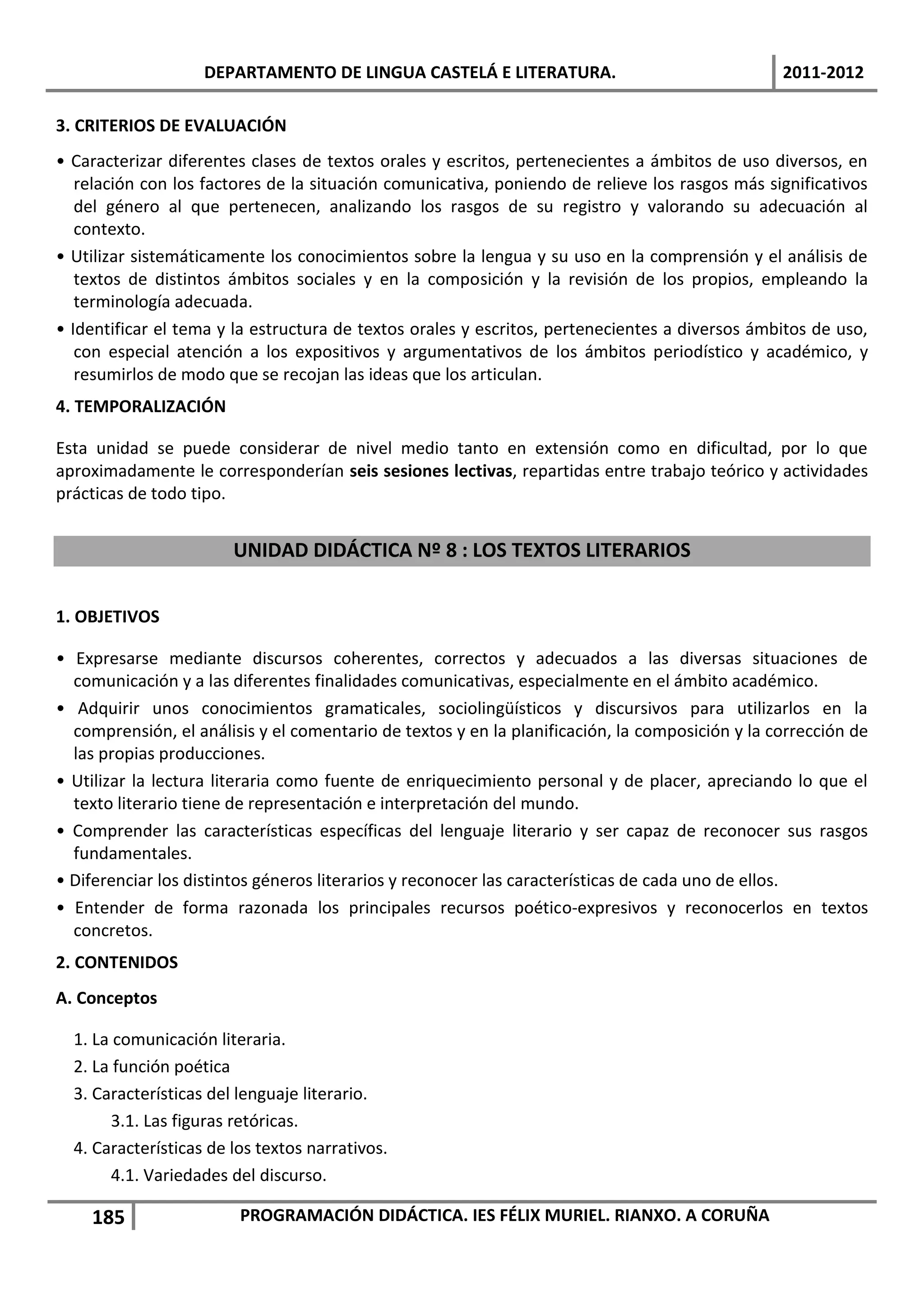 DEPARTAMENTO DE LINGUA CASTELÁ E LITERATURA.                                 2011-2012

3. CRITERIOS DE EVALUACIÓN
• Caracterizar diferentes clases de textos orales y escritos, pertenecientes a ámbitos de uso diversos, en
   relación con los factores de la situación comunicativa, poniendo de relieve los rasgos más significativos
   del género al que pertenecen, analizando los rasgos de su registro y valorando su adecuación al
   contexto.
• Utilizar sistemáticamente los conocimientos sobre la lengua y su uso en la comprensión y el análisis de
   textos de distintos ámbitos sociales y en la composición y la revisión de los propios, empleando la
   terminología adecuada.
• Identificar el tema y la estructura de textos orales y escritos, pertenecientes a diversos ámbitos de uso,
   con especial atención a los expositivos y argumentativos de los ámbitos periodístico y académico, y
   resumirlos de modo que se recojan las ideas que los articulan.
4. TEMPORALIZACIÓN

Esta unidad se puede considerar de nivel medio tanto en extensión como en dificultad, por lo que
aproximadamente le corresponderían seis sesiones lectivas, repartidas entre trabajo teórico y actividades
prácticas de todo tipo.


                        UNIDAD DIDÁCTICA Nº 8 : LOS TEXTOS LITERARIOS


1. OBJETIVOS

• Expresarse mediante discursos coherentes, correctos y adecuados a las diversas situaciones de
  comunicación y a las diferentes finalidades comunicativas, especialmente en el ámbito académico.
• Adquirir unos conocimientos gramaticales, sociolingüísticos y discursivos para utilizarlos en la
  comprensión, el análisis y el comentario de textos y en la planificación, la composición y la corrección de
  las propias producciones.
• Utilizar la lectura literaria como fuente de enriquecimiento personal y de placer, apreciando lo que el
  texto literario tiene de representación e interpretación del mundo.
• Comprender las características específicas del lenguaje literario y ser capaz de reconocer sus rasgos
  fundamentales.
• Diferenciar los distintos géneros literarios y reconocer las características de cada uno de ellos.
• Entender de forma razonada los principales recursos poético-expresivos y reconocerlos en textos
  concretos.
2. CONTENIDOS
A. Conceptos

  1. La comunicación literaria.
  2. La función poética
  3. Características del lenguaje literario.
       3.1. Las figuras retóricas.
  4. Características de los textos narrativos.
       4.1. Variedades del discurso.

    185                  PROGRAMACIÓN DIDÁCTICA. IES FÉLIX MURIEL. RIANXO. A CORUÑA
 