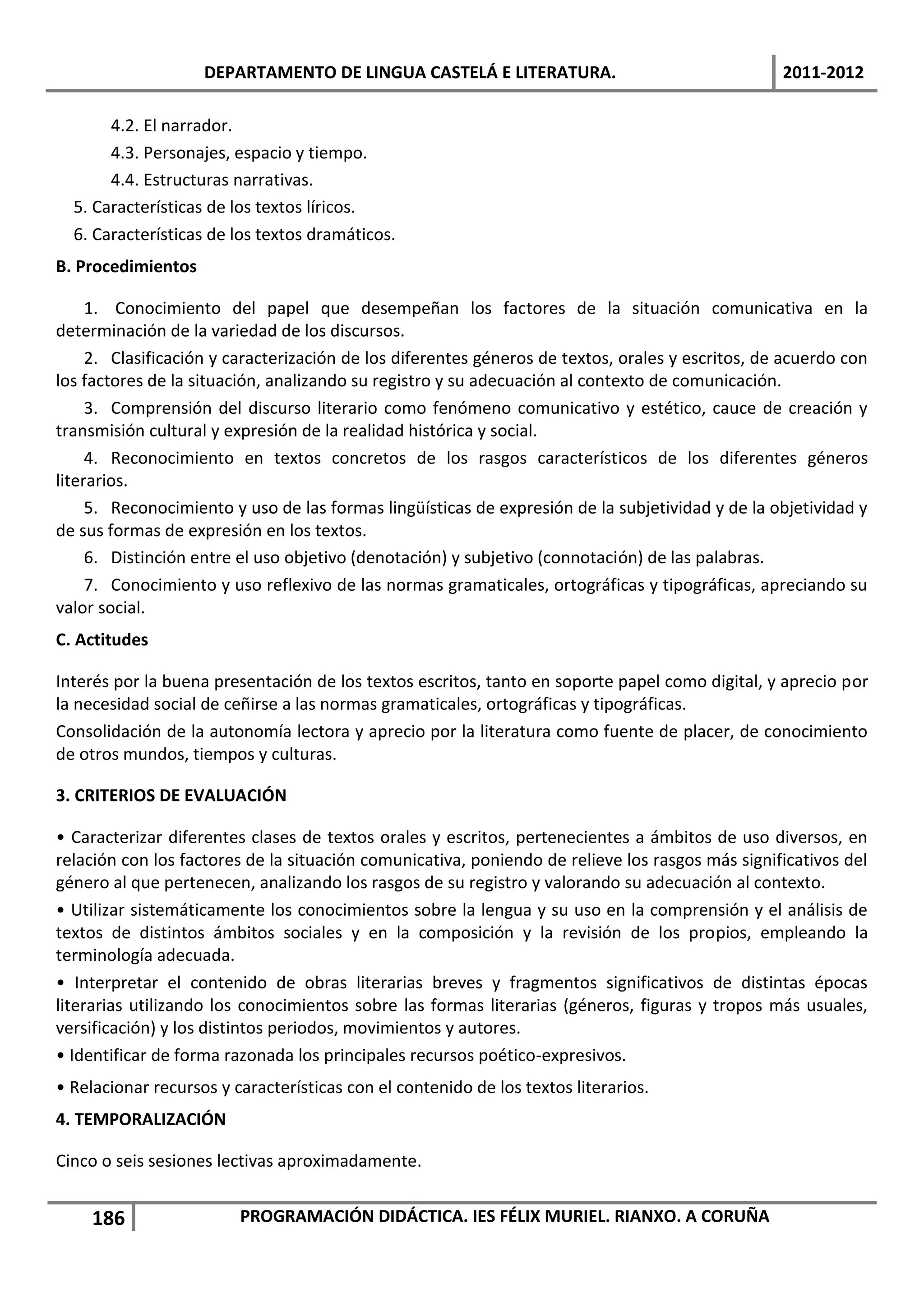 DEPARTAMENTO DE LINGUA CASTELÁ E LITERATURA.                                  2011-2012

       4.2. El narrador.
       4.3. Personajes, espacio y tiempo.
       4.4. Estructuras narrativas.
  5. Características de los textos líricos.
  6. Características de los textos dramáticos.
B. Procedimientos

     1. Conocimiento del papel que desempeñan los factores de la situación comunicativa en la
determinación de la variedad de los discursos.
     2. Clasificación y caracterización de los diferentes géneros de textos, orales y escritos, de acuerdo con
los factores de la situación, analizando su registro y su adecuación al contexto de comunicación.
     3. Comprensión del discurso literario como fenómeno comunicativo y estético, cauce de creación y
transmisión cultural y expresión de la realidad histórica y social.
     4. Reconocimiento en textos concretos de los rasgos característicos de los diferentes géneros
literarios.
     5. Reconocimiento y uso de las formas lingüísticas de expresión de la subjetividad y de la objetividad y
de sus formas de expresión en los textos.
     6. Distinción entre el uso objetivo (denotación) y subjetivo (connotación) de las palabras.
     7. Conocimiento y uso reflexivo de las normas gramaticales, ortográficas y tipográficas, apreciando su
valor social.
C. Actitudes

Interés por la buena presentación de los textos escritos, tanto en soporte papel como digital, y aprecio por
la necesidad social de ceñirse a las normas gramaticales, ortográficas y tipográficas.
Consolidación de la autonomía lectora y aprecio por la literatura como fuente de placer, de conocimiento
de otros mundos, tiempos y culturas.

3. CRITERIOS DE EVALUACIÓN

• Caracterizar diferentes clases de textos orales y escritos, pertenecientes a ámbitos de uso diversos, en
relación con los factores de la situación comunicativa, poniendo de relieve los rasgos más significativos del
género al que pertenecen, analizando los rasgos de su registro y valorando su adecuación al contexto.
• Utilizar sistemáticamente los conocimientos sobre la lengua y su uso en la comprensión y el análisis de
textos de distintos ámbitos sociales y en la composición y la revisión de los propios, empleando la
terminología adecuada.
• Interpretar el contenido de obras literarias breves y fragmentos significativos de distintas épocas
literarias utilizando los conocimientos sobre las formas literarias (géneros, figuras y tropos más usuales,
versificación) y los distintos periodos, movimientos y autores.
• Identificar de forma razonada los principales recursos poético-expresivos.
• Relacionar recursos y características con el contenido de los textos literarios.
4. TEMPORALIZACIÓN

Cinco o seis sesiones lectivas aproximadamente.


    186                  PROGRAMACIÓN DIDÁCTICA. IES FÉLIX MURIEL. RIANXO. A CORUÑA
 