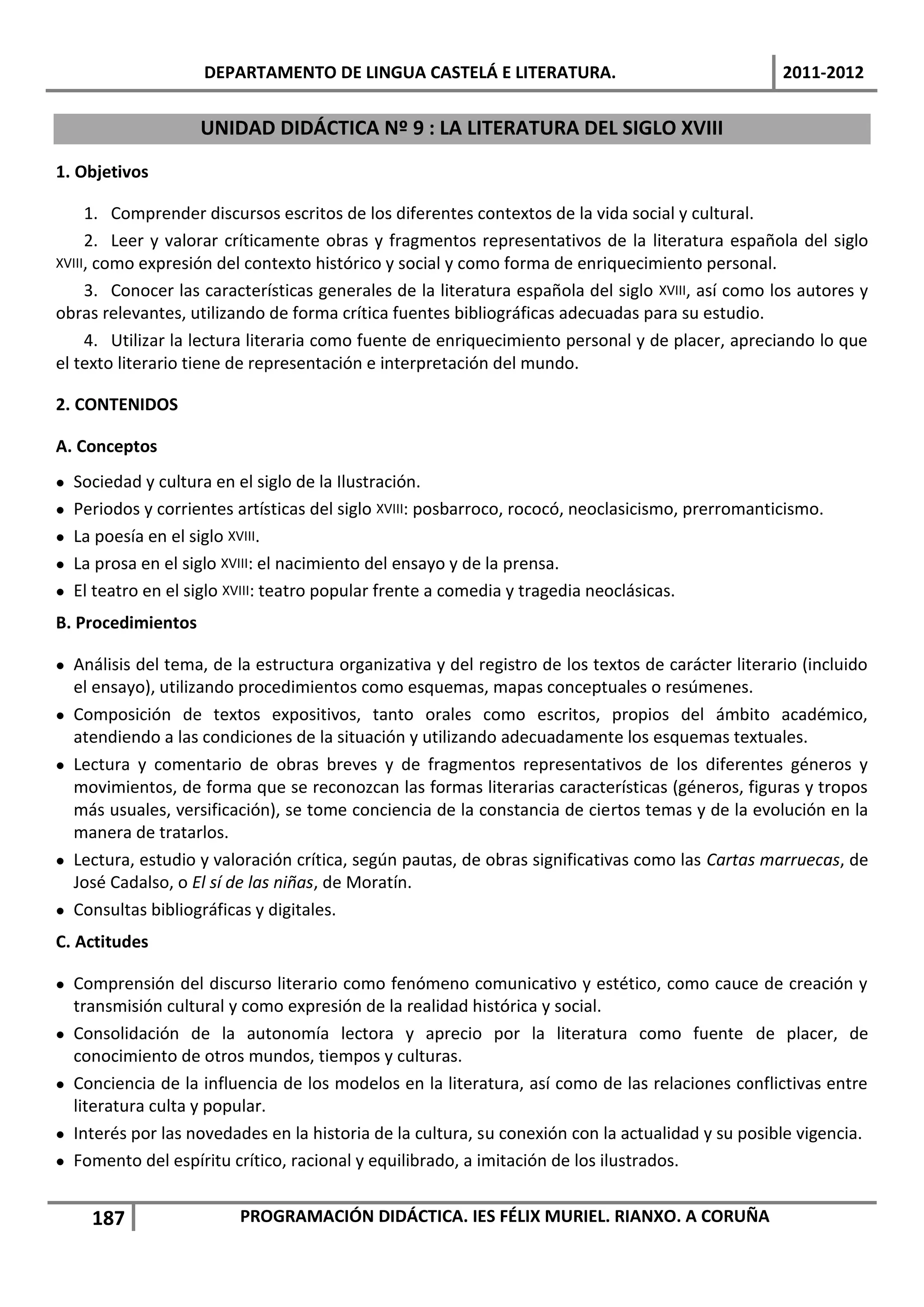 DEPARTAMENTO DE LINGUA CASTELÁ E LITERATURA.                                   2011-2012


                     UNIDAD DIDÁCTICA Nº 9 : LA LITERATURA DEL SIGLO XVIII
1. Objetivos

     1. Comprender discursos escritos de los diferentes contextos de la vida social y cultural.
     2. Leer y valorar críticamente obras y fragmentos representativos de la literatura española del siglo
XVIII, como expresión del contexto histórico y social y como forma de enriquecimiento personal.
     3. Conocer las características generales de la literatura española del siglo XVIII, así como los autores y
obras relevantes, utilizando de forma crítica fuentes bibliográficas adecuadas para su estudio.
     4. Utilizar la lectura literaria como fuente de enriquecimiento personal y de placer, apreciando lo que
el texto literario tiene de representación e interpretación del mundo.

2. CONTENIDOS

A. Conceptos
   Sociedad y cultura en el siglo de la Ilustración.
   Periodos y corrientes artísticas del siglo XVIII: posbarroco, rococó, neoclasicismo, prerromanticismo.
   La poesía en el siglo XVIII.
   La prosa en el siglo XVIII: el nacimiento del ensayo y de la prensa.
   El teatro en el siglo XVIII: teatro popular frente a comedia y tragedia neoclásicas.
B. Procedimientos

 Análisis del tema, de la estructura organizativa y del registro de los textos de carácter literario (incluido
  el ensayo), utilizando procedimientos como esquemas, mapas conceptuales o resúmenes.
 Composición de textos expositivos, tanto orales como escritos, propios del ámbito académico,
  atendiendo a las condiciones de la situación y utilizando adecuadamente los esquemas textuales.
 Lectura y comentario de obras breves y de fragmentos representativos de los diferentes géneros y
  movimientos, de forma que se reconozcan las formas literarias características (géneros, figuras y tropos
  más usuales, versificación), se tome conciencia de la constancia de ciertos temas y de la evolución en la
  manera de tratarlos.
 Lectura, estudio y valoración crítica, según pautas, de obras significativas como las Cartas marruecas, de
  José Cadalso, o El sí de las niñas, de Moratín.
 Consultas bibliográficas y digitales.
C. Actitudes

 Comprensión del discurso literario como fenómeno comunicativo y estético, como cauce de creación y
  transmisión cultural y como expresión de la realidad histórica y social.
 Consolidación de la autonomía lectora y aprecio por la literatura como fuente de placer, de
  conocimiento de otros mundos, tiempos y culturas.
 Conciencia de la influencia de los modelos en la literatura, así como de las relaciones conflictivas entre
  literatura culta y popular.
 Interés por las novedades en la historia de la cultura, su conexión con la actualidad y su posible vigencia.
 Fomento del espíritu crítico, racional y equilibrado, a imitación de los ilustrados.


      187                 PROGRAMACIÓN DIDÁCTICA. IES FÉLIX MURIEL. RIANXO. A CORUÑA
 